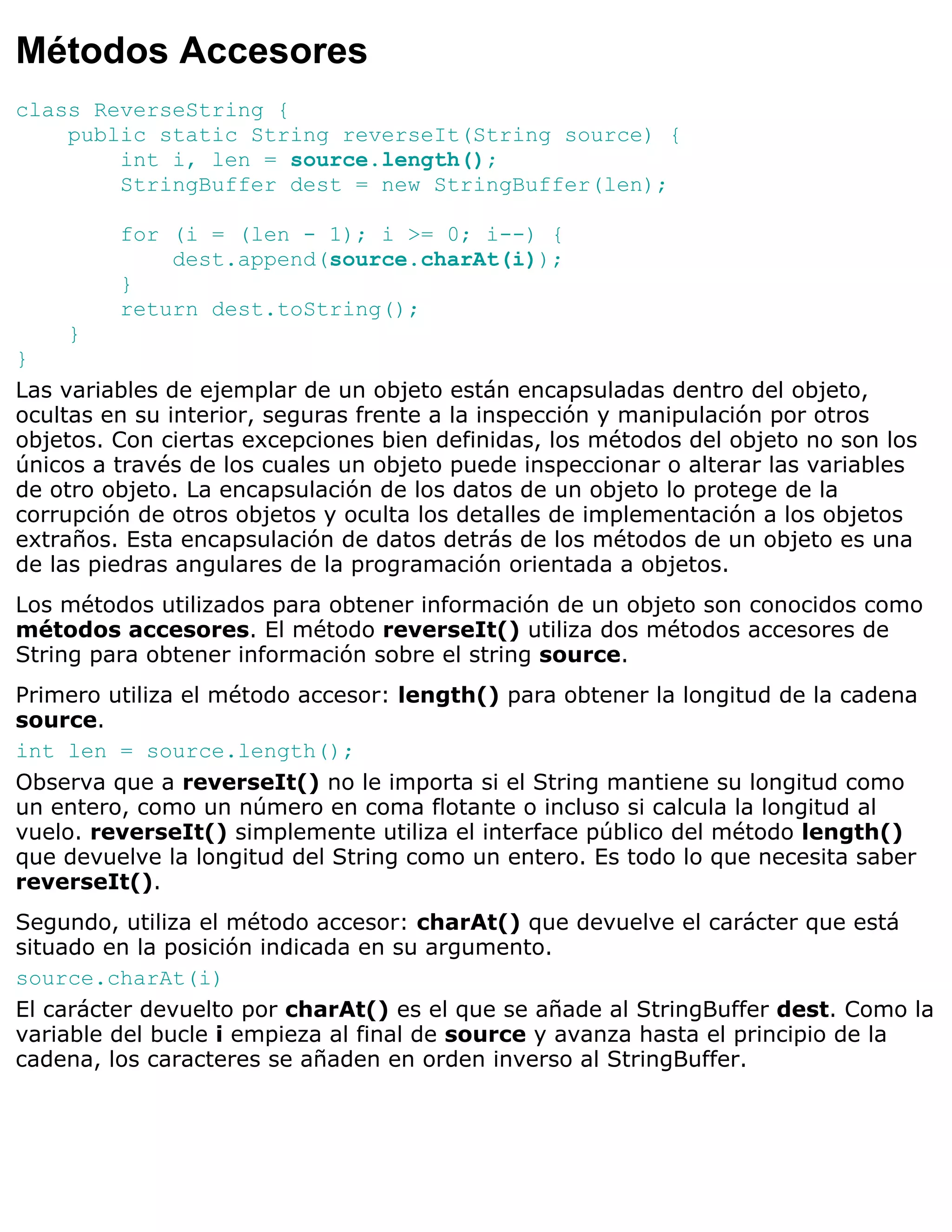 Métodos Accesores
class ReverseString {
    public static String reverseIt(String source) {
        int i, len = source.length();
        StringBuffer dest = new StringBuffer(len);

         for (i = (len - 1); i >= 0; i--) {
             dest.append(source.charAt(i));
         }
         return dest.toString();
    }
}
Las variables de ejemplar de un objeto están encapsuladas dentro del objeto,
ocultas en su interior, seguras frente a la inspección y manipulación por otros
objetos. Con ciertas excepciones bien definidas, los métodos del objeto no son los
únicos a través de los cuales un objeto puede inspeccionar o alterar las variables
de otro objeto. La encapsulación de los datos de un objeto lo protege de la
corrupción de otros objetos y oculta los detalles de implementación a los objetos
extraños. Esta encapsulación de datos detrás de los métodos de un objeto es una
de las piedras angulares de la programación orientada a objetos.
Los métodos utilizados para obtener información de un objeto son conocidos como
métodos accesores. El método reverseIt() utiliza dos métodos accesores de
String para obtener información sobre el string source.
Primero utiliza el método accesor: length() para obtener la longitud de la cadena
source.
int len = source.length();
Observa que a reverseIt() no le importa si el String mantiene su longitud como
un entero, como un número en coma flotante o incluso si calcula la longitud al
vuelo. reverseIt() simplemente utiliza el interface público del método length()
que devuelve la longitud del String como un entero. Es todo lo que necesita saber
reverseIt().
Segundo, utiliza el método accesor: charAt() que devuelve el carácter que está
situado en la posición indicada en su argumento.
source.charAt(i)
El carácter devuelto por charAt() es el que se añade al StringBuffer dest. Como la
variable del bucle i empieza al final de source y avanza hasta el principio de la
cadena, los caracteres se añaden en orden inverso al StringBuffer.
 