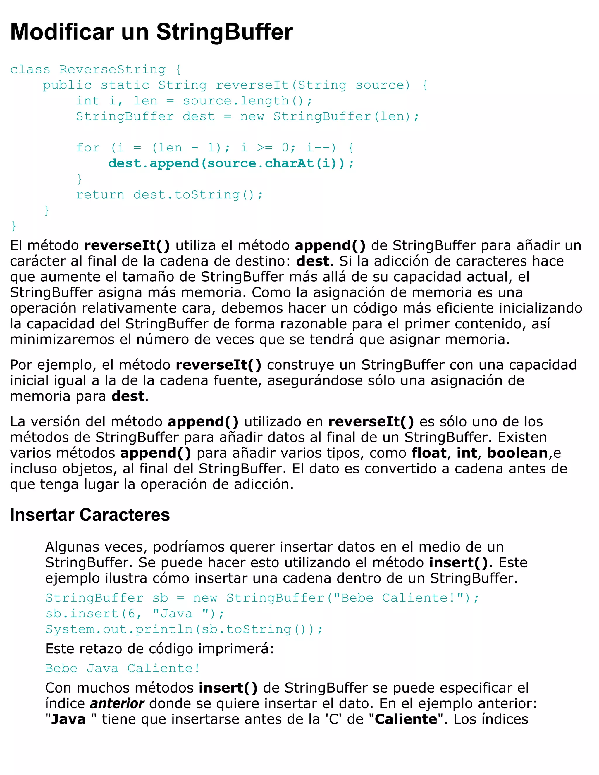 Modificar un StringBuffer
class ReverseString {
    public static String reverseIt(String source) {
        int i, len = source.length();
        StringBuffer dest = new StringBuffer(len);

         for (i = (len - 1); i >= 0; i--) {
             dest.append(source.charAt(i));
         }
         return dest.toString();
    }
}
El método reverseIt() utiliza el método append() de StringBuffer para añadir un
carácter al final de la cadena de destino: dest. Si la adicción de caracteres hace
que aumente el tamaño de StringBuffer más allá de su capacidad actual, el
StringBuffer asigna más memoria. Como la asignación de memoria es una
operación relativamente cara, debemos hacer un código más eficiente inicializando
la capacidad del StringBuffer de forma razonable para el primer contenido, así
minimizaremos el número de veces que se tendrá que asignar memoria.
Por ejemplo, el método reverseIt() construye un StringBuffer con una capacidad
inicial igual a la de la cadena fuente, asegurándose sólo una asignación de
memoria para dest.
La versión del método append() utilizado en reverseIt() es sólo uno de los
métodos de StringBuffer para añadir datos al final de un StringBuffer. Existen
varios métodos append() para añadir varios tipos, como float, int, boolean,e
incluso objetos, al final del StringBuffer. El dato es convertido a cadena antes de
que tenga lugar la operación de adicción.

Insertar Caracteres
     Algunas veces, podríamos querer insertar datos en el medio de un
     StringBuffer. Se puede hacer esto utilizando el método insert(). Este
     ejemplo ilustra cómo insertar una cadena dentro de un StringBuffer.
     StringBuffer sb = new StringBuffer("Bebe Caliente!");
     sb.insert(6, "Java ");
     System.out.println(sb.toString());
     Este retazo de código imprimerá:
     Bebe Java Caliente!
     Con muchos métodos insert() de StringBuffer se puede especificar el
     índice anterior donde se quiere insertar el dato. En el ejemplo anterior:
     "Java " tiene que insertarse antes de la 'C' de "Caliente". Los índices
 