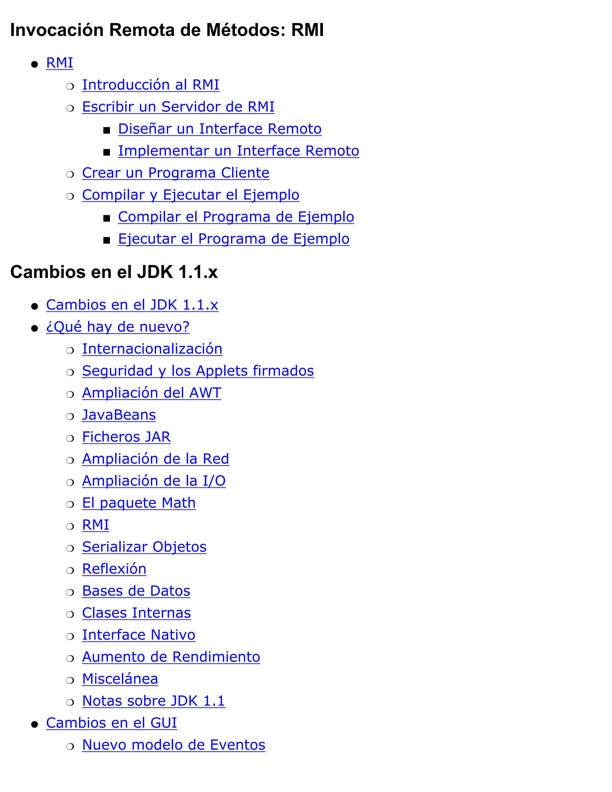 Invocación Remota de Métodos: RMI
  q   RMI
        r   Introducción al RMI
        r   Escribir un Servidor de RMI
               s   Diseñar un Interface Remoto
               s   Implementar un Interface Remoto
        r   Crear un Programa Cliente
        r   Compilar y Ejecutar el Ejemplo
               s   Compilar el Programa de Ejemplo
               s   Ejecutar el Programa de Ejemplo

Cambios en el JDK 1.1.x
  q   Cambios en el JDK 1.1.x
  q   ¿Qué hay de nuevo?
        r   Internacionalización
        r   Seguridad y los Applets firmados
        r   Ampliación del AWT
        r   JavaBeans
        r   Ficheros JAR
        r   Ampliación de la Red
        r   Ampliación de la I/O
        r   El paquete Math
        r   RMI
        r   Serializar Objetos
        r   Reflexión
        r   Bases de Datos
        r   Clases Internas
        r   Interface Nativo
        r   Aumento de Rendimiento
        r   Miscelánea
        r   Notas sobre JDK 1.1
  q   Cambios en el GUI
        r   Nuevo modelo de Eventos
 