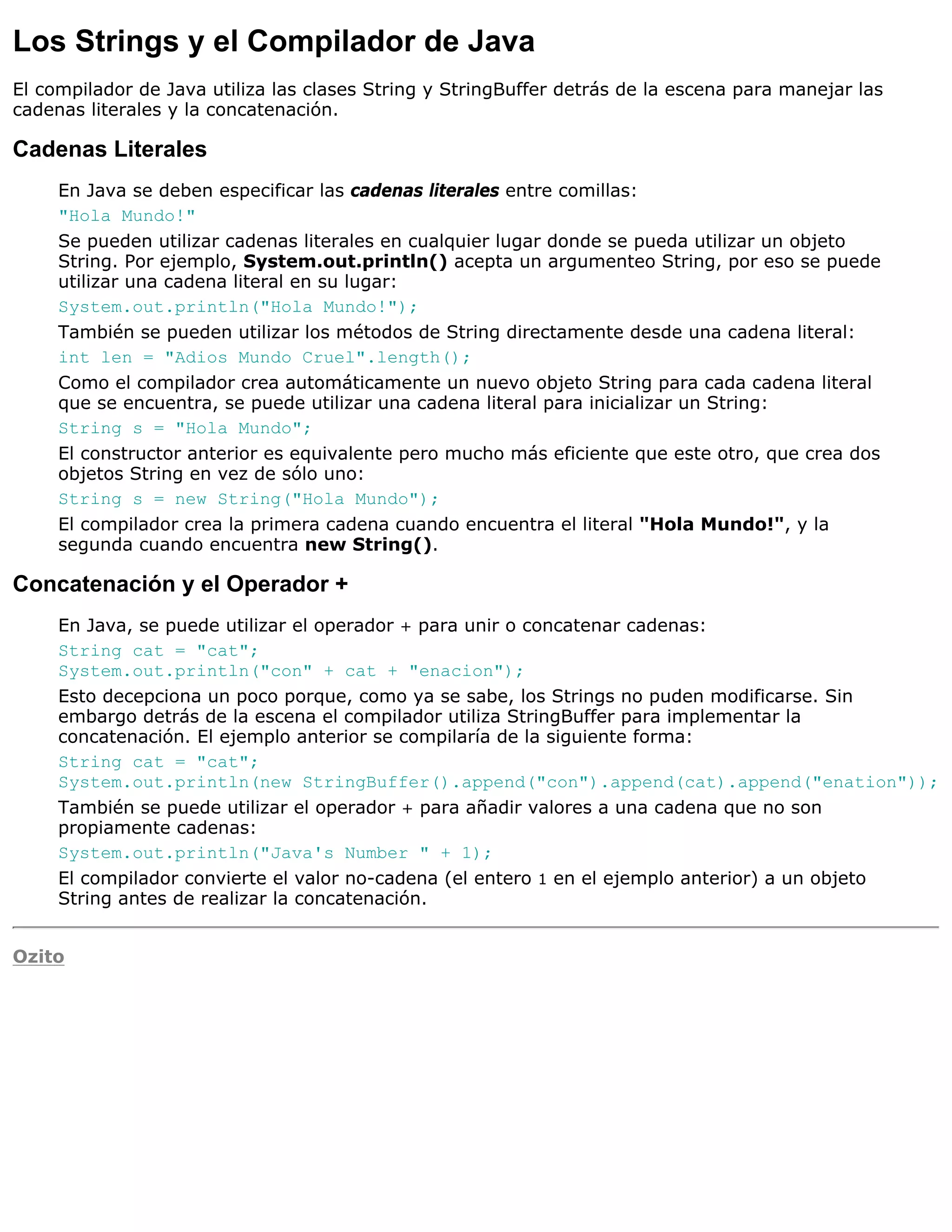 Los Strings y el Compilador de Java
El compilador de Java utiliza las clases String y StringBuffer detrás de la escena para manejar las
cadenas literales y la concatenación.

Cadenas Literales
     En Java se deben especificar las cadenas literales entre comillas:
     "Hola Mundo!"
     Se pueden utilizar cadenas literales en cualquier lugar donde se pueda utilizar un objeto
     String. Por ejemplo, System.out.println() acepta un argumenteo String, por eso se puede
     utilizar una cadena literal en su lugar:
     System.out.println("Hola Mundo!");
     También se pueden utilizar los métodos de String directamente desde una cadena literal:
     int len = "Adios Mundo Cruel".length();
     Como el compilador crea automáticamente un nuevo objeto String para cada cadena literal
     que se encuentra, se puede utilizar una cadena literal para inicializar un String:
     String s = "Hola Mundo";
     El constructor anterior es equivalente pero mucho más eficiente que este otro, que crea dos
     objetos String en vez de sólo uno:
     String s = new String("Hola Mundo");
     El compilador crea la primera cadena cuando encuentra el literal "Hola Mundo!", y la
     segunda cuando encuentra new String().

Concatenación y el Operador +
     En Java, se puede utilizar el operador + para unir o concatenar cadenas:
     String cat = "cat";
     System.out.println("con" + cat + "enacion");
     Esto decepciona un poco porque, como ya se sabe, los Strings no puden modificarse. Sin
     embargo detrás de la escena el compilador utiliza StringBuffer para implementar la
     concatenación. El ejemplo anterior se compilaría de la siguiente forma:
     String cat = "cat";
     System.out.println(new StringBuffer().append("con").append(cat).append("enation"));
     También se puede utilizar el operador + para añadir valores a una cadena que no son
     propiamente cadenas:
     System.out.println("Java's Number " + 1);
     El compilador convierte el valor no-cadena (el entero 1 en el ejemplo anterior) a un objeto
     String antes de realizar la concatenación.


Ozito
 
