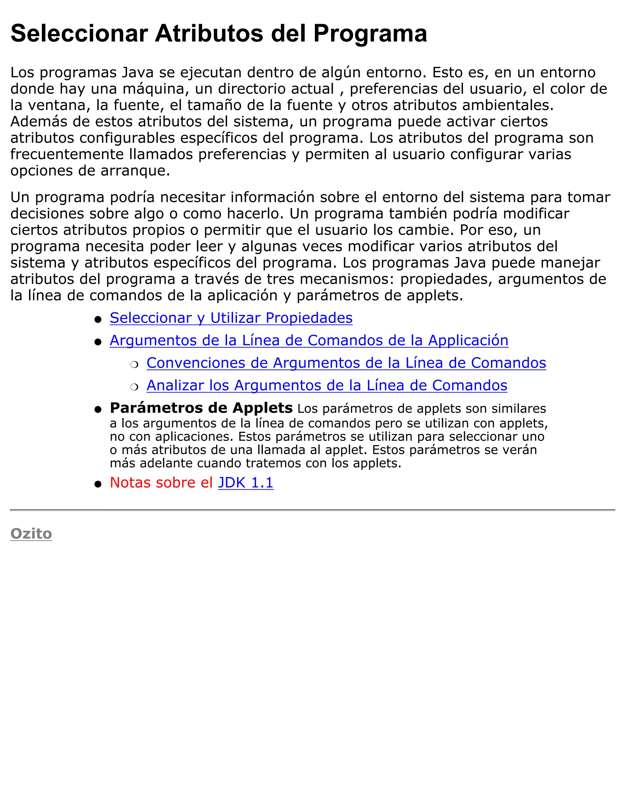 Seleccionar Atributos del Programa
Los programas Java se ejecutan dentro de algún entorno. Esto es, en un entorno
donde hay una máquina, un directorio actual , preferencias del usuario, el color de
la ventana, la fuente, el tamaño de la fuente y otros atributos ambientales.
Además de estos atributos del sistema, un programa puede activar ciertos
atributos configurables específicos del programa. Los atributos del programa son
frecuentemente llamados preferencias y permiten al usuario configurar varias
opciones de arranque.
Un programa podría necesitar información sobre el entorno del sistema para tomar
decisiones sobre algo o como hacerlo. Un programa también podría modificar
ciertos atributos propios o permitir que el usuario los cambie. Por eso, un
programa necesita poder leer y algunas veces modificar varios atributos del
sistema y atributos específicos del programa. Los programas Java puede manejar
atributos del programa a través de tres mecanismos: propiedades, argumentos de
la línea de comandos de la aplicación y parámetros de applets.
           q   Seleccionar y Utilizar Propiedades
           q   Argumentos de la Línea de Comandos de la Applicación
                  r   Convenciones de Argumentos de la Línea de Comandos
                  r   Analizar los Argumentos de la Línea de Comandos
           q   Parámetros de Applets Los parámetros de applets son similares
               a los argumentos de la línea de comandos pero se utilizan con applets,
               no con aplicaciones. Estos parámetros se utilizan para seleccionar uno
               o más atributos de una llamada al applet. Estos parámetros se verán
               más adelante cuando tratemos con los applets.
           q   Notas sobre el JDK 1.1


Ozito
 