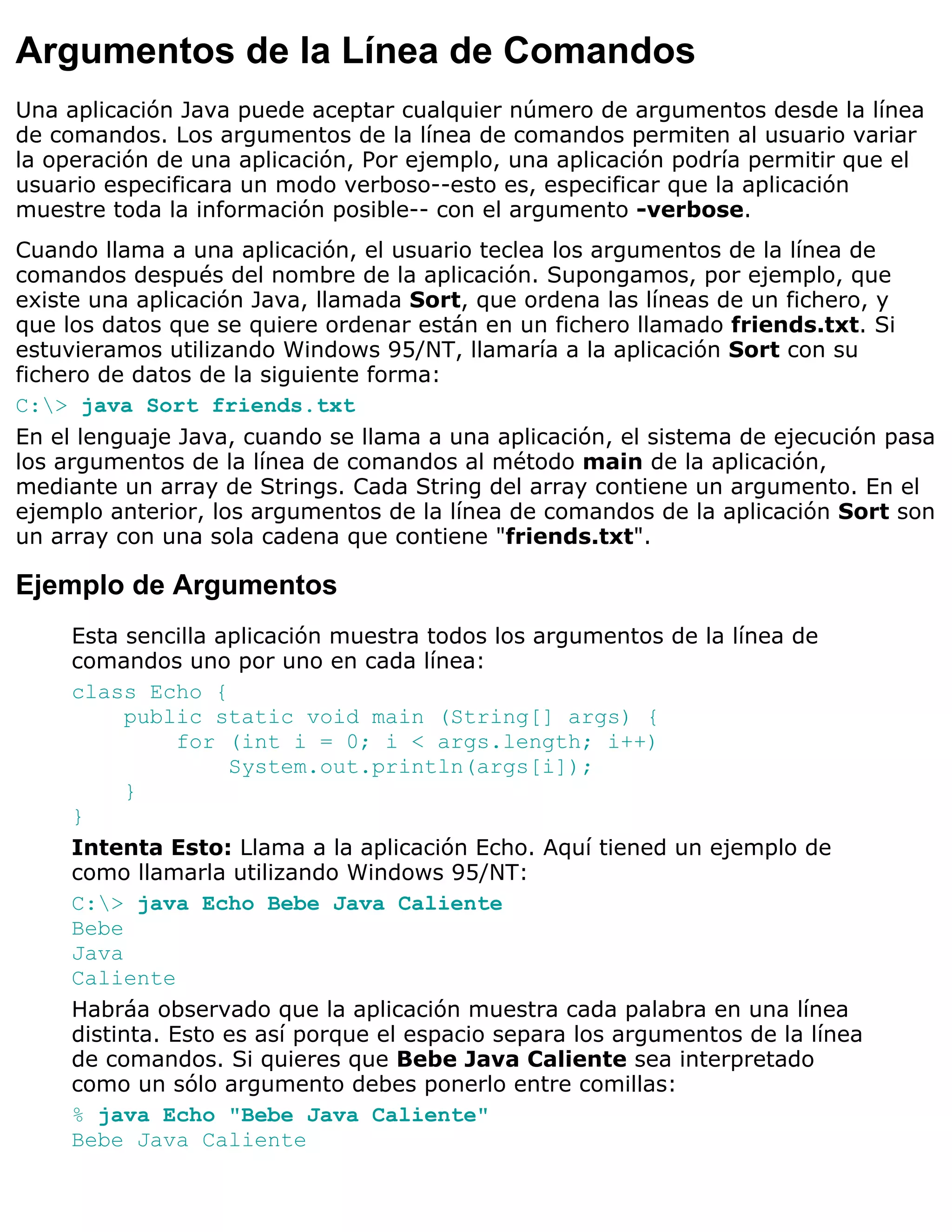 Argumentos de la Línea de Comandos
Una aplicación Java puede aceptar cualquier número de argumentos desde la línea
de comandos. Los argumentos de la línea de comandos permiten al usuario variar
la operación de una aplicación, Por ejemplo, una aplicación podría permitir que el
usuario especificara un modo verboso--esto es, especificar que la aplicación
muestre toda la información posible-- con el argumento -verbose.
Cuando llama a una aplicación, el usuario teclea los argumentos de la línea de
comandos después del nombre de la aplicación. Supongamos, por ejemplo, que
existe una aplicación Java, llamada Sort, que ordena las líneas de un fichero, y
que los datos que se quiere ordenar están en un fichero llamado friends.txt. Si
estuvieramos utilizando Windows 95/NT, llamaría a la aplicación Sort con su
fichero de datos de la siguiente forma:
C:> java Sort friends.txt
En el lenguaje Java, cuando se llama a una aplicación, el sistema de ejecución pasa
los argumentos de la línea de comandos al método main de la aplicación,
mediante un array de Strings. Cada String del array contiene un argumento. En el
ejemplo anterior, los argumentos de la línea de comandos de la aplicación Sort son
un array con una sola cadena que contiene "friends.txt".

Ejemplo de Argumentos
     Esta sencilla aplicación muestra todos los argumentos de la línea de
     comandos uno por uno en cada línea:
     class Echo {
          public static void main (String[] args) {
                for (int i = 0; i < args.length; i++)
                    System.out.println(args[i]);
          }
     }
     Intenta Esto: Llama a la aplicación Echo. Aquí tiened un ejemplo de
     como llamarla utilizando Windows 95/NT:
     C:> java Echo Bebe Java Caliente
     Bebe
     Java
     Caliente
     Habráa observado que la aplicación muestra cada palabra en una línea
     distinta. Esto es así porque el espacio separa los argumentos de la línea
     de comandos. Si quieres que Bebe Java Caliente sea interpretado
     como un sólo argumento debes ponerlo entre comillas:
     % java Echo "Bebe Java Caliente"
     Bebe Java Caliente
 