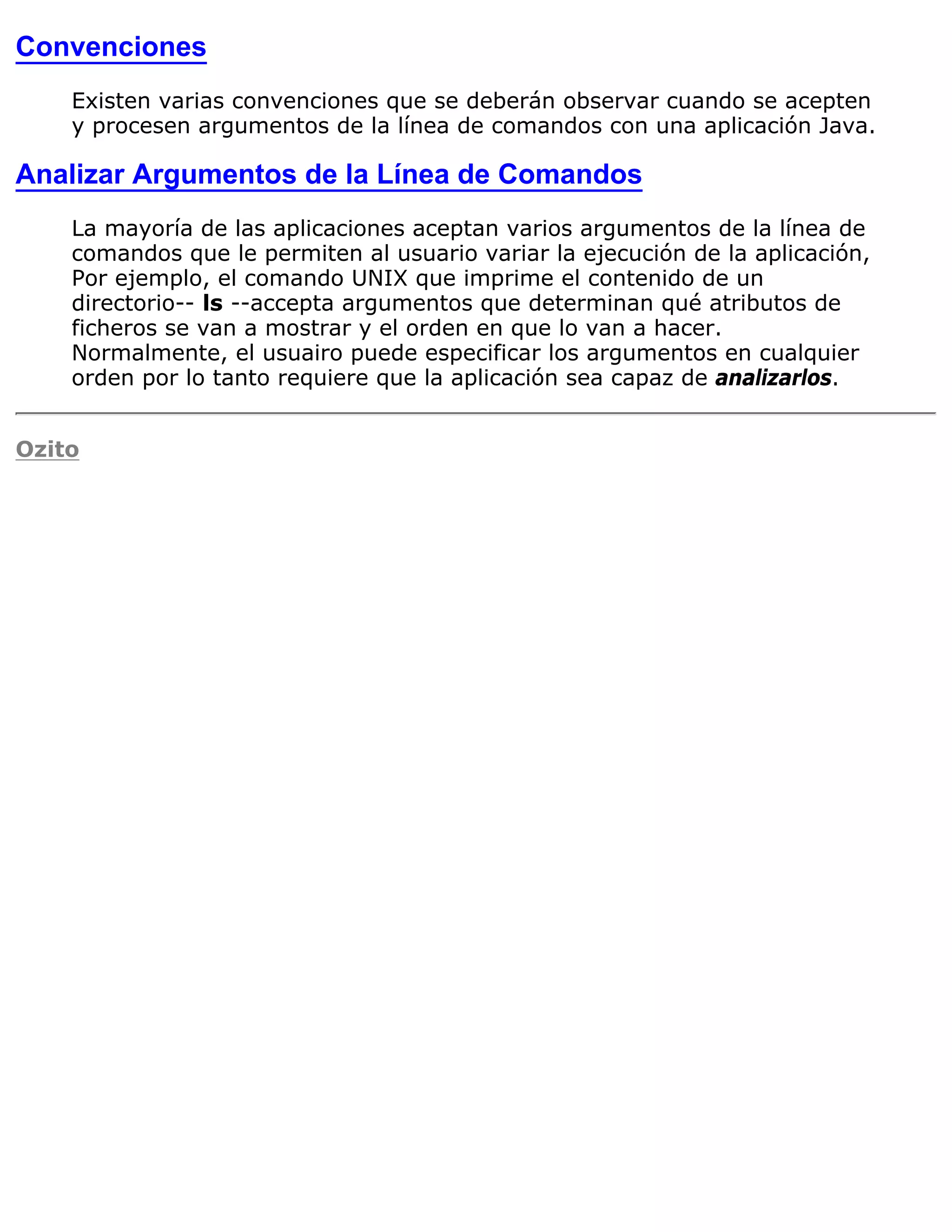 Convenciones
    Existen varias convenciones que se deberán observar cuando se acepten
    y procesen argumentos de la línea de comandos con una aplicación Java.

Analizar Argumentos de la Línea de Comandos
    La mayoría de las aplicaciones aceptan varios argumentos de la línea de
    comandos que le permiten al usuario variar la ejecución de la aplicación,
    Por ejemplo, el comando UNIX que imprime el contenido de un
    directorio-- ls --accepta argumentos que determinan qué atributos de
    ficheros se van a mostrar y el orden en que lo van a hacer.
    Normalmente, el usuairo puede especificar los argumentos en cualquier
    orden por lo tanto requiere que la aplicación sea capaz de analizarlos.


Ozito
 