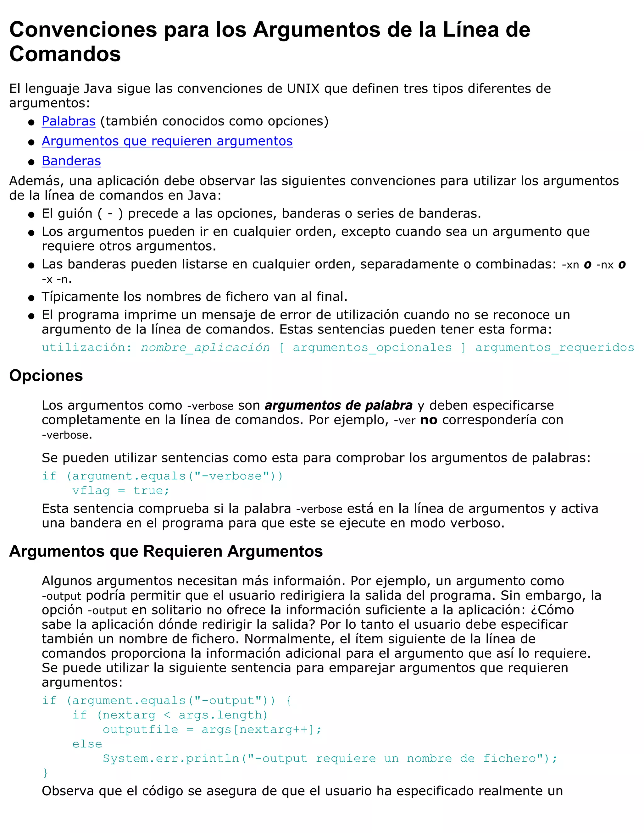 Convenciones para los Argumentos de la Línea de
Comandos
El lenguaje Java sigue las convenciones de UNIX que definen tres tipos diferentes de
argumentos:
    q Palabras (también conocidos como opciones)

  q   Argumentos que requieren argumentos
  q   Banderas
Además, una aplicación debe observar las siguientes convenciones para utilizar los argumentos
de la línea de comandos en Java:
   q El guión ( - ) precede a las opciones, banderas o series de banderas.

   q Los argumentos pueden ir en cualquier orden, excepto cuando sea un argumento que
     requiere otros argumentos.
   q Las banderas pueden listarse en cualquier orden, separadamente o combinadas: -xn o -nx o
     -x -n.
   q Típicamente los nombres de fichero van al final.

   q El programa imprime un mensaje de error de utilización cuando no se reconoce un
     argumento de la línea de comandos. Estas sentencias pueden tener esta forma:
     utilización: nombre_aplicación [ argumentos_opcionales ] argumentos_requeridos

Opciones
      Los argumentos como -verbose son argumentos de palabra y deben especificarse
      completamente en la línea de comandos. Por ejemplo, -ver no correspondería con
      -verbose.

      Se pueden utilizar sentencias como esta para comprobar los argumentos de palabras:
      if (argument.equals("-verbose"))
           vflag = true;
      Esta sentencia comprueba si la palabra -verbose está en la línea de argumentos y activa
      una bandera en el programa para que este se ejecute en modo verboso.

Argumentos que Requieren Argumentos
      Algunos argumentos necesitan más informaión. Por ejemplo, un argumento como
      -output podría permitir que el usuario redirigiera la salida del programa. Sin embargo, la
      opción -output en solitario no ofrece la información suficiente a la aplicación: ¿Cómo
      sabe la aplicación dónde redirigir la salida? Por lo tanto el usuario debe especificar
      también un nombre de fichero. Normalmente, el ítem siguiente de la línea de
      comandos proporciona la información adicional para el argumento que así lo requiere.
      Se puede utilizar la siguiente sentencia para emparejar argumentos que requieren
      argumentos:
      if (argument.equals("-output")) {
           if (nextarg < args.length)
                outputfile = args[nextarg++];
           else
                System.err.println("-output requiere un nombre de fichero");
      }
      Observa que el código se asegura de que el usuario ha especificado realmente un
 