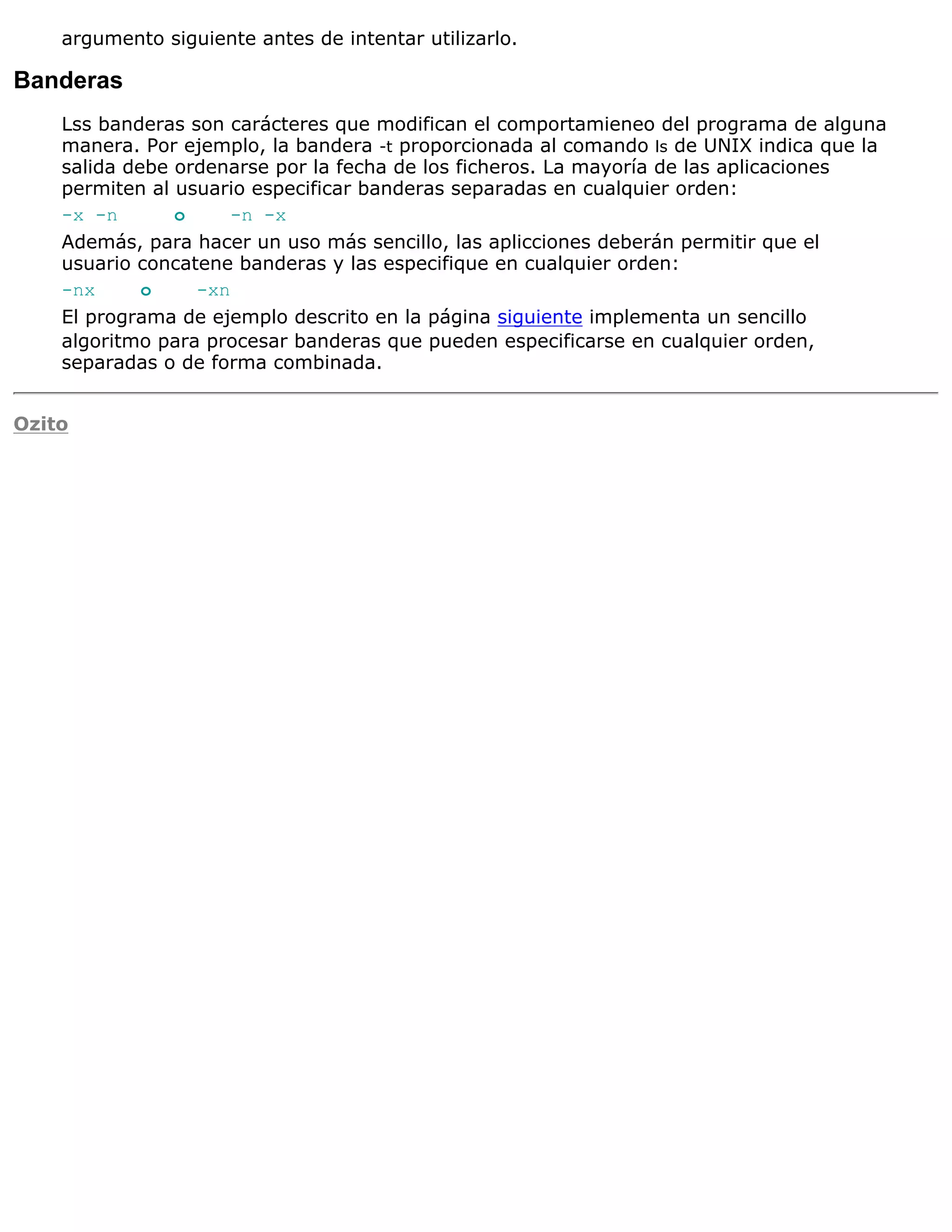 argumento siguiente antes de intentar utilizarlo.

Banderas
    Lss banderas son carácteres que modifican el comportamieneo del programa de alguna
    manera. Por ejemplo, la bandera -t proporcionada al comando ls de UNIX indica que la
    salida debe ordenarse por la fecha de los ficheros. La mayoría de las aplicaciones
    permiten al usuario especificar banderas separadas en cualquier orden:
    -x -n       o     -n -x
    Además, para hacer un uso más sencillo, las aplicciones deberán permitir que el
    usuario concatene banderas y las especifique en cualquier orden:
    -nx      o    -xn
    El programa de ejemplo descrito en la página siguiente implementa un sencillo
    algoritmo para procesar banderas que pueden especificarse en cualquier orden,
    separadas o de forma combinada.


Ozito
 