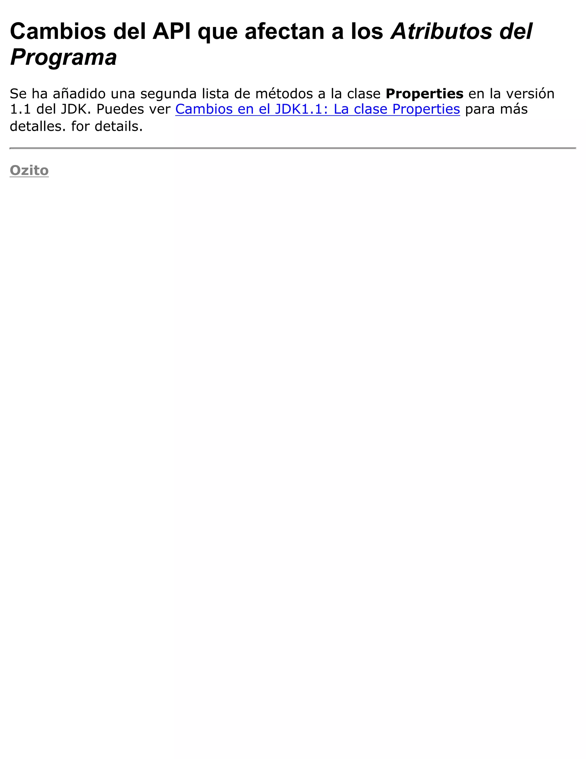 Cambios del API que afectan a los Atributos del
Programa
Se ha añadido una segunda lista de métodos a la clase Properties en la versión
1.1 del JDK. Puedes ver Cambios en el JDK1.1: La clase Properties para más
detalles. for details.


Ozito
 