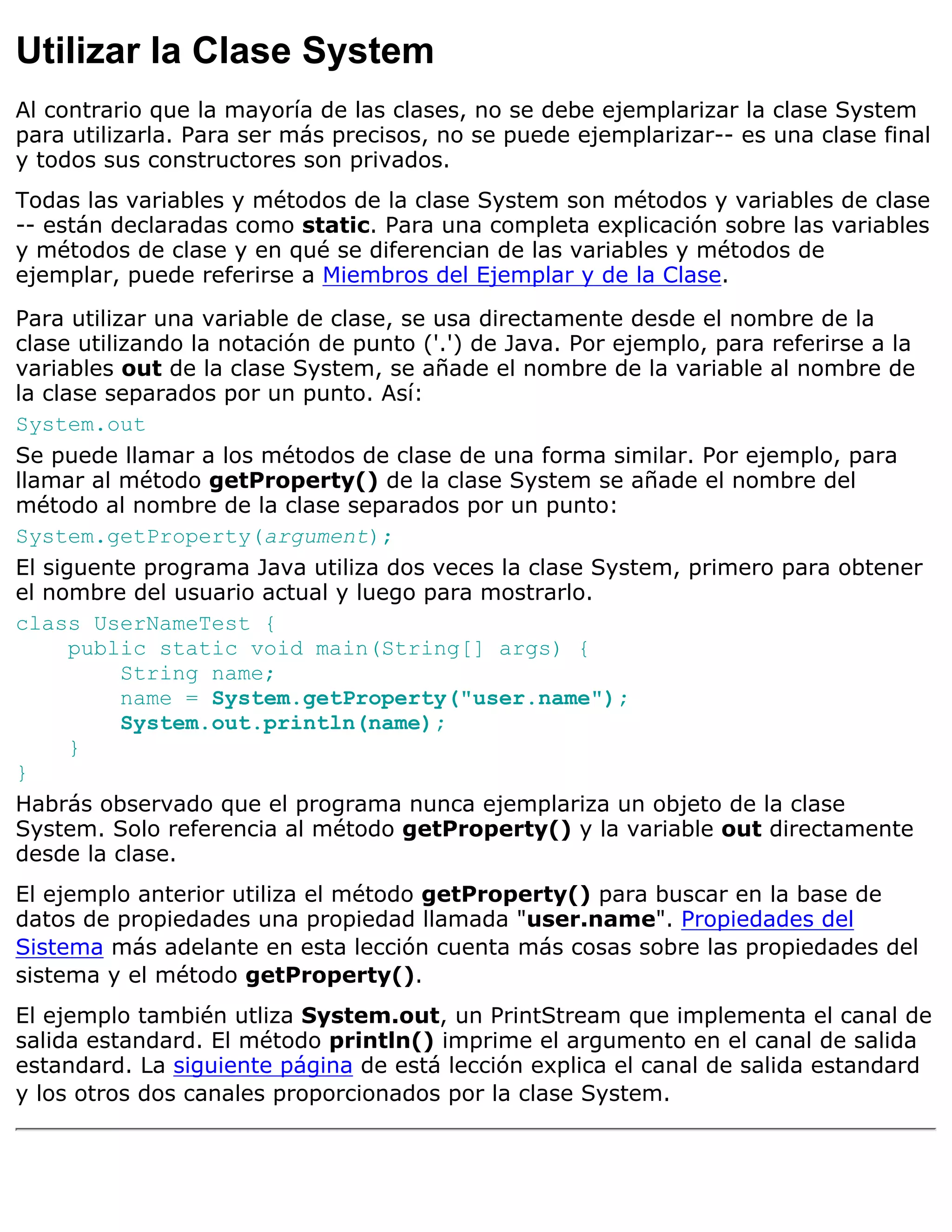Utilizar la Clase System
Al contrario que la mayoría de las clases, no se debe ejemplarizar la clase System
para utilizarla. Para ser más precisos, no se puede ejemplarizar-- es una clase final
y todos sus constructores son privados.
Todas las variables y métodos de la clase System son métodos y variables de clase
-- están declaradas como static. Para una completa explicación sobre las variables
y métodos de clase y en qué se diferencian de las variables y métodos de
ejemplar, puede referirse a Miembros del Ejemplar y de la Clase.

Para utilizar una variable de clase, se usa directamente desde el nombre de la
clase utilizando la notación de punto ('.') de Java. Por ejemplo, para referirse a la
variables out de la clase System, se añade el nombre de la variable al nombre de
la clase separados por un punto. Así:
System.out
Se puede llamar a los métodos de clase de una forma similar. Por ejemplo, para
llamar al método getProperty() de la clase System se añade el nombre del
método al nombre de la clase separados por un punto:
System.getProperty(argument);
El siguente programa Java utiliza dos veces la clase System, primero para obtener
el nombre del usuario actual y luego para mostrarlo.
class UserNameTest {
      public static void main(String[] args) {
           String name;
           name = System.getProperty("user.name");
           System.out.println(name);
      }
}
Habrás observado que el programa nunca ejemplariza un objeto de la clase
System. Solo referencia al método getProperty() y la variable out directamente
desde la clase.
El ejemplo anterior utiliza el método getProperty() para buscar en la base de
datos de propiedades una propiedad llamada "user.name". Propiedades del
Sistema más adelante en esta lección cuenta más cosas sobre las propiedades del
sistema y el método getProperty().
El ejemplo también utliza System.out, un PrintStream que implementa el canal de
salida estandard. El método println() imprime el argumento en el canal de salida
estandard. La siguiente página de está lección explica el canal de salida estandard
y los otros dos canales proporcionados por la clase System.
 