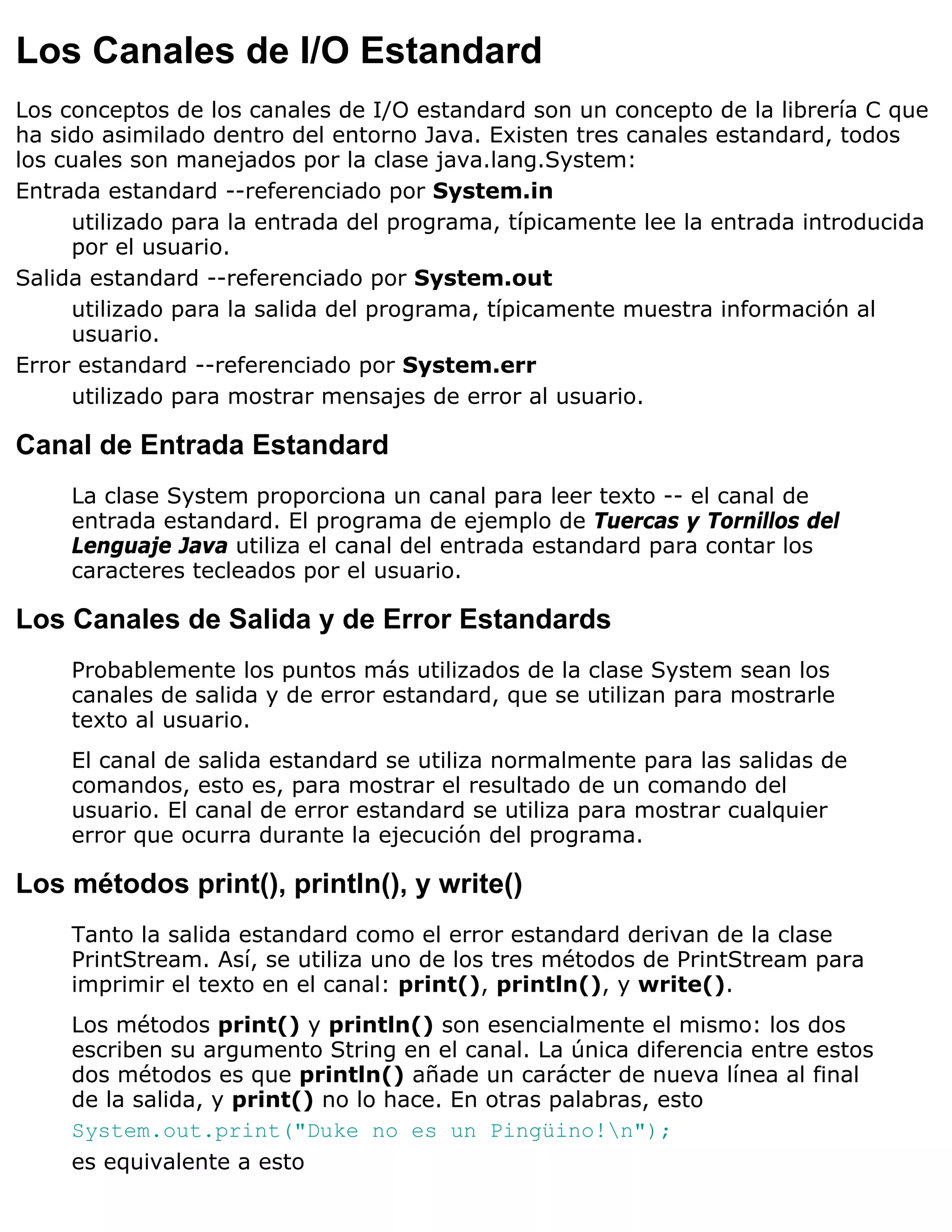 Los Canales de I/O Estandard
Los conceptos de los canales de I/O estandard son un concepto de la librería C que
ha sido asimilado dentro del entorno Java. Existen tres canales estandard, todos
los cuales son manejados por la clase java.lang.System:
Entrada estandard --referenciado por System.in
     utilizado para la entrada del programa, típicamente lee la entrada introducida
     por el usuario.
Salida estandard --referenciado por System.out
     utilizado para la salida del programa, típicamente muestra información al
     usuario.
Error estandard --referenciado por System.err
     utilizado para mostrar mensajes de error al usuario.

Canal de Entrada Estandard
     La clase System proporciona un canal para leer texto -- el canal de
     entrada estandard. El programa de ejemplo de Tuercas y Tornillos del
     Lenguaje Java utiliza el canal del entrada estandard para contar los
     caracteres tecleados por el usuario.

Los Canales de Salida y de Error Estandards
     Probablemente los puntos más utilizados de la clase System sean los
     canales de salida y de error estandard, que se utilizan para mostrarle
     texto al usuario.
     El canal de salida estandard se utiliza normalmente para las salidas de
     comandos, esto es, para mostrar el resultado de un comando del
     usuario. El canal de error estandard se utiliza para mostrar cualquier
     error que ocurra durante la ejecución del programa.

Los métodos print(), println(), y write()
     Tanto la salida estandard como el error estandard derivan de la clase
     PrintStream. Así, se utiliza uno de los tres métodos de PrintStream para
     imprimir el texto en el canal: print(), println(), y write().
     Los métodos print() y println() son esencialmente el mismo: los dos
     escriben su argumento String en el canal. La única diferencia entre estos
     dos métodos es que println() añade un carácter de nueva línea al final
     de la salida, y print() no lo hace. En otras palabras, esto
     System.out.print("Duke no es un Pingüino!n");
     es equivalente a esto
 