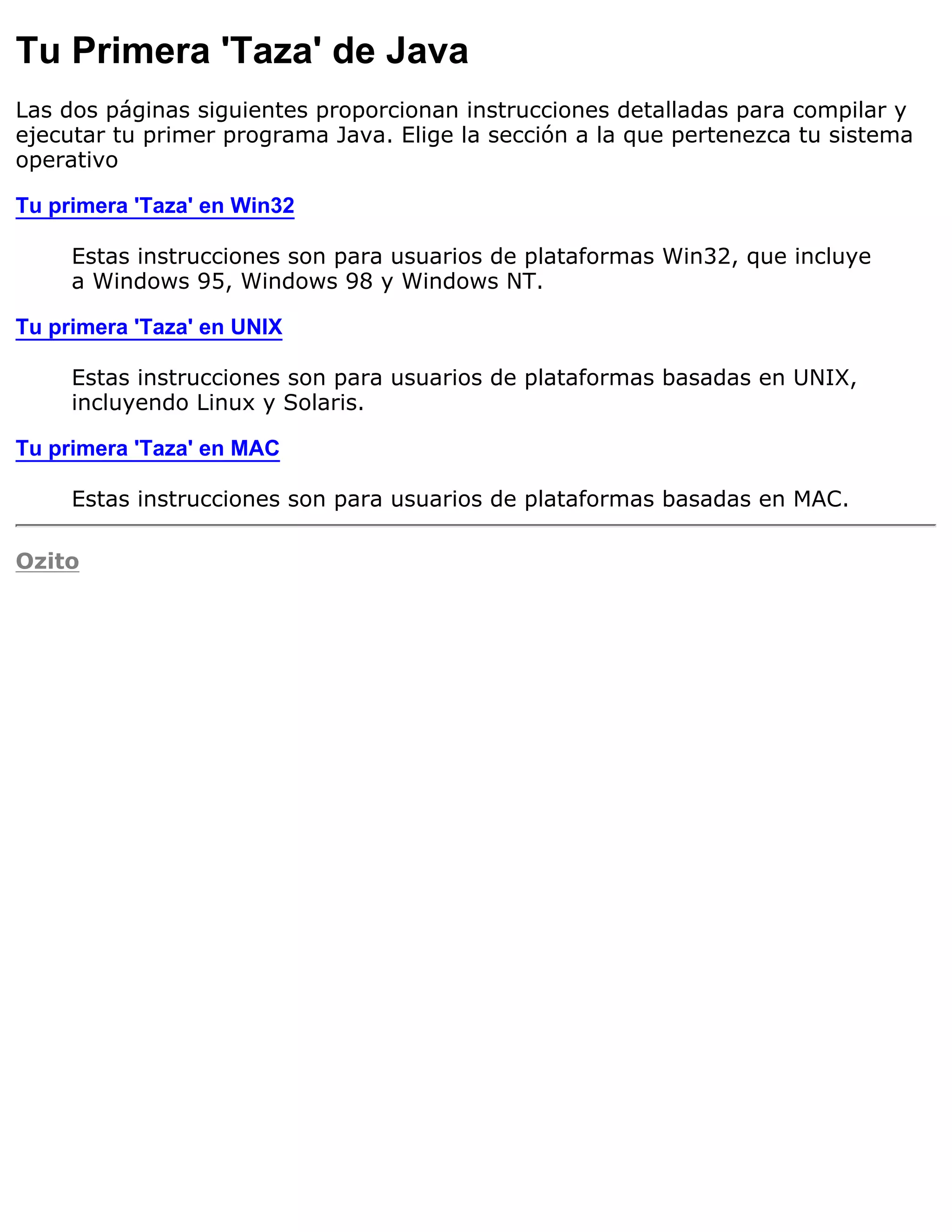 Tu Primera 'Taza' de Java
Las dos páginas siguientes proporcionan instrucciones detalladas para compilar y
ejecutar tu primer programa Java. Elige la sección a la que pertenezca tu sistema
operativo

Tu primera 'Taza' en Win32

     Estas instrucciones son para usuarios de plataformas Win32, que incluye
     a Windows 95, Windows 98 y Windows NT.

Tu primera 'Taza' en UNIX

     Estas instrucciones son para usuarios de plataformas basadas en UNIX,
     incluyendo Linux y Solaris.

Tu primera 'Taza' en MAC

     Estas instrucciones son para usuarios de plataformas basadas en MAC.

Ozito
 