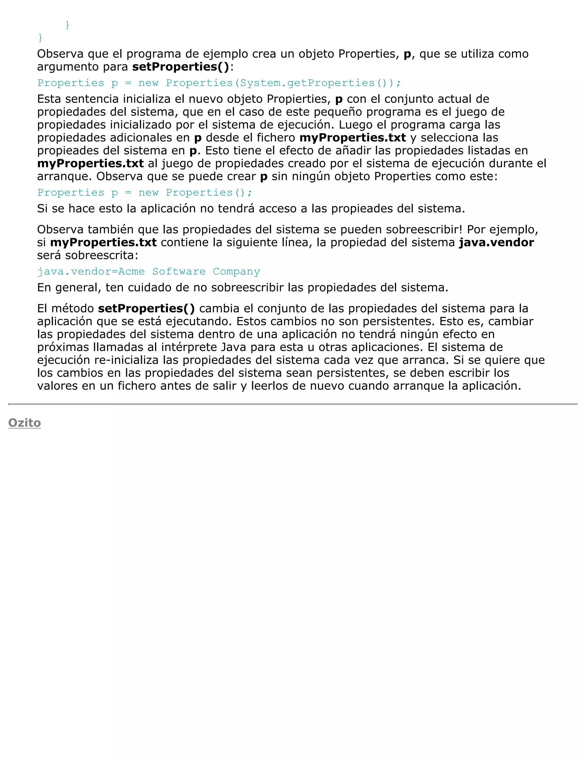 }
    }
    Observa que el programa de ejemplo crea un objeto Properties, p, que se utiliza como
    argumento para setProperties():
    Properties p = new Properties(System.getProperties());
    Esta sentencia inicializa el nuevo objeto Propierties, p con el conjunto actual de
    propiedades del sistema, que en el caso de este pequeño programa es el juego de
    propiedades inicializado por el sistema de ejecución. Luego el programa carga las
    propiedades adicionales en p desde el fichero myProperties.txt y selecciona las
    propieades del sistema en p. Esto tiene el efecto de añadir las propiedades listadas en
    myProperties.txt al juego de propiedades creado por el sistema de ejecución durante el
    arranque. Observa que se puede crear p sin ningún objeto Properties como este:
    Properties p = new Properties();
    Si se hace esto la aplicación no tendrá acceso a las propieades del sistema.
    Observa también que las propiedades del sistema se pueden sobreescribir! Por ejemplo,
    si myProperties.txt contiene la siguiente línea, la propiedad del sistema java.vendor
    será sobreescrita:
    java.vendor=Acme Software Company
    En general, ten cuidado de no sobreescribir las propiedades del sistema.
    El método setProperties() cambia el conjunto de las propiedades del sistema para la
    aplicación que se está ejecutando. Estos cambios no son persistentes. Esto es, cambiar
    las propiedades del sistema dentro de una aplicación no tendrá ningún efecto en
    próximas llamadas al intérprete Java para esta u otras aplicaciones. El sistema de
    ejecución re-inicializa las propiedades del sistema cada vez que arranca. Si se quiere que
    los cambios en las propiedades del sistema sean persistentes, se deben escribir los
    valores en un fichero antes de salir y leerlos de nuevo cuando arranque la aplicación.


Ozito
 