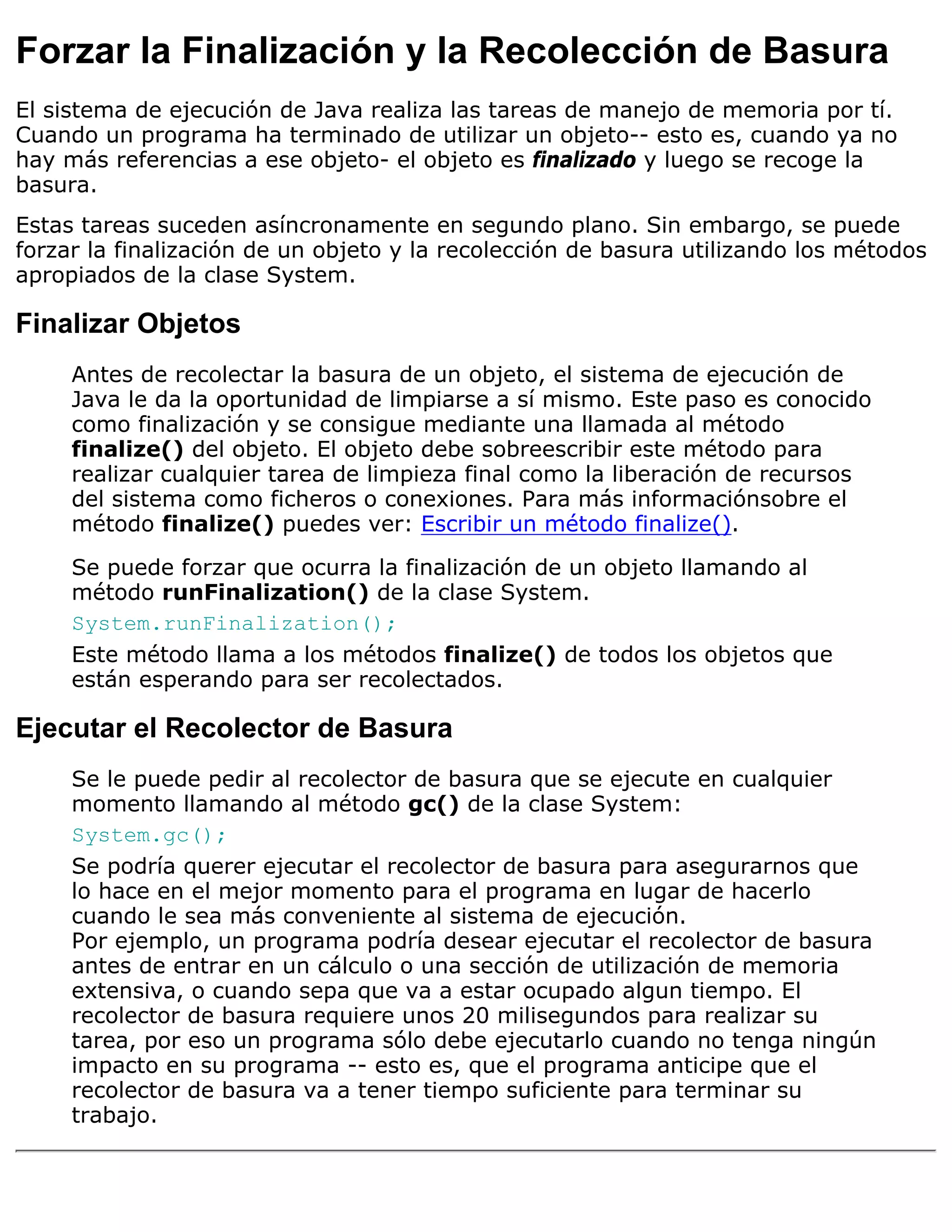 Forzar la Finalización y la Recolección de Basura
El sistema de ejecución de Java realiza las tareas de manejo de memoria por tí.
Cuando un programa ha terminado de utilizar un objeto-- esto es, cuando ya no
hay más referencias a ese objeto- el objeto es finalizado y luego se recoge la
basura.
Estas tareas suceden asíncronamente en segundo plano. Sin embargo, se puede
forzar la finalización de un objeto y la recolección de basura utilizando los métodos
apropiados de la clase System.

Finalizar Objetos
     Antes de recolectar la basura de un objeto, el sistema de ejecución de
     Java le da la oportunidad de limpiarse a sí mismo. Este paso es conocido
     como finalización y se consigue mediante una llamada al método
     finalize() del objeto. El objeto debe sobreescribir este método para
     realizar cualquier tarea de limpieza final como la liberación de recursos
     del sistema como ficheros o conexiones. Para más informaciónsobre el
     método finalize() puedes ver: Escribir un método finalize().

     Se puede forzar que ocurra la finalización de un objeto llamando al
     método runFinalization() de la clase System.
     System.runFinalization();
     Este método llama a los métodos finalize() de todos los objetos que
     están esperando para ser recolectados.

Ejecutar el Recolector de Basura
     Se le puede pedir al recolector de basura que se ejecute en cualquier
     momento llamando al método gc() de la clase System:
     System.gc();
     Se podría querer ejecutar el recolector de basura para asegurarnos que
     lo hace en el mejor momento para el programa en lugar de hacerlo
     cuando le sea más conveniente al sistema de ejecución.
     Por ejemplo, un programa podría desear ejecutar el recolector de basura
     antes de entrar en un cálculo o una sección de utilización de memoria
     extensiva, o cuando sepa que va a estar ocupado algun tiempo. El
     recolector de basura requiere unos 20 milisegundos para realizar su
     tarea, por eso un programa sólo debe ejecutarlo cuando no tenga ningún
     impacto en su programa -- esto es, que el programa anticipe que el
     recolector de basura va a tener tiempo suficiente para terminar su
     trabajo.
 