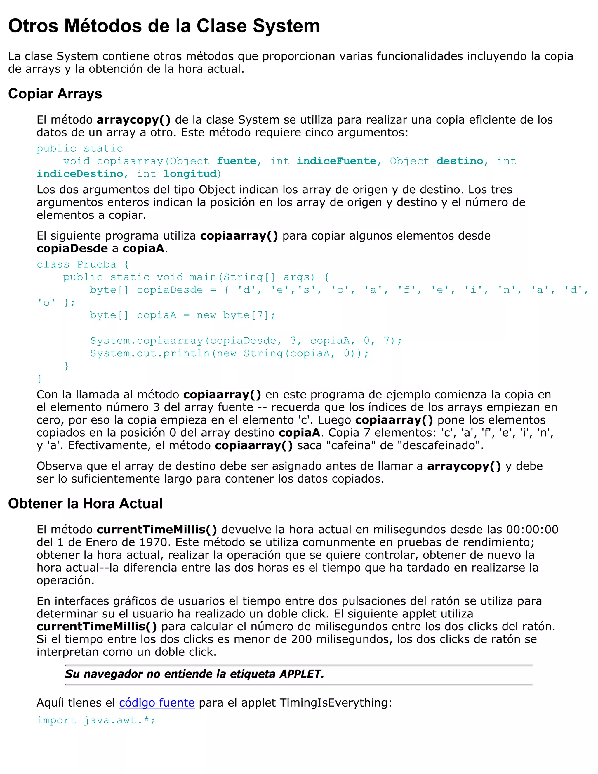 Otros Métodos de la Clase System
La clase System contiene otros métodos que proporcionan varias funcionalidades incluyendo la copia
de arrays y la obtención de la hora actual.

Copiar Arrays
    El método arraycopy() de la clase System se utiliza para realizar una copia eficiente de los
    datos de un array a otro. Este método requiere cinco argumentos:
    public static
         void copiaarray(Object fuente, int indiceFuente, Object destino, int
    indiceDestino, int longitud)
    Los dos argumentos del tipo Object indican los array de origen y de destino. Los tres
    argumentos enteros indican la posición en los array de origen y destino y el número de
    elementos a copiar.
    El siguiente programa utiliza copiaarray() para copiar algunos elementos desde
    copiaDesde a copiaA.
    class Prueba {
          public static void main(String[] args) {
              byte[] copiaDesde = { 'd', 'e','s', 'c', 'a', 'f', 'e', 'i', 'n', 'a', 'd',
    'o' };
              byte[] copiaA = new byte[7];

              System.copiaarray(copiaDesde, 3, copiaA, 0, 7);
              System.out.println(new String(copiaA, 0));
          }
    }
    Con la llamada al método copiaarray() en este programa de ejemplo comienza la copia en
    el elemento número 3 del array fuente -- recuerda que los índices de los arrays empiezan en
    cero, por eso la copia empieza en el elemento 'c'. Luego copiaarray() pone los elementos
    copiados en la posición 0 del array destino copiaA. Copia 7 elementos: 'c', 'a', 'f', 'e', 'i', 'n',
    y 'a'. Efectivamente, el método copiaarray() saca "cafeina" de "descafeinado".
    Observa que el array de destino debe ser asignado antes de llamar a arraycopy() y debe
    ser lo suficientemente largo para contener los datos copiados.

Obtener la Hora Actual
    El método currentTimeMillis() devuelve la hora actual en milisegundos desde las 00:00:00
    del 1 de Enero de 1970. Este método se utiliza comunmente en pruebas de rendimiento;
    obtener la hora actual, realizar la operación que se quiere controlar, obtener de nuevo la
    hora actual--la diferencia entre las dos horas es el tiempo que ha tardado en realizarse la
    operación.
    En interfaces gráficos de usuarios el tiempo entre dos pulsaciones del ratón se utiliza para
    determinar su el usuario ha realizado un doble click. El siguiente applet utiliza
    currentTimeMillis() para calcular el número de milisegundos entre los dos clicks del ratón.
    Si el tiempo entre los dos clicks es menor de 200 milisegundos, los dos clicks de ratón se
    interpretan como un doble click.
         Su navegador no entiende la etiqueta APPLET.

    Aquíi tienes el código fuente para el applet TimingIsEverything:
    import java.awt.*;
 