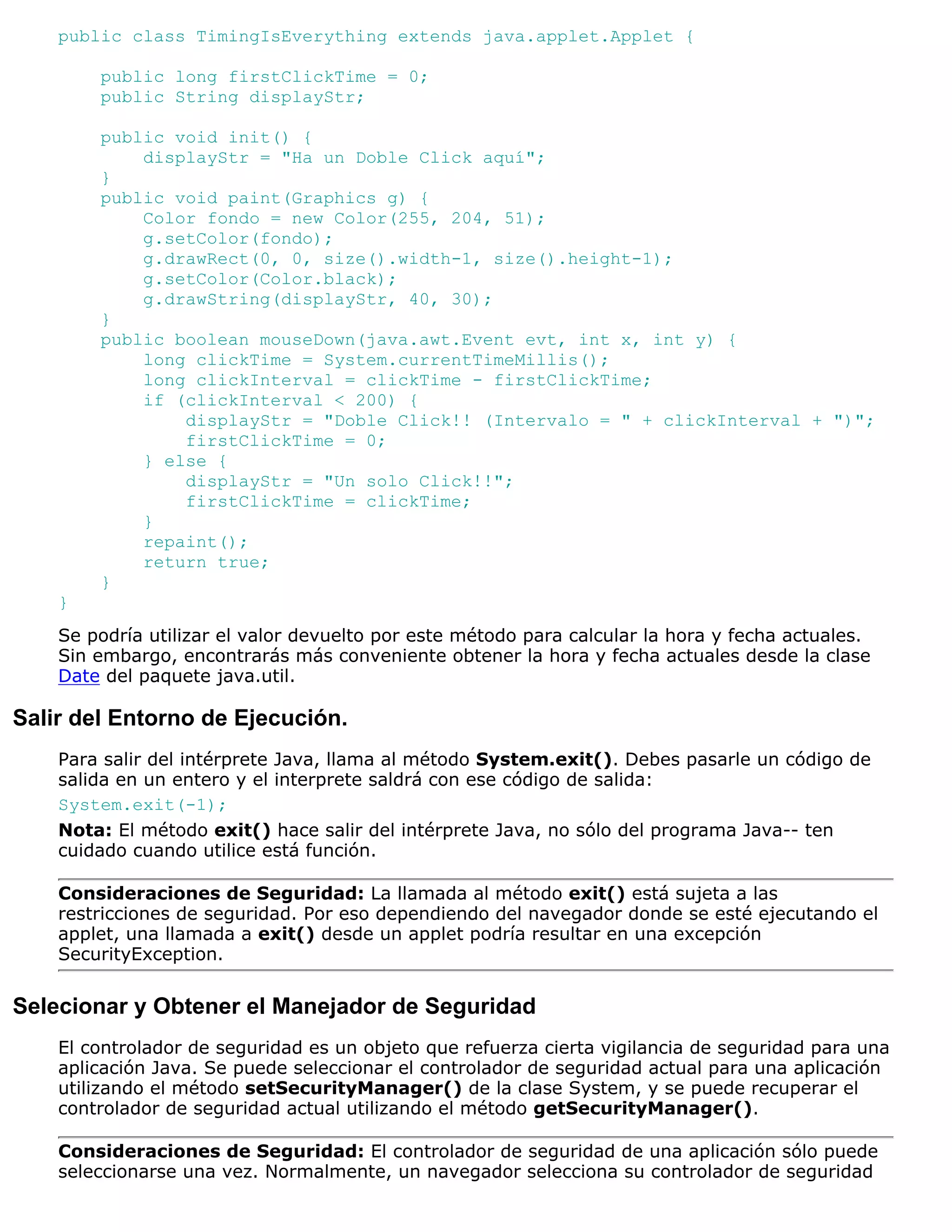 public class TimingIsEverything extends java.applet.Applet {

        public long firstClickTime = 0;
        public String displayStr;

        public void init() {
            displayStr = "Ha un Doble Click aquí";
        }
        public void paint(Graphics g) {
            Color fondo = new Color(255, 204, 51);
            g.setColor(fondo);
            g.drawRect(0, 0, size().width-1, size().height-1);
            g.setColor(Color.black);
            g.drawString(displayStr, 40, 30);
        }
        public boolean mouseDown(java.awt.Event evt, int x, int y) {
            long clickTime = System.currentTimeMillis();
            long clickInterval = clickTime - firstClickTime;
            if (clickInterval < 200) {
                displayStr = "Doble Click!! (Intervalo = " + clickInterval + ")";
                firstClickTime = 0;
            } else {
                displayStr = "Un solo Click!!";
                firstClickTime = clickTime;
            }
            repaint();
            return true;
        }
    }
    Se podría utilizar el valor devuelto por este método para calcular la hora y fecha actuales.
    Sin embargo, encontrarás más conveniente obtener la hora y fecha actuales desde la clase
    Date del paquete java.util.

Salir del Entorno de Ejecución.
    Para salir del intérprete Java, llama al método System.exit(). Debes pasarle un código de
    salida en un entero y el interprete saldrá con ese código de salida:
    System.exit(-1);
    Nota: El método exit() hace salir del intérprete Java, no sólo del programa Java-- ten
    cuidado cuando utilice está función.

    Consideraciones de Seguridad: La llamada al método exit() está sujeta a las
    restricciones de seguridad. Por eso dependiendo del navegador donde se esté ejecutando el
    applet, una llamada a exit() desde un applet podría resultar en una excepción
    SecurityException.


Selecionar y Obtener el Manejador de Seguridad
    El controlador de seguridad es un objeto que refuerza cierta vigilancia de seguridad para una
    aplicación Java. Se puede seleccionar el controlador de seguridad actual para una aplicación
    utilizando el método setSecurityManager() de la clase System, y se puede recuperar el
    controlador de seguridad actual utilizando el método getSecurityManager().

    Consideraciones de Seguridad: El controlador de seguridad de una aplicación sólo puede
    seleccionarse una vez. Normalmente, un navegador selecciona su controlador de seguridad
 