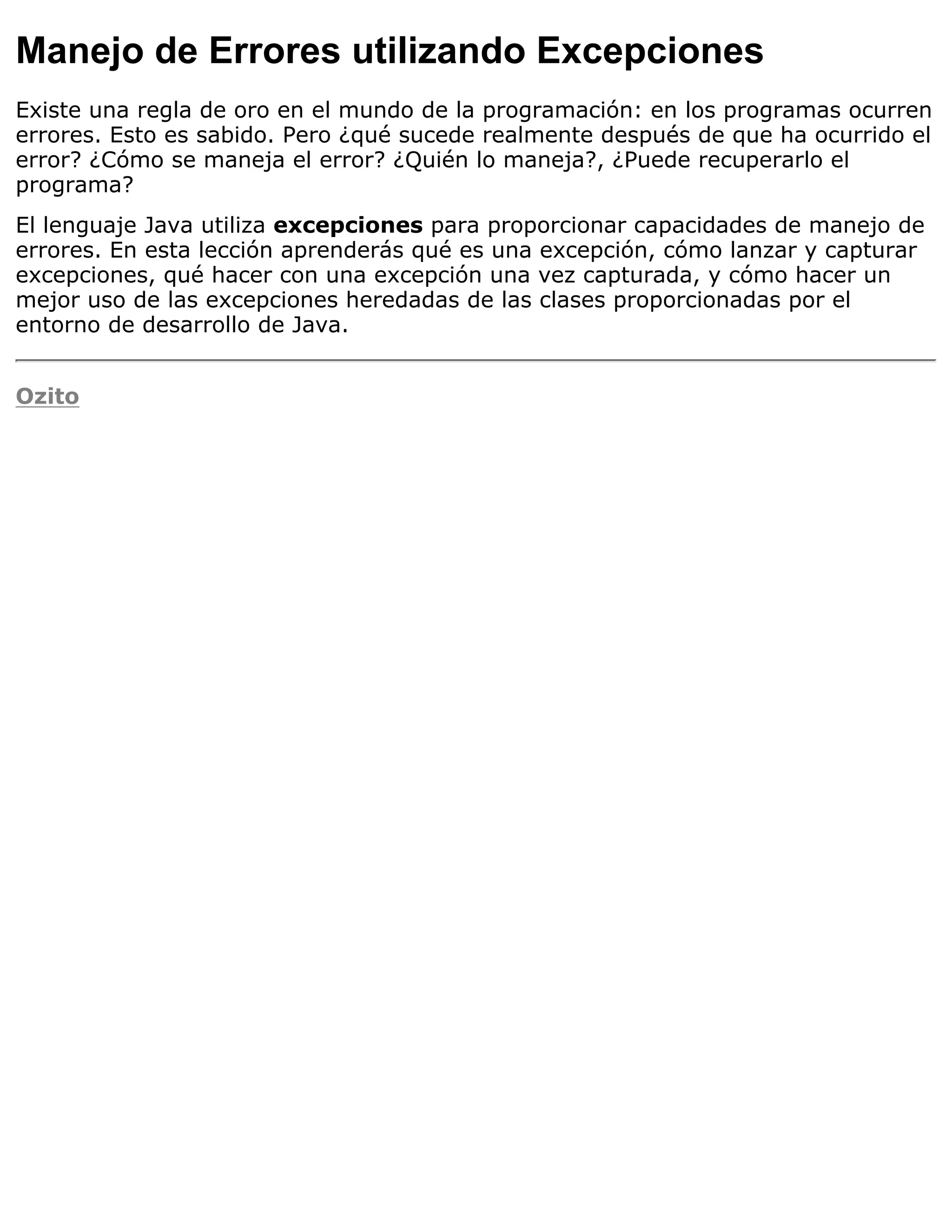 Manejo de Errores utilizando Excepciones
Existe una regla de oro en el mundo de la programación: en los programas ocurren
errores. Esto es sabido. Pero ¿qué sucede realmente después de que ha ocurrido el
error? ¿Cómo se maneja el error? ¿Quién lo maneja?, ¿Puede recuperarlo el
programa?
El lenguaje Java utiliza excepciones para proporcionar capacidades de manejo de
errores. En esta lección aprenderás qué es una excepción, cómo lanzar y capturar
excepciones, qué hacer con una excepción una vez capturada, y cómo hacer un
mejor uso de las excepciones heredadas de las clases proporcionadas por el
entorno de desarrollo de Java.


Ozito
 