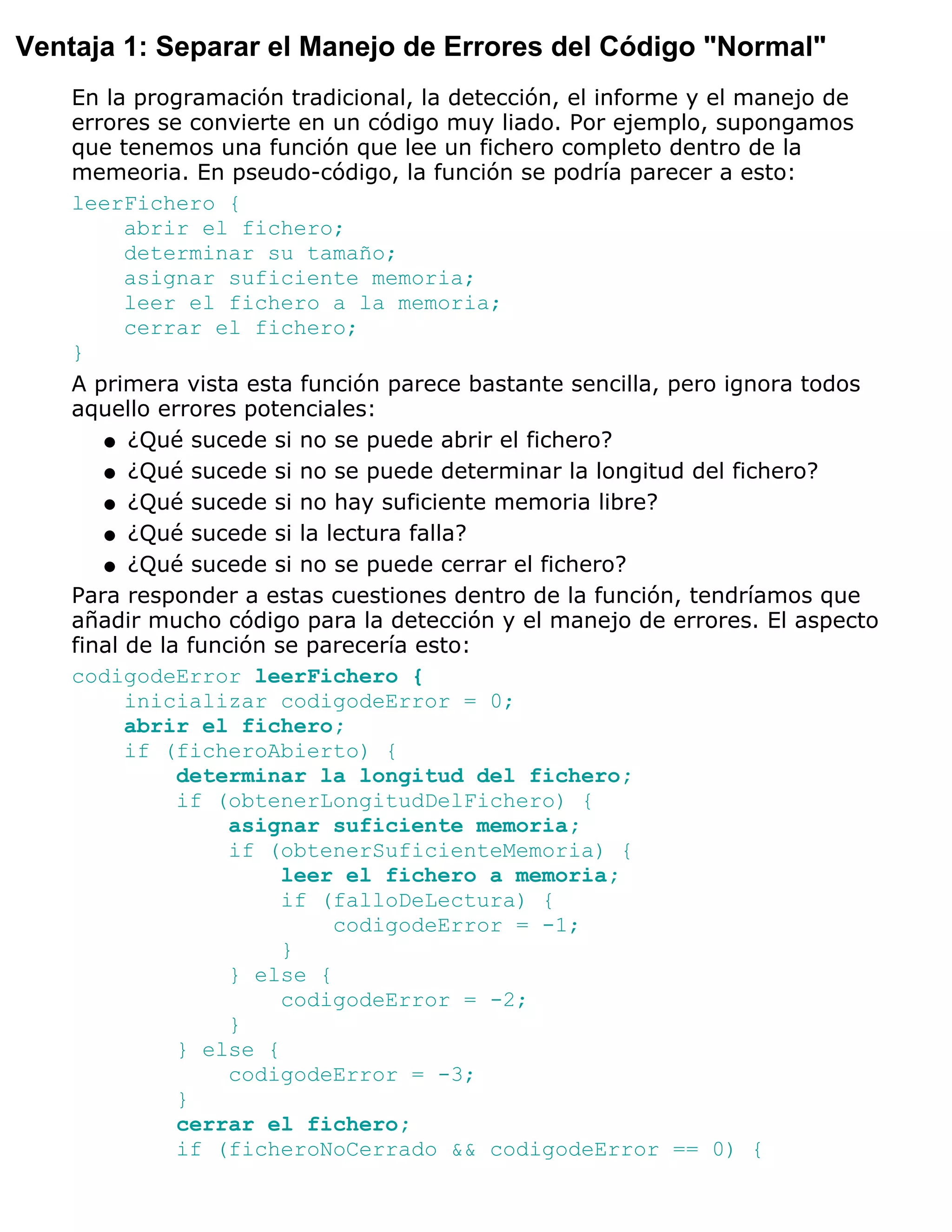 Ventaja 1: Separar el Manejo de Errores del Código "Normal"
    En la programación tradicional, la detección, el informe y el manejo de
    errores se convierte en un código muy liado. Por ejemplo, supongamos
    que tenemos una función que lee un fichero completo dentro de la
    memeoria. En pseudo-código, la función se podría parecer a esto:
    leerFichero {
          abrir el fichero;
          determinar su tamaño;
          asignar suficiente memoria;
          leer el fichero a la memoria;
          cerrar el fichero;
    }
    A primera vista esta función parece bastante sencilla, pero ignora todos
    aquello errores potenciales:
       q ¿Qué sucede si no se puede abrir el fichero?

       q ¿Qué sucede si no se puede determinar la longitud del fichero?

       q ¿Qué sucede si no hay suficiente memoria libre?

       q ¿Qué sucede si la lectura falla?

       q ¿Qué sucede si no se puede cerrar el fichero?

    Para responder a estas cuestiones dentro de la función, tendríamos que
    añadir mucho código para la detección y el manejo de errores. El aspecto
    final de la función se parecería esto:
    codigodeError leerFichero {
          inicializar codigodeError = 0;
          abrir el fichero;
          if (ficheroAbierto) {
               determinar la longitud del fichero;
               if (obtenerLongitudDelFichero) {
                    asignar suficiente memoria;
                    if (obtenerSuficienteMemoria) {
                         leer el fichero a memoria;
                         if (falloDeLectura) {
                             codigodeError = -1;
                         }
                    } else {
                         codigodeError = -2;
                    }
               } else {
                    codigodeError = -3;
               }
               cerrar el fichero;
               if (ficheroNoCerrado && codigodeError == 0) {
 