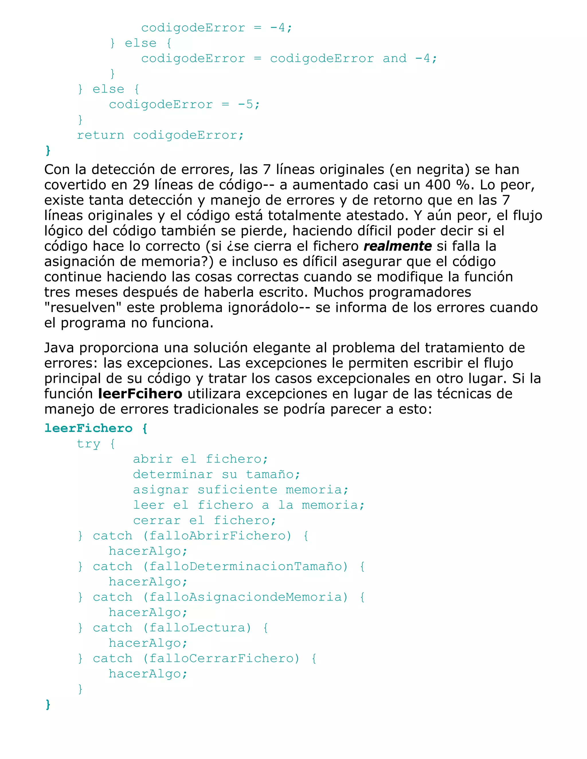 codigodeError = -4;
        } else {
             codigodeError = codigodeError and -4;
        }
    } else {
        codigodeError = -5;
    }
    return codigodeError;
}
Con la detección de errores, las 7 líneas originales (en negrita) se han
covertido en 29 líneas de código-- a aumentado casi un 400 %. Lo peor,
existe tanta detección y manejo de errores y de retorno que en las 7
líneas originales y el código está totalmente atestado. Y aún peor, el flujo
lógico del código también se pierde, haciendo díficil poder decir si el
código hace lo correcto (si ¿se cierra el fichero realmente si falla la
asignación de memoria?) e incluso es díficil asegurar que el código
continue haciendo las cosas correctas cuando se modifique la función
tres meses después de haberla escrito. Muchos programadores
"resuelven" este problema ignorádolo-- se informa de los errores cuando
el programa no funciona.
Java proporciona una solución elegante al problema del tratamiento de
errores: las excepciones. Las excepciones le permiten escribir el flujo
principal de su código y tratar los casos excepcionales en otro lugar. Si la
función leerFcihero utilizara excepciones en lugar de las técnicas de
manejo de errores tradicionales se podría parecer a esto:
leerFichero {
     try {
              abrir el fichero;
              determinar su tamaño;
              asignar suficiente memoria;
              leer el fichero a la memoria;
              cerrar el fichero;
     } catch (falloAbrirFichero) {
          hacerAlgo;
     } catch (falloDeterminacionTamaño) {
          hacerAlgo;
     } catch (falloAsignaciondeMemoria) {
          hacerAlgo;
     } catch (falloLectura) {
          hacerAlgo;
     } catch (falloCerrarFichero) {
          hacerAlgo;
     }
}
 
