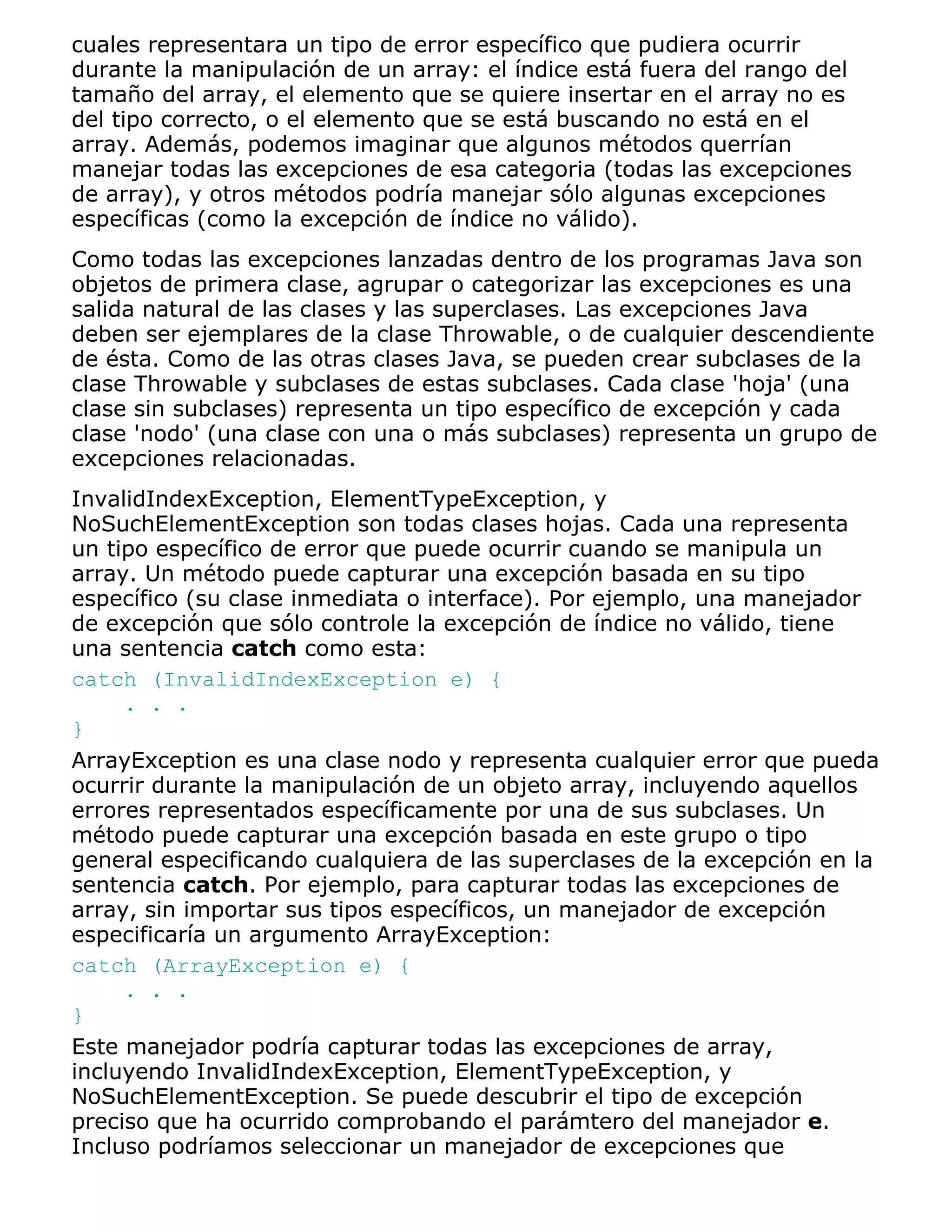 cuales representara un tipo de error específico que pudiera ocurrir
durante la manipulación de un array: el índice está fuera del rango del
tamaño del array, el elemento que se quiere insertar en el array no es
del tipo correcto, o el elemento que se está buscando no está en el
array. Además, podemos imaginar que algunos métodos querrían
manejar todas las excepciones de esa categoria (todas las excepciones
de array), y otros métodos podría manejar sólo algunas excepciones
específicas (como la excepción de índice no válido).
Como todas las excepciones lanzadas dentro de los programas Java son
objetos de primera clase, agrupar o categorizar las excepciones es una
salida natural de las clases y las superclases. Las excepciones Java
deben ser ejemplares de la clase Throwable, o de cualquier descendiente
de ésta. Como de las otras clases Java, se pueden crear subclases de la
clase Throwable y subclases de estas subclases. Cada clase 'hoja' (una
clase sin subclases) representa un tipo específico de excepción y cada
clase 'nodo' (una clase con una o más subclases) representa un grupo de
excepciones relacionadas.
InvalidIndexException, ElementTypeException, y
NoSuchElementException son todas clases hojas. Cada una representa
un tipo específico de error que puede ocurrir cuando se manipula un
array. Un método puede capturar una excepción basada en su tipo
específico (su clase inmediata o interface). Por ejemplo, una manejador
de excepción que sólo controle la excepción de índice no válido, tiene
una sentencia catch como esta:
catch (InvalidIndexException e) {
     . . .
}
ArrayException es una clase nodo y representa cualquier error que pueda
ocurrir durante la manipulación de un objeto array, incluyendo aquellos
errores representados específicamente por una de sus subclases. Un
método puede capturar una excepción basada en este grupo o tipo
general especificando cualquiera de las superclases de la excepción en la
sentencia catch. Por ejemplo, para capturar todas las excepciones de
array, sin importar sus tipos específicos, un manejador de excepción
especificaría un argumento ArrayException:
catch (ArrayException e) {
     . . .
}
Este manejador podría capturar todas las excepciones de array,
incluyendo InvalidIndexException, ElementTypeException, y
NoSuchElementException. Se puede descubrir el tipo de excepción
preciso que ha ocurrido comprobando el parámtero del manejador e.
Incluso podríamos seleccionar un manejador de excepciones que
 