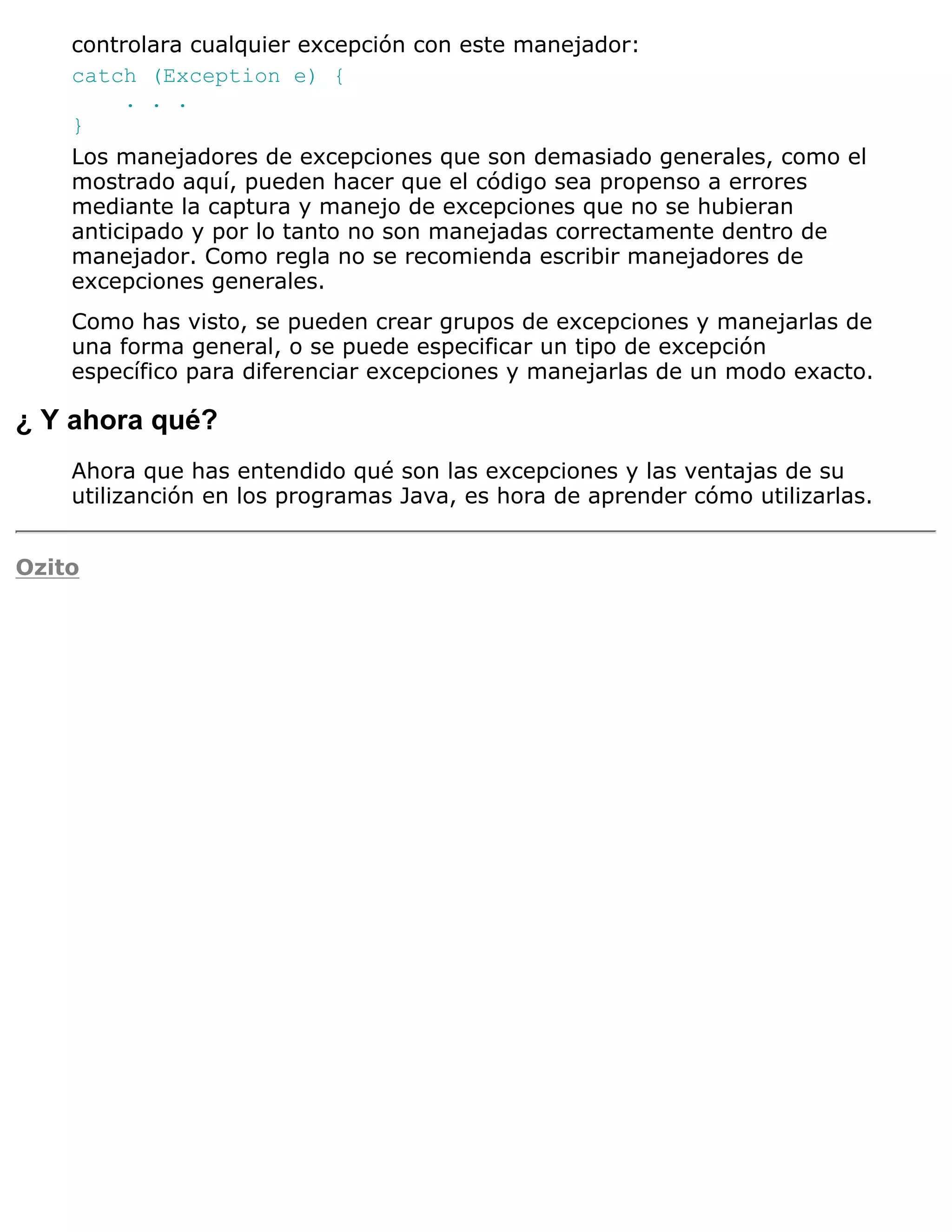 controlara cualquier excepción con este manejador:
    catch (Exception e) {
         . . .
    }
    Los manejadores de excepciones que son demasiado generales, como el
    mostrado aquí, pueden hacer que el código sea propenso a errores
    mediante la captura y manejo de excepciones que no se hubieran
    anticipado y por lo tanto no son manejadas correctamente dentro de
    manejador. Como regla no se recomienda escribir manejadores de
    excepciones generales.
    Como has visto, se pueden crear grupos de excepciones y manejarlas de
    una forma general, o se puede especificar un tipo de excepción
    específico para diferenciar excepciones y manejarlas de un modo exacto.

¿ Y ahora qué?
    Ahora que has entendido qué son las excepciones y las ventajas de su
    utilizanción en los programas Java, es hora de aprender cómo utilizarlas.


Ozito
 
