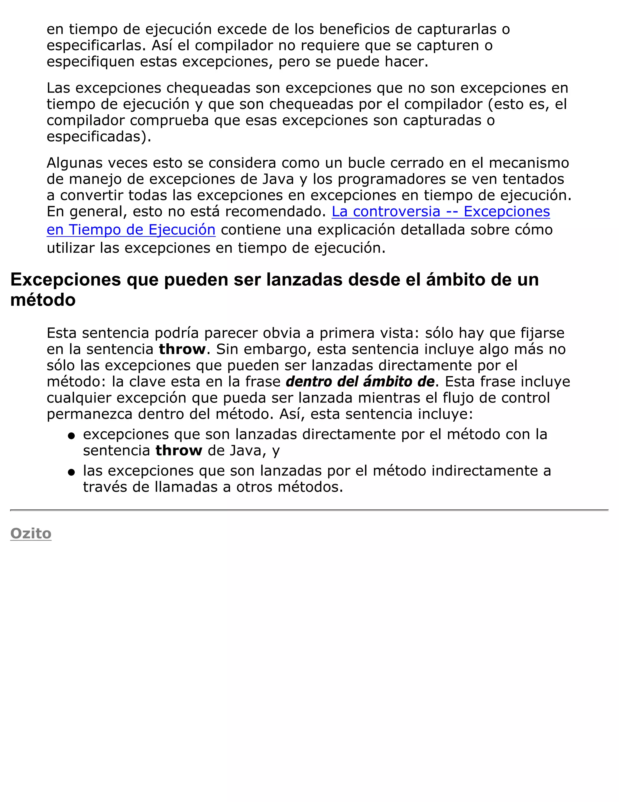 en tiempo de ejecución excede de los beneficios de capturarlas o
    especificarlas. Así el compilador no requiere que se capturen o
    especifiquen estas excepciones, pero se puede hacer.
    Las excepciones chequeadas son excepciones que no son excepciones en
    tiempo de ejecución y que son chequeadas por el compilador (esto es, el
    compilador comprueba que esas excepciones son capturadas o
    especificadas).
    Algunas veces esto se considera como un bucle cerrado en el mecanismo
    de manejo de excepciones de Java y los programadores se ven tentados
    a convertir todas las excepciones en excepciones en tiempo de ejecución.
    En general, esto no está recomendado. La controversia -- Excepciones
    en Tiempo de Ejecución contiene una explicación detallada sobre cómo
    utilizar las excepciones en tiempo de ejecución.

Excepciones que pueden ser lanzadas desde el ámbito de un
método
    Esta sentencia podría parecer obvia a primera vista: sólo hay que fijarse
    en la sentencia throw. Sin embargo, esta sentencia incluye algo más no
    sólo las excepciones que pueden ser lanzadas directamente por el
    método: la clave esta en la frase dentro del ámbito de. Esta frase incluye
    cualquier excepción que pueda ser lanzada mientras el flujo de control
    permanezca dentro del método. Así, esta sentencia incluye:
       q excepciones que son lanzadas directamente por el método con la
          sentencia throw de Java, y
       q las excepciones que son lanzadas por el método indirectamente a
          través de llamadas a otros métodos.


Ozito
 