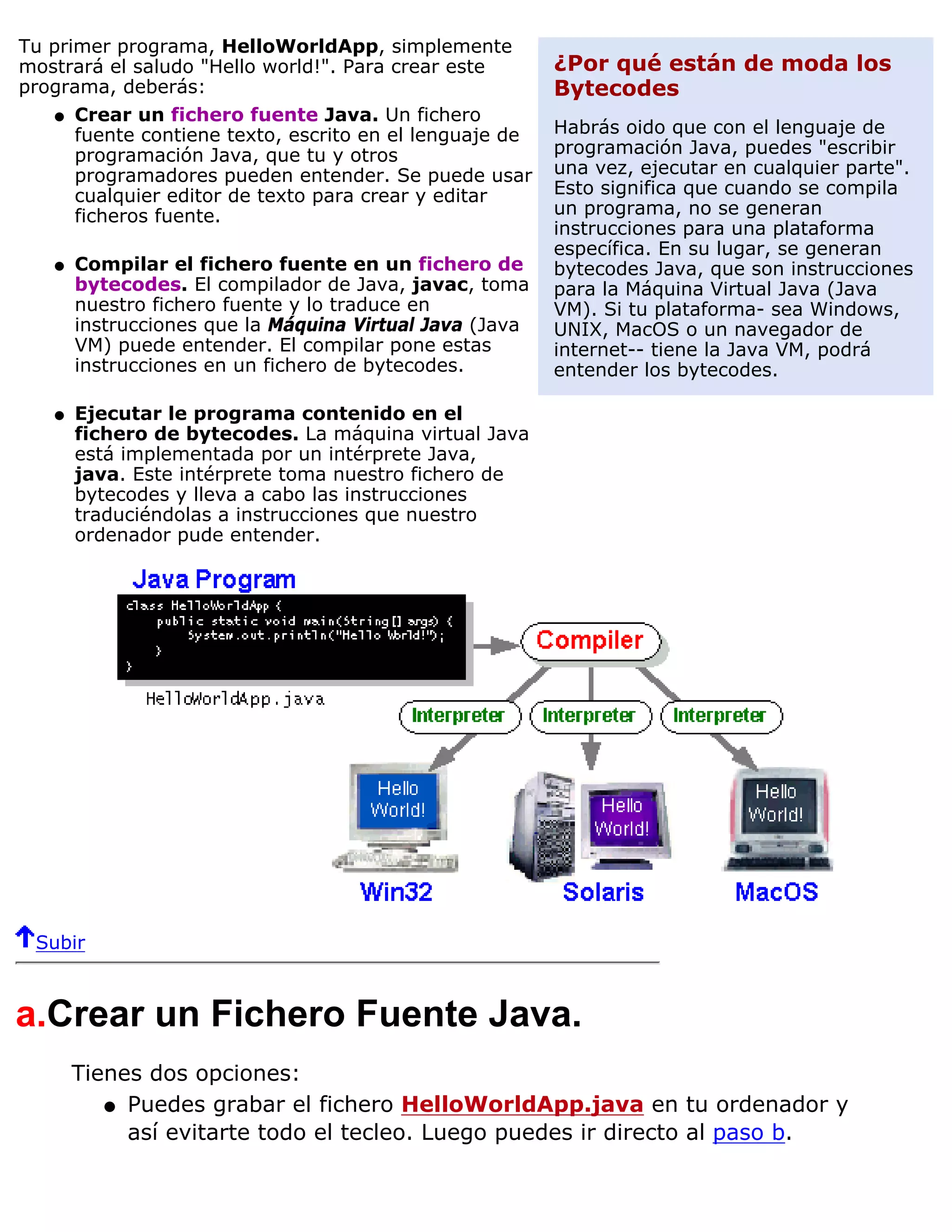 Tu primer programa, HelloWorldApp, simplemente
mostrará el saludo "Hello world!". Para crear este       ¿Por qué están de moda los
programa, deberás:                                       Bytecodes
    q Crear un fichero fuente Java. Un fichero
      fuente contiene texto, escrito en el lenguaje de   Habrás oido que con el lenguaje de
      programación Java, que tu y otros                  programación Java, puedes "escribir
      programadores pueden entender. Se puede usar       una vez, ejecutar en cualquier parte".
      cualquier editor de texto para crear y editar      Esto significa que cuando se compila
      ficheros fuente.                                   un programa, no se generan
                                                         instrucciones para una plataforma
                                                         específica. En su lugar, se generan
   q   Compilar el fichero fuente en un fichero de       bytecodes Java, que son instrucciones
       bytecodes. El compilador de Java, javac, toma     para la Máquina Virtual Java (Java
       nuestro fichero fuente y lo traduce en            VM). Si tu plataforma- sea Windows,
       instrucciones que la Máquina Virtual Java (Java   UNIX, MacOS o un navegador de
       VM) puede entender. El compilar pone estas        internet-- tiene la Java VM, podrá
       instrucciones en un fichero de bytecodes.         entender los bytecodes.

   q   Ejecutar le programa contenido en el
       fichero de bytecodes. La máquina virtual Java
       está implementada por un intérprete Java,
       java. Este intérprete toma nuestro fichero de
       bytecodes y lleva a cabo las instrucciones
       traduciéndolas a instrucciones que nuestro
       ordenador pude entender.




 Subir



a.Crear un Fichero Fuente Java.
       Tienes dos opciones:
          q Puedes grabar el fichero HelloWorldApp.java en tu ordenador y
            así evitarte todo el tecleo. Luego puedes ir directo al paso b.
 