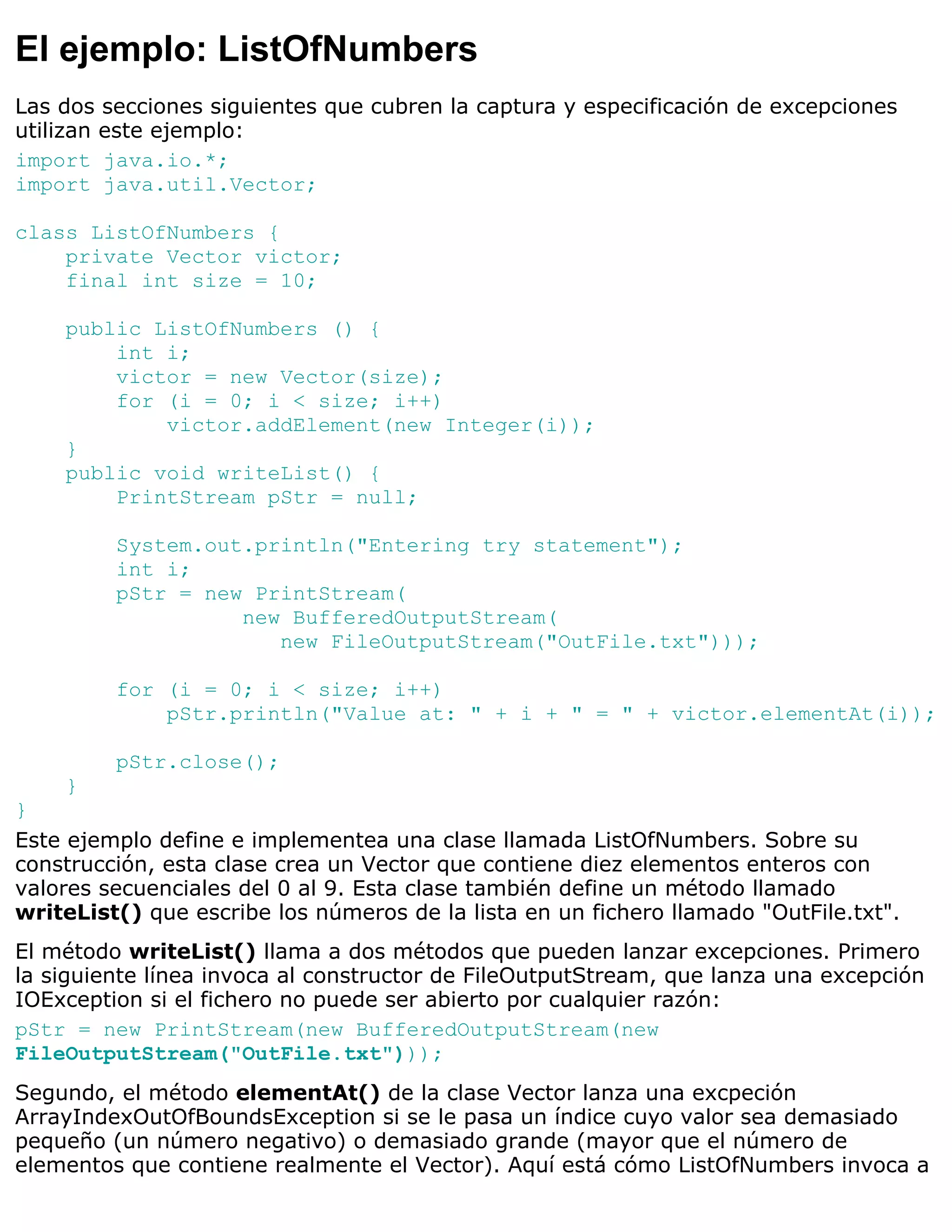 El ejemplo: ListOfNumbers
Las dos secciones siguientes que cubren la captura y especificación de excepciones
utilizan este ejemplo:
import java.io.*;
import java.util.Vector;

class ListOfNumbers {
    private Vector victor;
    final int size = 10;

    public ListOfNumbers () {
        int i;
        victor = new Vector(size);
        for (i = 0; i < size; i++)
            victor.addElement(new Integer(i));
    }
    public void writeList() {
        PrintStream pStr = null;

         System.out.println("Entering try statement");
         int i;
         pStr = new PrintStream(
                   new BufferedOutputStream(
                      new FileOutputStream("OutFile.txt")));

         for (i = 0; i < size; i++)
             pStr.println("Value at: " + i + " = " + victor.elementAt(i));

         pStr.close();
    }
}
Este ejemplo define e implementea una clase llamada ListOfNumbers. Sobre su
construcción, esta clase crea un Vector que contiene diez elementos enteros con
valores secuenciales del 0 al 9. Esta clase también define un método llamado
writeList() que escribe los números de la lista en un fichero llamado "OutFile.txt".
El método writeList() llama a dos métodos que pueden lanzar excepciones. Primero
la siguiente línea invoca al constructor de FileOutputStream, que lanza una excepción
IOException si el fichero no puede ser abierto por cualquier razón:
pStr = new PrintStream(new BufferedOutputStream(new
FileOutputStream("OutFile.txt")));
Segundo, el método elementAt() de la clase Vector lanza una excpeción
ArrayIndexOutOfBoundsException si se le pasa un índice cuyo valor sea demasiado
pequeño (un número negativo) o demasiado grande (mayor que el número de
elementos que contiene realmente el Vector). Aquí está cómo ListOfNumbers invoca a
 