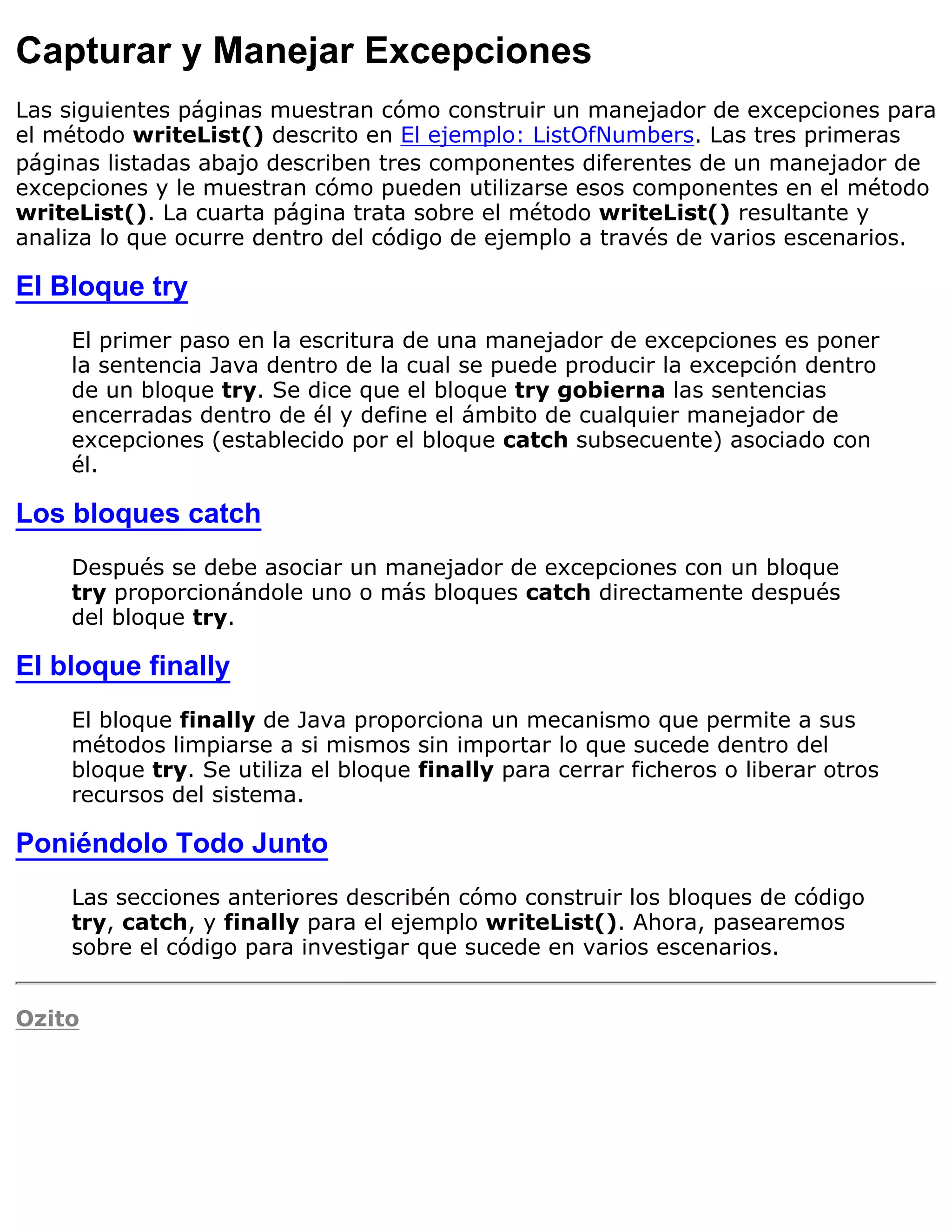 Capturar y Manejar Excepciones
Las siguientes páginas muestran cómo construir un manejador de excepciones para
el método writeList() descrito en El ejemplo: ListOfNumbers. Las tres primeras
páginas listadas abajo describen tres componentes diferentes de un manejador de
excepciones y le muestran cómo pueden utilizarse esos componentes en el método
writeList(). La cuarta página trata sobre el método writeList() resultante y
analiza lo que ocurre dentro del código de ejemplo a través de varios escenarios.

El Bloque try
    El primer paso en la escritura de una manejador de excepciones es poner
    la sentencia Java dentro de la cual se puede producir la excepción dentro
    de un bloque try. Se dice que el bloque try gobierna las sentencias
    encerradas dentro de él y define el ámbito de cualquier manejador de
    excepciones (establecido por el bloque catch subsecuente) asociado con
    él.

Los bloques catch
    Después se debe asociar un manejador de excepciones con un bloque
    try proporcionándole uno o más bloques catch directamente después
    del bloque try.

El bloque finally
    El bloque finally de Java proporciona un mecanismo que permite a sus
    métodos limpiarse a si mismos sin importar lo que sucede dentro del
    bloque try. Se utiliza el bloque finally para cerrar ficheros o liberar otros
    recursos del sistema.

Poniéndolo Todo Junto
    Las secciones anteriores describén cómo construir los bloques de código
    try, catch, y finally para el ejemplo writeList(). Ahora, pasearemos
    sobre el código para investigar que sucede en varios escenarios.


Ozito
 