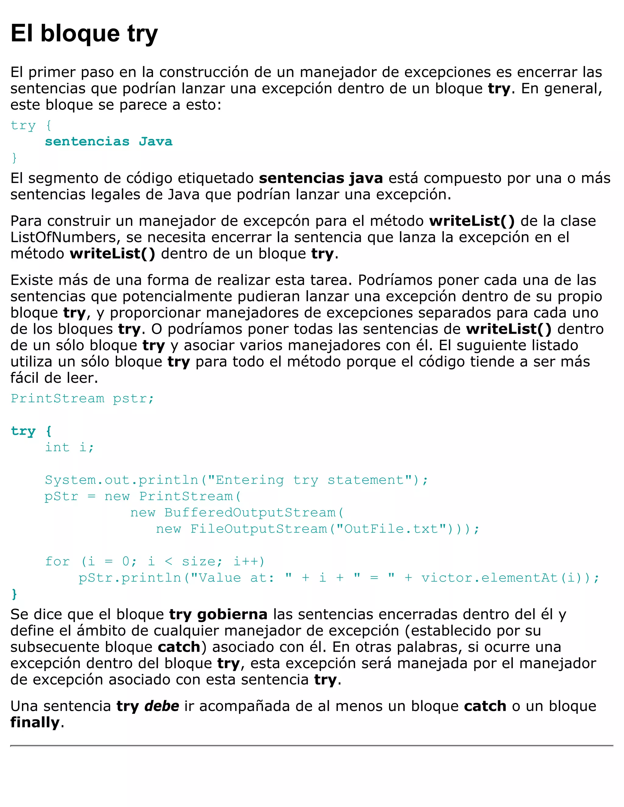 El bloque try
El primer paso en la construcción de un manejador de excepciones es encerrar las
sentencias que podrían lanzar una excepción dentro de un bloque try. En general,
este bloque se parece a esto:
try {
     sentencias Java
}
El segmento de código etiquetado sentencias java está compuesto por una o más
sentencias legales de Java que podrían lanzar una excepción.
Para construir un manejador de excepcón para el método writeList() de la clase
ListOfNumbers, se necesita encerrar la sentencia que lanza la excepción en el
método writeList() dentro de un bloque try.
Existe más de una forma de realizar esta tarea. Podríamos poner cada una de las
sentencias que potencialmente pudieran lanzar una excepción dentro de su propio
bloque try, y proporcionar manejadores de excepciones separados para cada uno
de los bloques try. O podríamos poner todas las sentencias de writeList() dentro
de un sólo bloque try y asociar varios manejadores con él. El suguiente listado
utiliza un sólo bloque try para todo el método porque el código tiende a ser más
fácil de leer.
PrintStream pstr;

try {
    int i;

    System.out.println("Entering try statement");
    pStr = new PrintStream(
              new BufferedOutputStream(
                 new FileOutputStream("OutFile.txt")));

    for (i = 0; i < size; i++)
        pStr.println("Value at: " + i + " = " + victor.elementAt(i));
}
Se dice que el bloque try gobierna las sentencias encerradas dentro del él y
define el ámbito de cualquier manejador de excepción (establecido por su
subsecuente bloque catch) asociado con él. En otras palabras, si ocurre una
excepción dentro del bloque try, esta excepción será manejada por el manejador
de excepción asociado con esta sentencia try.
Una sentencia try debe ir acompañada de al menos un bloque catch o un bloque
finally.
 