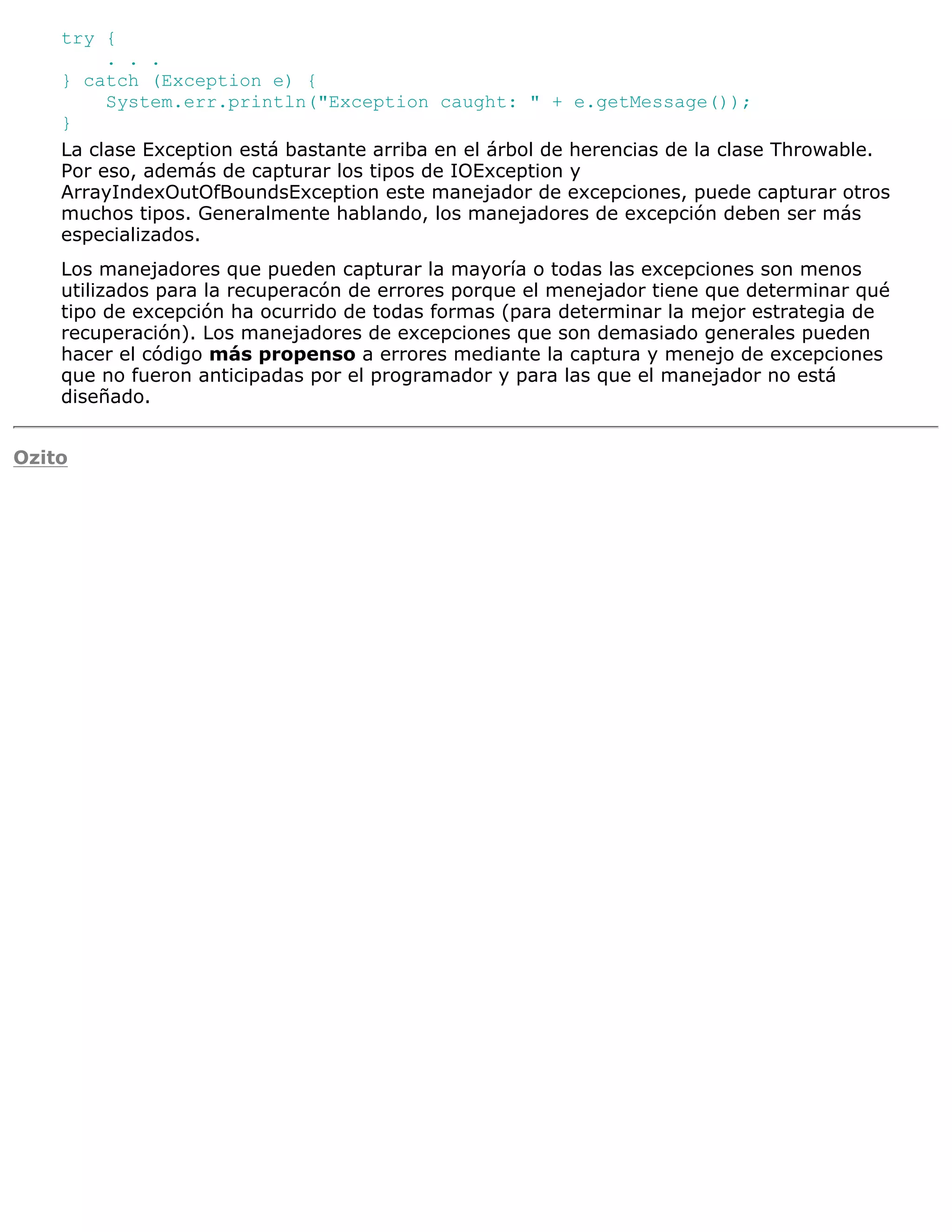 try {
         . . .
    } catch (Exception e) {
         System.err.println("Exception caught: " + e.getMessage());
    }
    La clase Exception está bastante arriba en el árbol de herencias de la clase Throwable.
    Por eso, además de capturar los tipos de IOException y
    ArrayIndexOutOfBoundsException este manejador de excepciones, puede capturar otros
    muchos tipos. Generalmente hablando, los manejadores de excepción deben ser más
    especializados.
    Los manejadores que pueden capturar la mayoría o todas las excepciones son menos
    utilizados para la recuperacón de errores porque el menejador tiene que determinar qué
    tipo de excepción ha ocurrido de todas formas (para determinar la mejor estrategia de
    recuperación). Los manejadores de excepciones que son demasiado generales pueden
    hacer el código más propenso a errores mediante la captura y menejo de excepciones
    que no fueron anticipadas por el programador y para las que el manejador no está
    diseñado.


Ozito
 