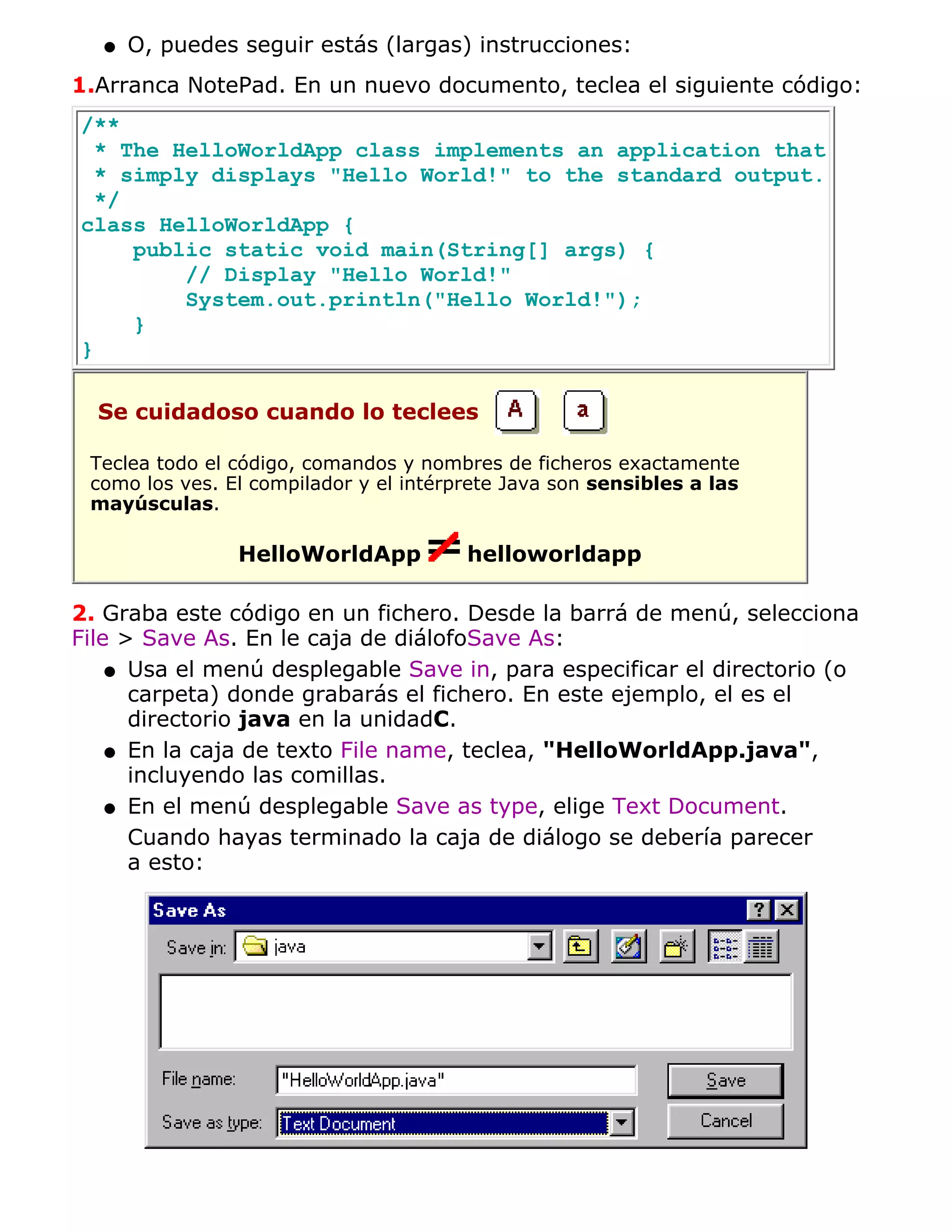 q   O, puedes seguir estás (largas) instrucciones:
1.Arranca NotePad. En un nuevo documento, teclea el siguiente código:
/**
  * The HelloWorldApp class implements an application that
  * simply displays "Hello World!" to the standard output.
  */
class HelloWorldApp {
     public static void main(String[] args) {
         // Display "Hello World!"
         System.out.println("Hello World!");
     }
}

  Se cuidadoso cuando lo teclees

 Teclea todo el código, comandos y nombres de ficheros exactamente
 como los ves. El compilador y el intérprete Java son sensibles a las
 mayúsculas.

                HelloWorldApp           helloworldapp

2. Graba este código en un fichero. Desde la barrá de menú, selecciona
File > Save As. En le caja de diálofoSave As:
    q Usa el menú desplegable Save in, para especificar el directorio (o
      carpeta) donde grabarás el fichero. En este ejemplo, el es el
      directorio java en la unidadC.
    q En la caja de texto File name, teclea, "HelloWorldApp.java",
      incluyendo las comillas.
    q En el menú desplegable Save as type, elige Text Document.

      Cuando hayas terminado la caja de diálogo se debería parecer
      a esto:
 
