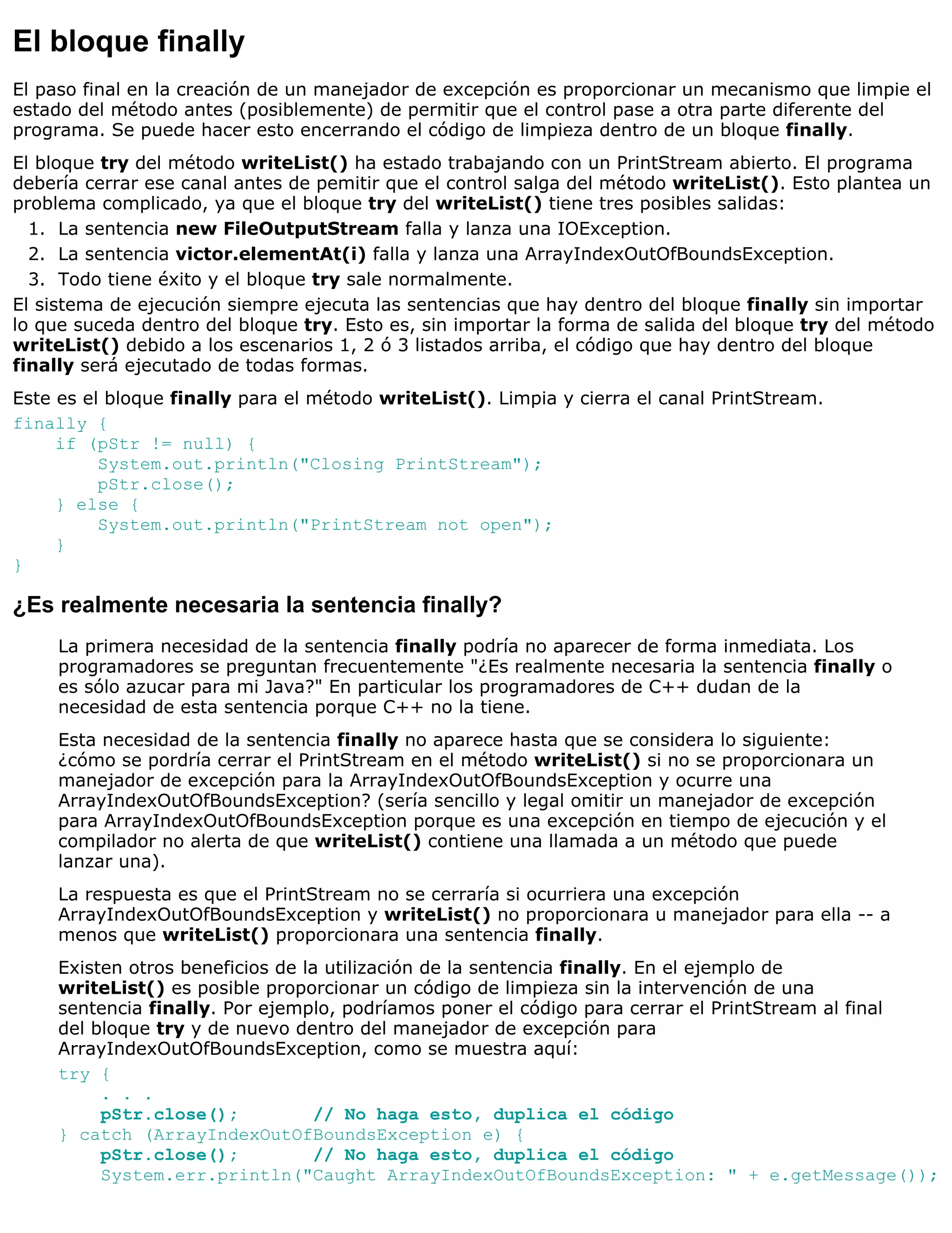 El bloque finally
El paso final en la creación de un manejador de excepción es proporcionar un mecanismo que limpie el
estado del método antes (posiblemente) de permitir que el control pase a otra parte diferente del
programa. Se puede hacer esto encerrando el código de limpieza dentro de un bloque finally.
El bloque try del método writeList() ha estado trabajando con un PrintStream abierto. El programa
debería cerrar ese canal antes de pemitir que el control salga del método writeList(). Esto plantea un
problema complicado, ya que el bloque try del writeList() tiene tres posibles salidas:
  1. La sentencia new FileOutputStream falla y lanza una IOException.
  2. La sentencia victor.elementAt(i) falla y lanza una ArrayIndexOutOfBoundsException.
  3. Todo tiene éxito y el bloque try sale normalmente.
El sistema de ejecución siempre ejecuta las sentencias que hay dentro del bloque finally sin importar
lo que suceda dentro del bloque try. Esto es, sin importar la forma de salida del bloque try del método
writeList() debido a los escenarios 1, 2 ó 3 listados arriba, el código que hay dentro del bloque
finally será ejecutado de todas formas.
Este es el bloque finally para el método writeList(). Limpia y cierra el canal PrintStream.
finally {
     if (pStr != null) {
          System.out.println("Closing PrintStream");
          pStr.close();
     } else {
          System.out.println("PrintStream not open");
     }
}

¿Es realmente necesaria la sentencia finally?
     La primera necesidad de la sentencia finally podría no aparecer de forma inmediata. Los
     programadores se preguntan frecuentemente "¿Es realmente necesaria la sentencia finally o
     es sólo azucar para mi Java?" En particular los programadores de C++ dudan de la
     necesidad de esta sentencia porque C++ no la tiene.
     Esta necesidad de la sentencia finally no aparece hasta que se considera lo siguiente:
     ¿cómo se pordría cerrar el PrintStream en el método writeList() si no se proporcionara un
     manejador de excepción para la ArrayIndexOutOfBoundsException y ocurre una
     ArrayIndexOutOfBoundsException? (sería sencillo y legal omitir un manejador de excepción
     para ArrayIndexOutOfBoundsException porque es una excepción en tiempo de ejecución y el
     compilador no alerta de que writeList() contiene una llamada a un método que puede
     lanzar una).
     La respuesta es que el PrintStream no se cerraría si ocurriera una excepción
     ArrayIndexOutOfBoundsException y writeList() no proporcionara u manejador para ella -- a
     menos que writeList() proporcionara una sentencia finally.
     Existen otros beneficios de la utilización de la sentencia finally. En el ejemplo de
     writeList() es posible proporcionar un código de limpieza sin la intervención de una
     sentencia finally. Por ejemplo, podríamos poner el código para cerrar el PrintStream al final
     del bloque try y de nuevo dentro del manejador de excepción para
     ArrayIndexOutOfBoundsException, como se muestra aquí:
     try {
          . . .
          pStr.close();            // No haga esto, duplica el código
     } catch (ArrayIndexOutOfBoundsException e) {
          pStr.close();            // No haga esto, duplica el código
          System.err.println("Caught ArrayIndexOutOfBoundsException: " + e.getMessage());
 