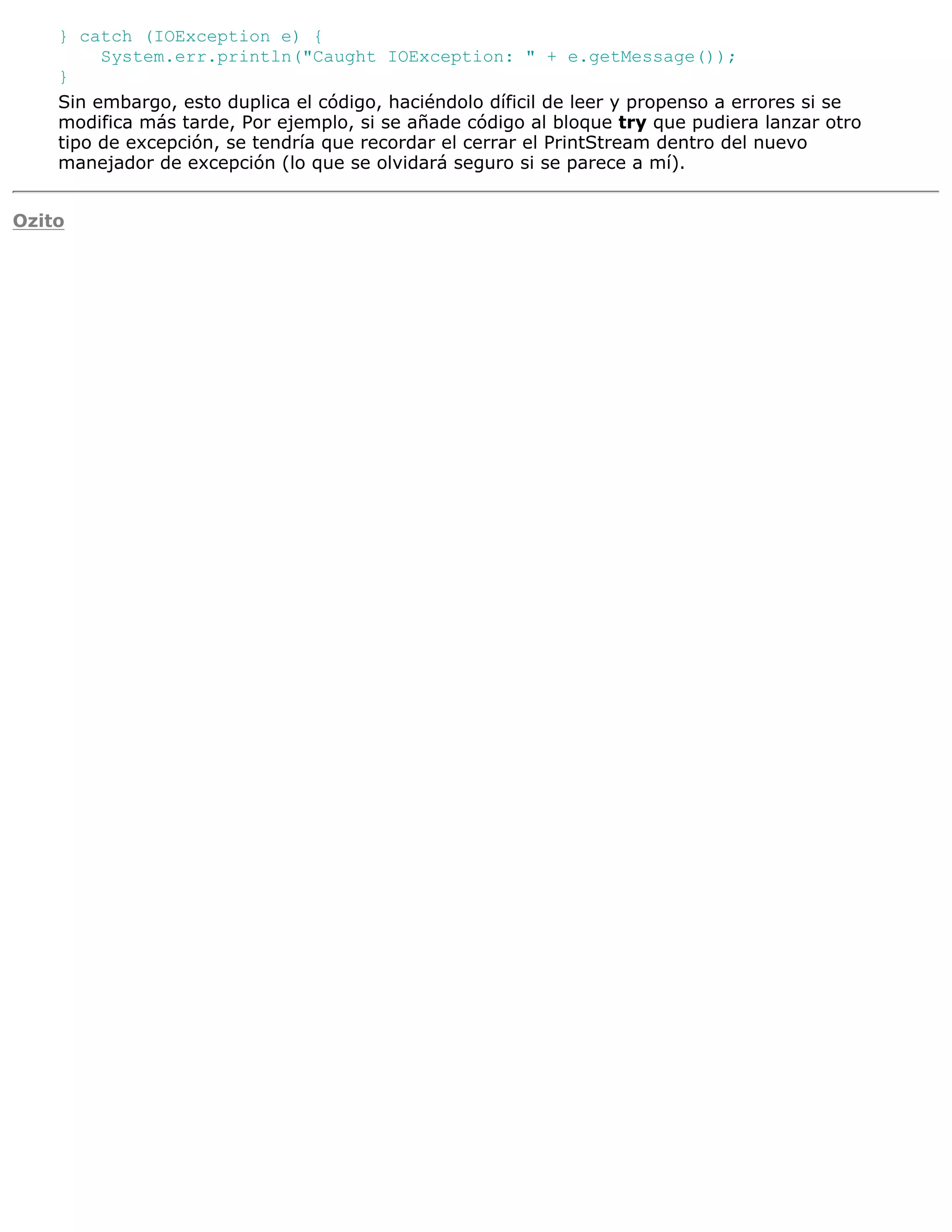 } catch (IOException e) {
         System.err.println("Caught IOException: " + e.getMessage());
    }
    Sin embargo, esto duplica el código, haciéndolo díficil de leer y propenso a errores si se
    modifica más tarde, Por ejemplo, si se añade código al bloque try que pudiera lanzar otro
    tipo de excepción, se tendría que recordar el cerrar el PrintStream dentro del nuevo
    manejador de excepción (lo que se olvidará seguro si se parece a mí).


Ozito
 