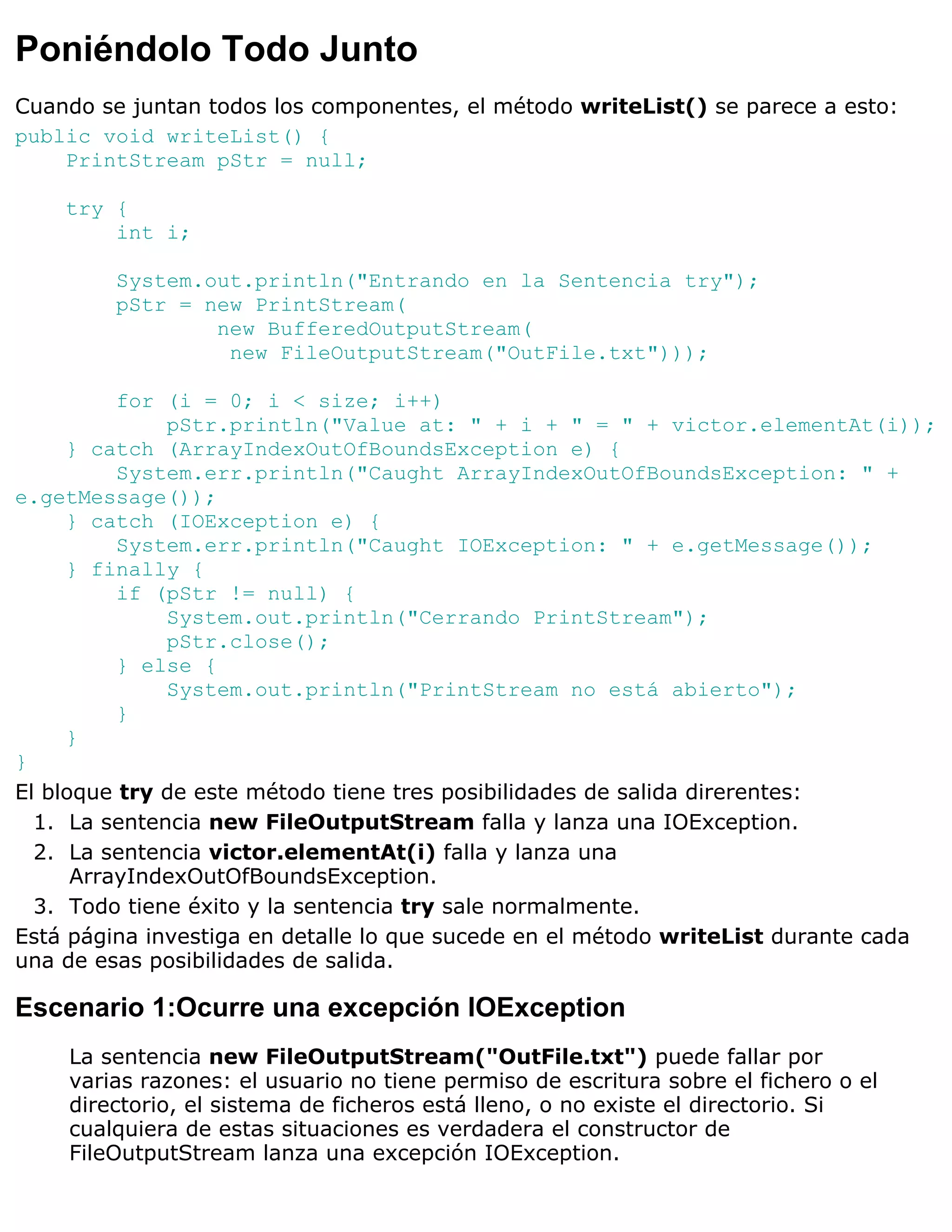 Poniéndolo Todo Junto
Cuando se juntan todos los componentes, el método writeList() se parece a esto:
public void writeList() {
    PrintStream pStr = null;

    try {
        int i;

         System.out.println("Entrando en la Sentencia try");
         pStr = new PrintStream(
                 new BufferedOutputStream(
                  new FileOutputStream("OutFile.txt")));

          for (i = 0; i < size; i++)
              pStr.println("Value at: " + i + " = " + victor.elementAt(i));
     } catch (ArrayIndexOutOfBoundsException e) {
          System.err.println("Caught ArrayIndexOutOfBoundsException: " +
e.getMessage());
     } catch (IOException e) {
          System.err.println("Caught IOException: " + e.getMessage());
     } finally {
          if (pStr != null) {
              System.out.println("Cerrando PrintStream");
              pStr.close();
          } else {
              System.out.println("PrintStream no está abierto");
          }
     }
}
El bloque try de este método tiene tres posibilidades de salida direrentes:
  1. La sentencia new FileOutputStream falla y lanza una IOException.
  2. La sentencia victor.elementAt(i) falla y lanza una
      ArrayIndexOutOfBoundsException.
  3. Todo tiene éxito y la sentencia try sale normalmente.
Está página investiga en detalle lo que sucede en el método writeList durante cada
una de esas posibilidades de salida.

Escenario 1:Ocurre una excepción IOException
    La sentencia new FileOutputStream("OutFile.txt") puede fallar por
    varias razones: el usuario no tiene permiso de escritura sobre el fichero o el
    directorio, el sistema de ficheros está lleno, o no existe el directorio. Si
    cualquiera de estas situaciones es verdadera el constructor de
    FileOutputStream lanza una excepción IOException.
 