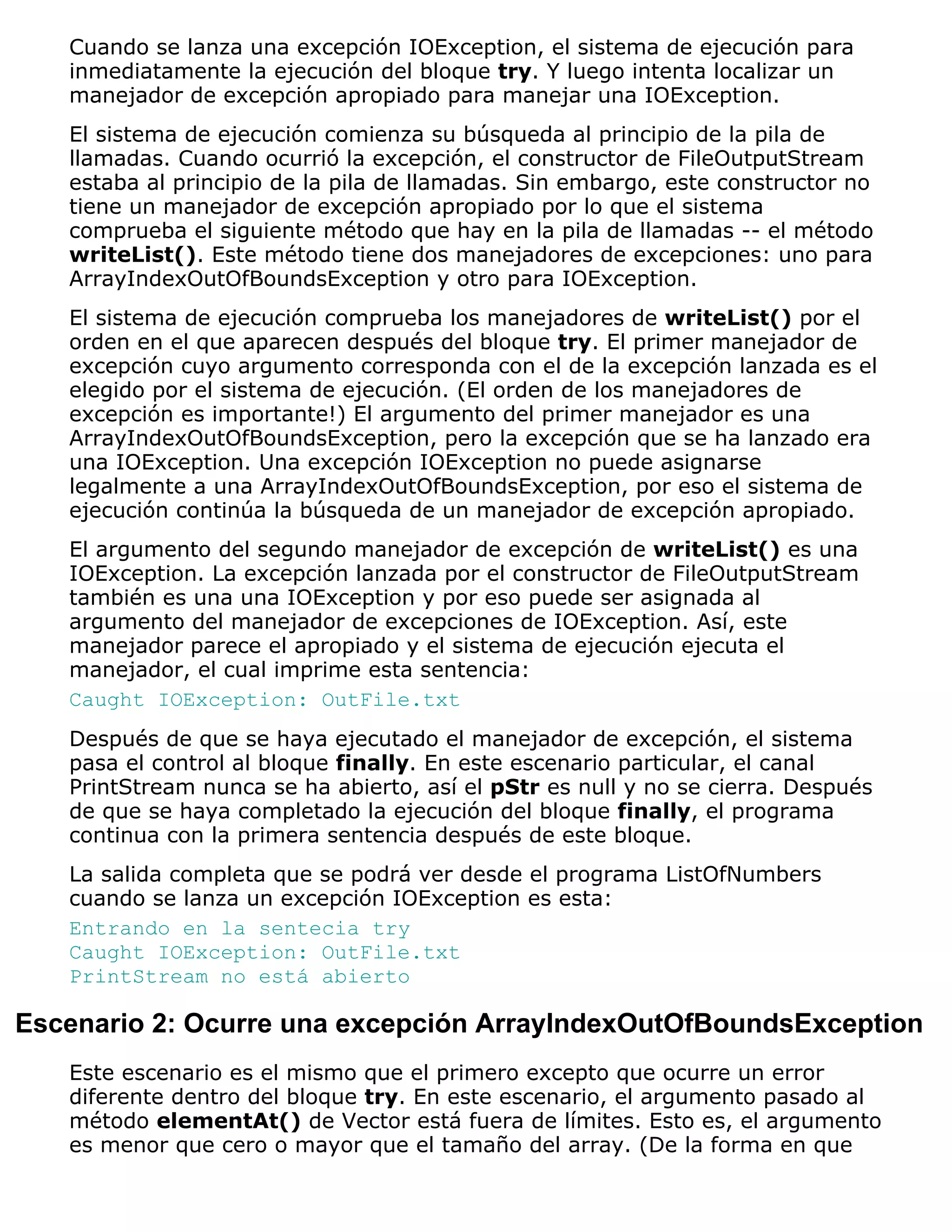 Cuando se lanza una excepción IOException, el sistema de ejecución para
   inmediatamente la ejecución del bloque try. Y luego intenta localizar un
   manejador de excepción apropiado para manejar una IOException.
   El sistema de ejecución comienza su búsqueda al principio de la pila de
   llamadas. Cuando ocurrió la excepción, el constructor de FileOutputStream
   estaba al principio de la pila de llamadas. Sin embargo, este constructor no
   tiene un manejador de excepción apropiado por lo que el sistema
   comprueba el siguiente método que hay en la pila de llamadas -- el método
   writeList(). Este método tiene dos manejadores de excepciones: uno para
   ArrayIndexOutOfBoundsException y otro para IOException.
   El sistema de ejecución comprueba los manejadores de writeList() por el
   orden en el que aparecen después del bloque try. El primer manejador de
   excepción cuyo argumento corresponda con el de la excepción lanzada es el
   elegido por el sistema de ejecución. (El orden de los manejadores de
   excepción es importante!) El argumento del primer manejador es una
   ArrayIndexOutOfBoundsException, pero la excepción que se ha lanzado era
   una IOException. Una excepción IOException no puede asignarse
   legalmente a una ArrayIndexOutOfBoundsException, por eso el sistema de
   ejecución continúa la búsqueda de un manejador de excepción apropiado.
   El argumento del segundo manejador de excepción de writeList() es una
   IOException. La excepción lanzada por el constructor de FileOutputStream
   también es una una IOException y por eso puede ser asignada al
   argumento del manejador de excepciones de IOException. Así, este
   manejador parece el apropiado y el sistema de ejecución ejecuta el
   manejador, el cual imprime esta sentencia:
   Caught IOException: OutFile.txt
   Después de que se haya ejecutado el manejador de excepción, el sistema
   pasa el control al bloque finally. En este escenario particular, el canal
   PrintStream nunca se ha abierto, así el pStr es null y no se cierra. Después
   de que se haya completado la ejecución del bloque finally, el programa
   continua con la primera sentencia después de este bloque.
   La salida completa que se podrá ver desde el programa ListOfNumbers
   cuando se lanza un excepción IOException es esta:
   Entrando en la sentecia try
   Caught IOException: OutFile.txt
   PrintStream no está abierto

Escenario 2: Ocurre una excepción ArrayIndexOutOfBoundsException
   Este escenario es el mismo que el primero excepto que ocurre un error
   diferente dentro del bloque try. En este escenario, el argumento pasado al
   método elementAt() de Vector está fuera de límites. Esto es, el argumento
   es menor que cero o mayor que el tamaño del array. (De la forma en que
 