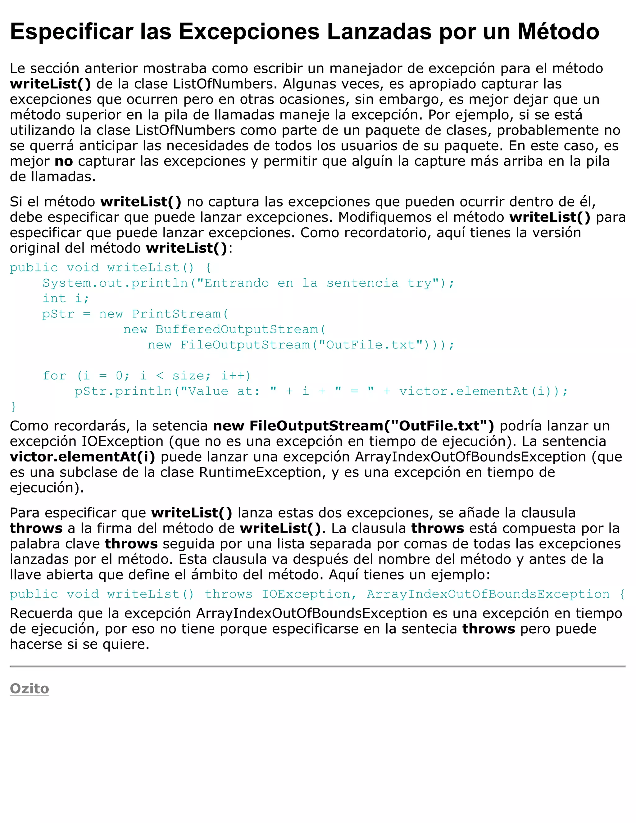 Especificar las Excepciones Lanzadas por un Método
Le sección anterior mostraba como escribir un manejador de excepción para el método
writeList() de la clase ListOfNumbers. Algunas veces, es apropiado capturar las
excepciones que ocurren pero en otras ocasiones, sin embargo, es mejor dejar que un
método superior en la pila de llamadas maneje la excepción. Por ejemplo, si se está
utilizando la clase ListOfNumbers como parte de un paquete de clases, probablemente no
se querrá anticipar las necesidades de todos los usuarios de su paquete. En este caso, es
mejor no capturar las excepciones y permitir que alguín la capture más arriba en la pila
de llamadas.
Si el método writeList() no captura las excepciones que pueden ocurrir dentro de él,
debe especificar que puede lanzar excepciones. Modifiquemos el método writeList() para
especificar que puede lanzar excepciones. Como recordatorio, aquí tienes la versión
original del método writeList():
public void writeList() {
      System.out.println("Entrando en la sentencia try");
      int i;
      pStr = new PrintStream(
                 new BufferedOutputStream(
                    new FileOutputStream("OutFile.txt")));

    for (i = 0; i < size; i++)
        pStr.println("Value at: " + i + " = " + victor.elementAt(i));
}
Como recordarás, la setencia new FileOutputStream("OutFile.txt") podría lanzar un
excepción IOException (que no es una excepción en tiempo de ejecución). La sentencia
victor.elementAt(i) puede lanzar una excepción ArrayIndexOutOfBoundsException (que
es una subclase de la clase RuntimeException, y es una excepción en tiempo de
ejecución).
Para especificar que writeList() lanza estas dos excepciones, se añade la clausula
throws a la firma del método de writeList(). La clausula throws está compuesta por la
palabra clave throws seguida por una lista separada por comas de todas las excepciones
lanzadas por el método. Esta clausula va después del nombre del método y antes de la
llave abierta que define el ámbito del método. Aquí tienes un ejemplo:
public void writeList() throws IOException, ArrayIndexOutOfBoundsException {
Recuerda que la excepción ArrayIndexOutOfBoundsException es una excepción en tiempo
de ejecución, por eso no tiene porque especificarse en la sentecia throws pero puede
hacerse si se quiere.


Ozito
 