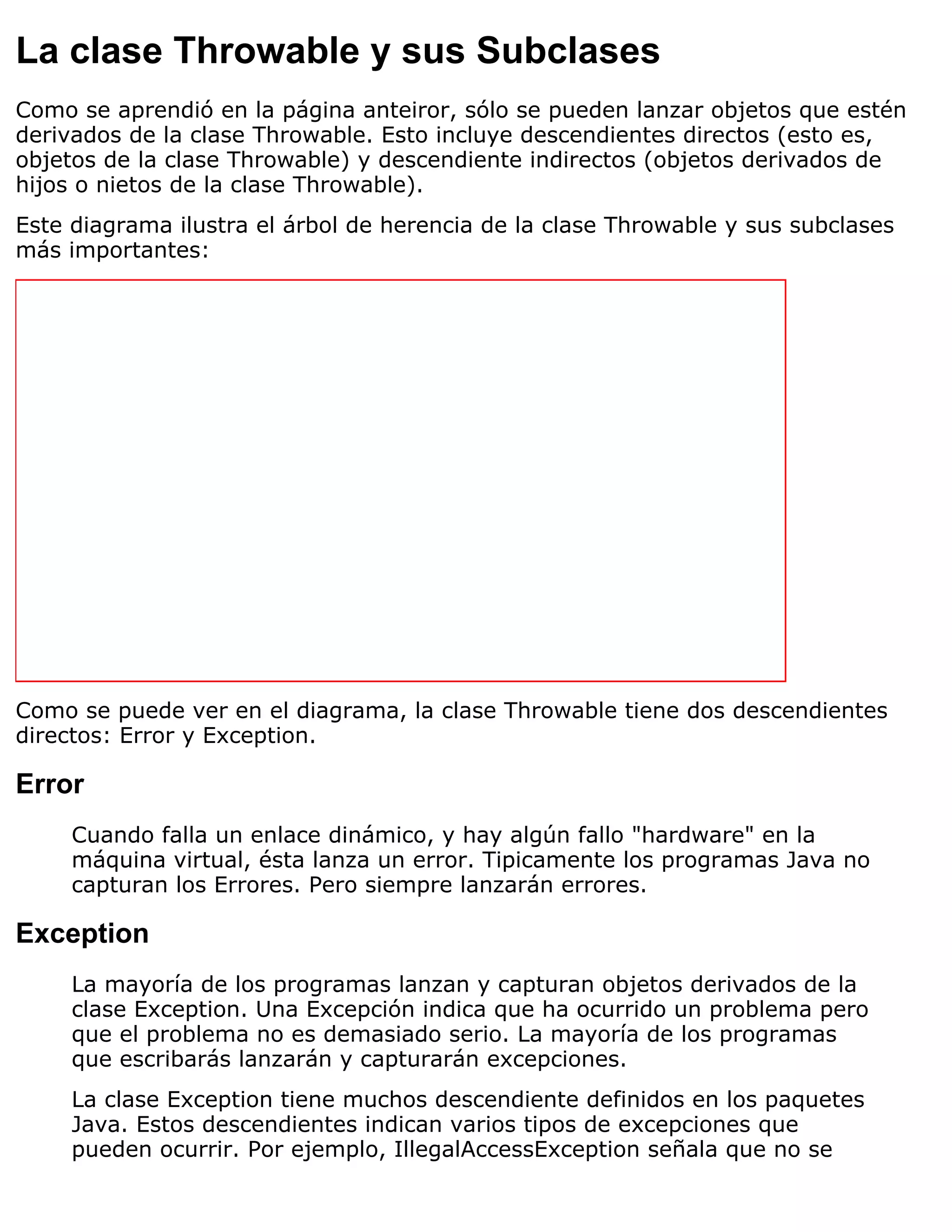 La clase Throwable y sus Subclases
Como se aprendió en la página anteiror, sólo se pueden lanzar objetos que estén
derivados de la clase Throwable. Esto incluye descendientes directos (esto es,
objetos de la clase Throwable) y descendiente indirectos (objetos derivados de
hijos o nietos de la clase Throwable).
Este diagrama ilustra el árbol de herencia de la clase Throwable y sus subclases
más importantes:




Como se puede ver en el diagrama, la clase Throwable tiene dos descendientes
directos: Error y Exception.

Error
     Cuando falla un enlace dinámico, y hay algún fallo "hardware" en la
     máquina virtual, ésta lanza un error. Tipicamente los programas Java no
     capturan los Errores. Pero siempre lanzarán errores.

Exception
     La mayoría de los programas lanzan y capturan objetos derivados de la
     clase Exception. Una Excepción indica que ha ocurrido un problema pero
     que el problema no es demasiado serio. La mayoría de los programas
     que escribarás lanzarán y capturarán excepciones.
     La clase Exception tiene muchos descendiente definidos en los paquetes
     Java. Estos descendientes indican varios tipos de excepciones que
     pueden ocurrir. Por ejemplo, IllegalAccessException señala que no se
 