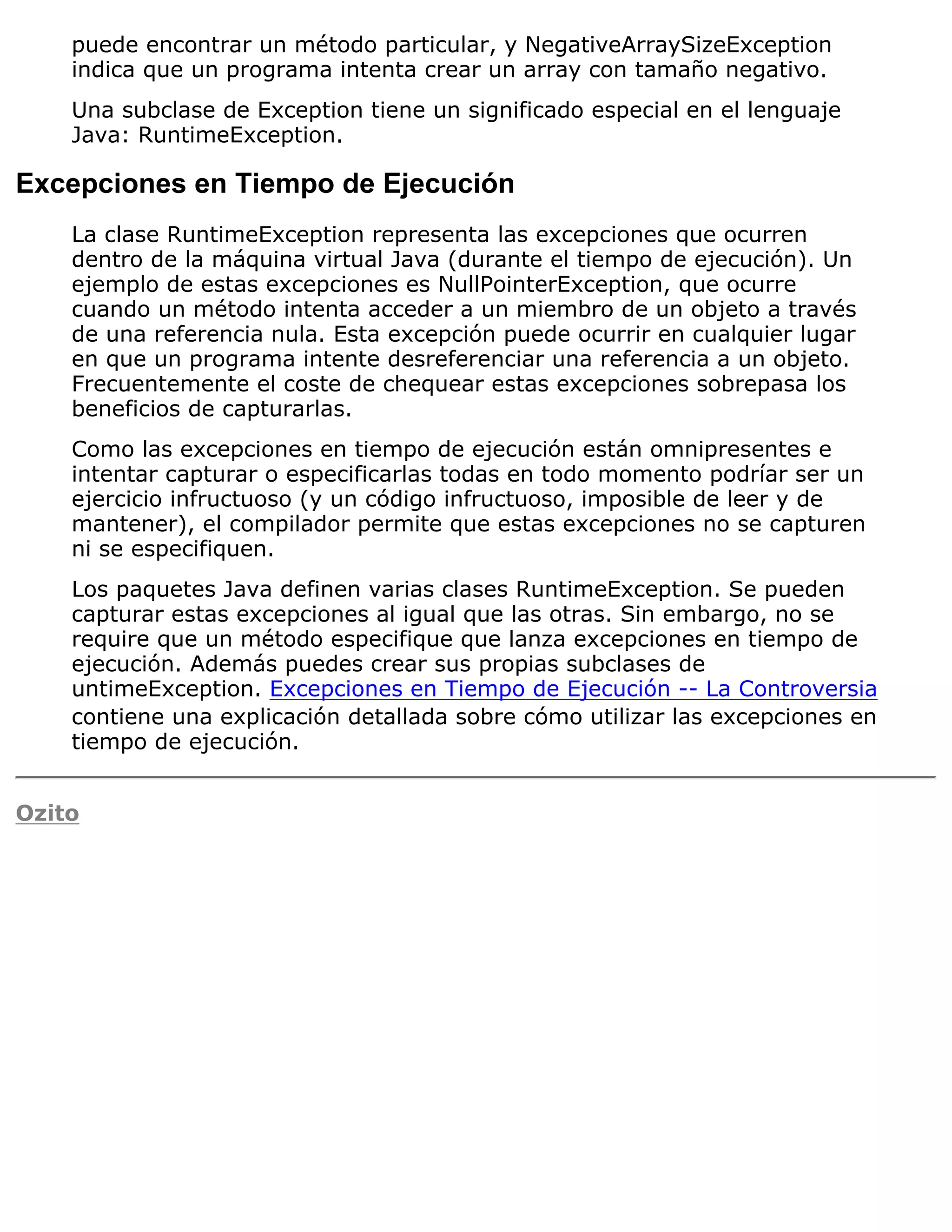 puede encontrar un método particular, y NegativeArraySizeException
    indica que un programa intenta crear un array con tamaño negativo.
    Una subclase de Exception tiene un significado especial en el lenguaje
    Java: RuntimeException.

Excepciones en Tiempo de Ejecución
    La clase RuntimeException representa las excepciones que ocurren
    dentro de la máquina virtual Java (durante el tiempo de ejecución). Un
    ejemplo de estas excepciones es NullPointerException, que ocurre
    cuando un método intenta acceder a un miembro de un objeto a través
    de una referencia nula. Esta excepción puede ocurrir en cualquier lugar
    en que un programa intente desreferenciar una referencia a un objeto.
    Frecuentemente el coste de chequear estas excepciones sobrepasa los
    beneficios de capturarlas.
    Como las excepciones en tiempo de ejecución están omnipresentes e
    intentar capturar o especificarlas todas en todo momento podríar ser un
    ejercicio infructuoso (y un código infructuoso, imposible de leer y de
    mantener), el compilador permite que estas excepciones no se capturen
    ni se especifiquen.
    Los paquetes Java definen varias clases RuntimeException. Se pueden
    capturar estas excepciones al igual que las otras. Sin embargo, no se
    require que un método especifique que lanza excepciones en tiempo de
    ejecución. Además puedes crear sus propias subclases de
    untimeException. Excepciones en Tiempo de Ejecución -- La Controversia
    contiene una explicación detallada sobre cómo utilizar las excepciones en
    tiempo de ejecución.


Ozito
 