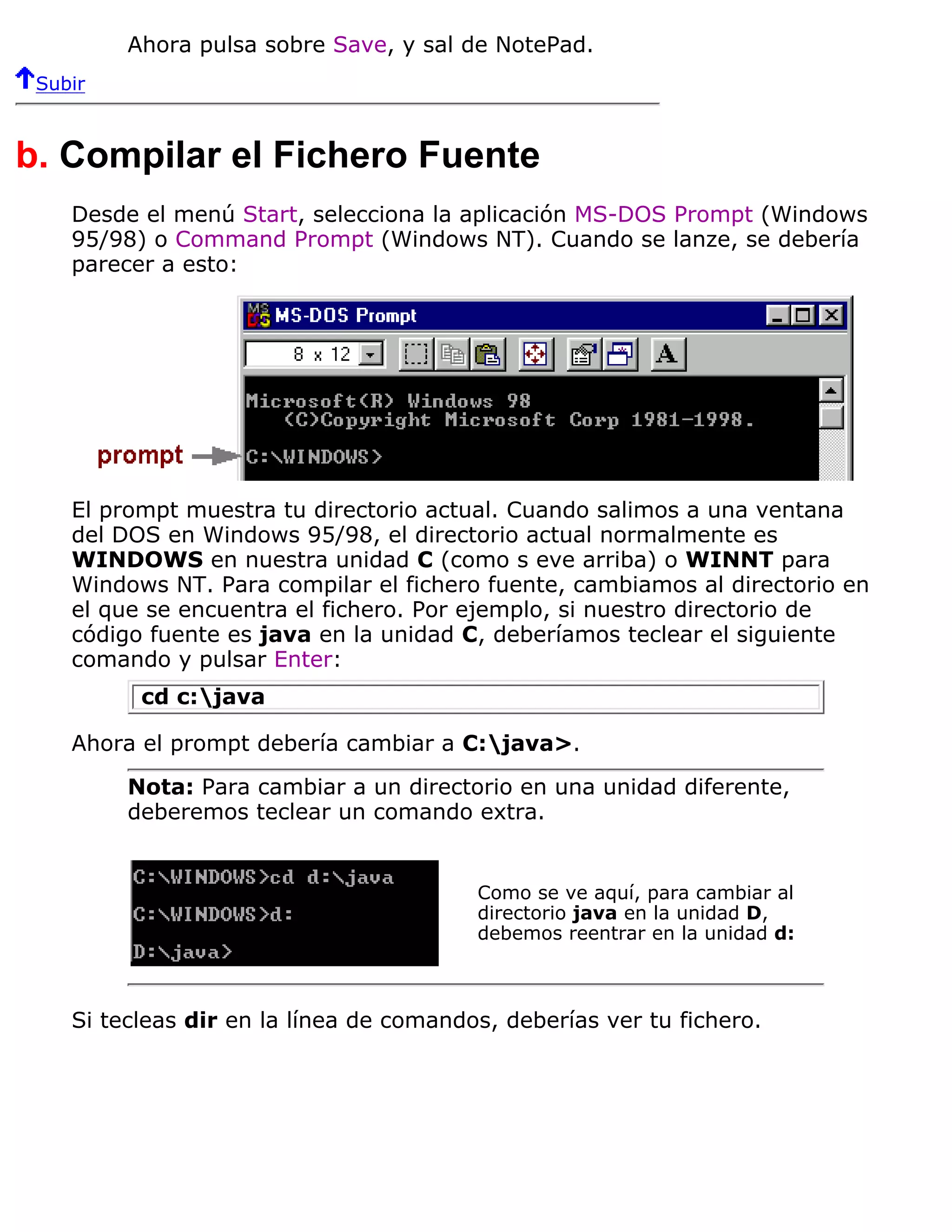 Ahora pulsa sobre Save, y sal de NotePad.
 Subir



b. Compilar el Fichero Fuente
    Desde el menú Start, selecciona la aplicación MS-DOS Prompt (Windows
    95/98) o Command Prompt (Windows NT). Cuando se lanze, se debería
    parecer a esto:




    El prompt muestra tu directorio actual. Cuando salimos a una ventana
    del DOS en Windows 95/98, el directorio actual normalmente es
    WINDOWS en nuestra unidad C (como s eve arriba) o WINNT para
    Windows NT. Para compilar el fichero fuente, cambiamos al directorio en
    el que se encuentra el fichero. Por ejemplo, si nuestro directorio de
    código fuente es java en la unidad C, deberíamos teclear el siguiente
    comando y pulsar Enter:
          cd c:java

    Ahora el prompt debería cambiar a C:java>.

         Nota: Para cambiar a un directorio en una unidad diferente,
         deberemos teclear un comando extra.


                                         Como se ve aquí, para cambiar al
                                         directorio java en la unidad D,
                                         debemos reentrar en la unidad d:



    Si tecleas dir en la línea de comandos, deberías ver tu fichero.
 
