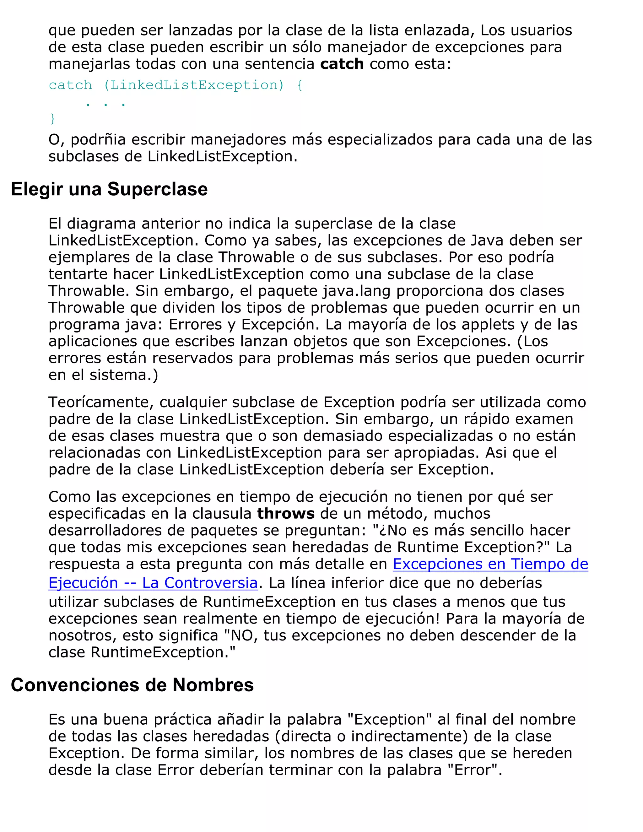 que pueden ser lanzadas por la clase de la lista enlazada, Los usuarios
    de esta clase pueden escribir un sólo manejador de excepciones para
    manejarlas todas con una sentencia catch como esta:
    catch (LinkedListException) {
        . . .
    }
    O, podrñia escribir manejadores más especializados para cada una de las
    subclases de LinkedListException.

Elegir una Superclase
    El diagrama anterior no indica la superclase de la clase
    LinkedListException. Como ya sabes, las excepciones de Java deben ser
    ejemplares de la clase Throwable o de sus subclases. Por eso podría
    tentarte hacer LinkedListException como una subclase de la clase
    Throwable. Sin embargo, el paquete java.lang proporciona dos clases
    Throwable que dividen los tipos de problemas que pueden ocurrir en un
    programa java: Errores y Excepción. La mayoría de los applets y de las
    aplicaciones que escribes lanzan objetos que son Excepciones. (Los
    errores están reservados para problemas más serios que pueden ocurrir
    en el sistema.)
    Teorícamente, cualquier subclase de Exception podría ser utilizada como
    padre de la clase LinkedListException. Sin embargo, un rápido examen
    de esas clases muestra que o son demasiado especializadas o no están
    relacionadas con LinkedListException para ser apropiadas. Asi que el
    padre de la clase LinkedListException debería ser Exception.
    Como las excepciones en tiempo de ejecución no tienen por qué ser
    especificadas en la clausula throws de un método, muchos
    desarrolladores de paquetes se preguntan: "¿No es más sencillo hacer
    que todas mis excepciones sean heredadas de Runtime Exception?" La
    respuesta a esta pregunta con más detalle en Excepciones en Tiempo de
    Ejecución -- La Controversia. La línea inferior dice que no deberías
    utilizar subclases de RuntimeException en tus clases a menos que tus
    excepciones sean realmente en tiempo de ejecución! Para la mayoría de
    nosotros, esto significa "NO, tus excepciones no deben descender de la
    clase RuntimeException."

Convenciones de Nombres
    Es una buena práctica añadir la palabra "Exception" al final del nombre
    de todas las clases heredadas (directa o indirectamente) de la clase
    Exception. De forma similar, los nombres de las clases que se hereden
    desde la clase Error deberían terminar con la palabra "Error".
 