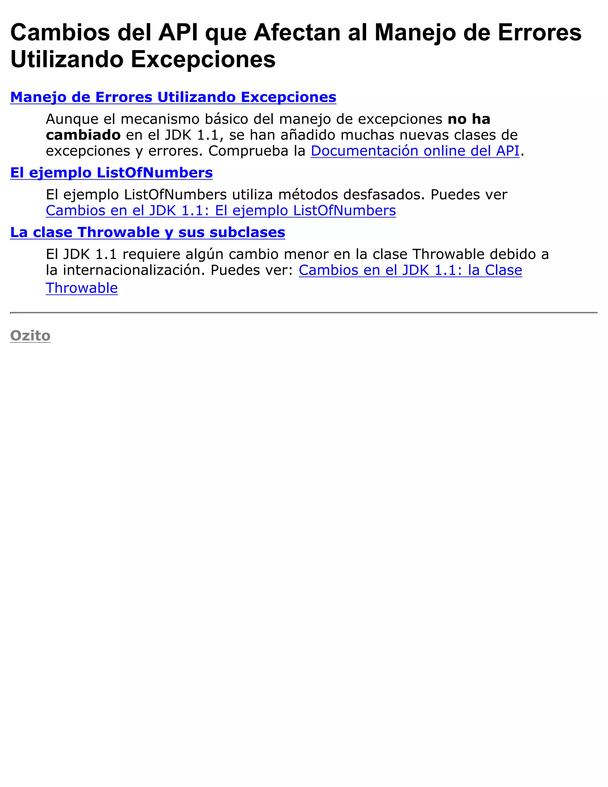 Cambios del API que Afectan al Manejo de Errores
Utilizando Excepciones
Manejo de Errores Utilizando Excepciones
    Aunque el mecanismo básico del manejo de excepciones no ha
    cambiado en el JDK 1.1, se han añadido muchas nuevas clases de
    excepciones y errores. Comprueba la Documentación online del API.
El ejemplo ListOfNumbers
    El ejemplo ListOfNumbers utiliza métodos desfasados. Puedes ver
    Cambios en el JDK 1.1: El ejemplo ListOfNumbers
La clase Throwable y sus subclases
    El JDK 1.1 requiere algún cambio menor en la clase Throwable debido a
    la internacionalización. Puedes ver: Cambios en el JDK 1.1: la Clase
    Throwable


Ozito
 