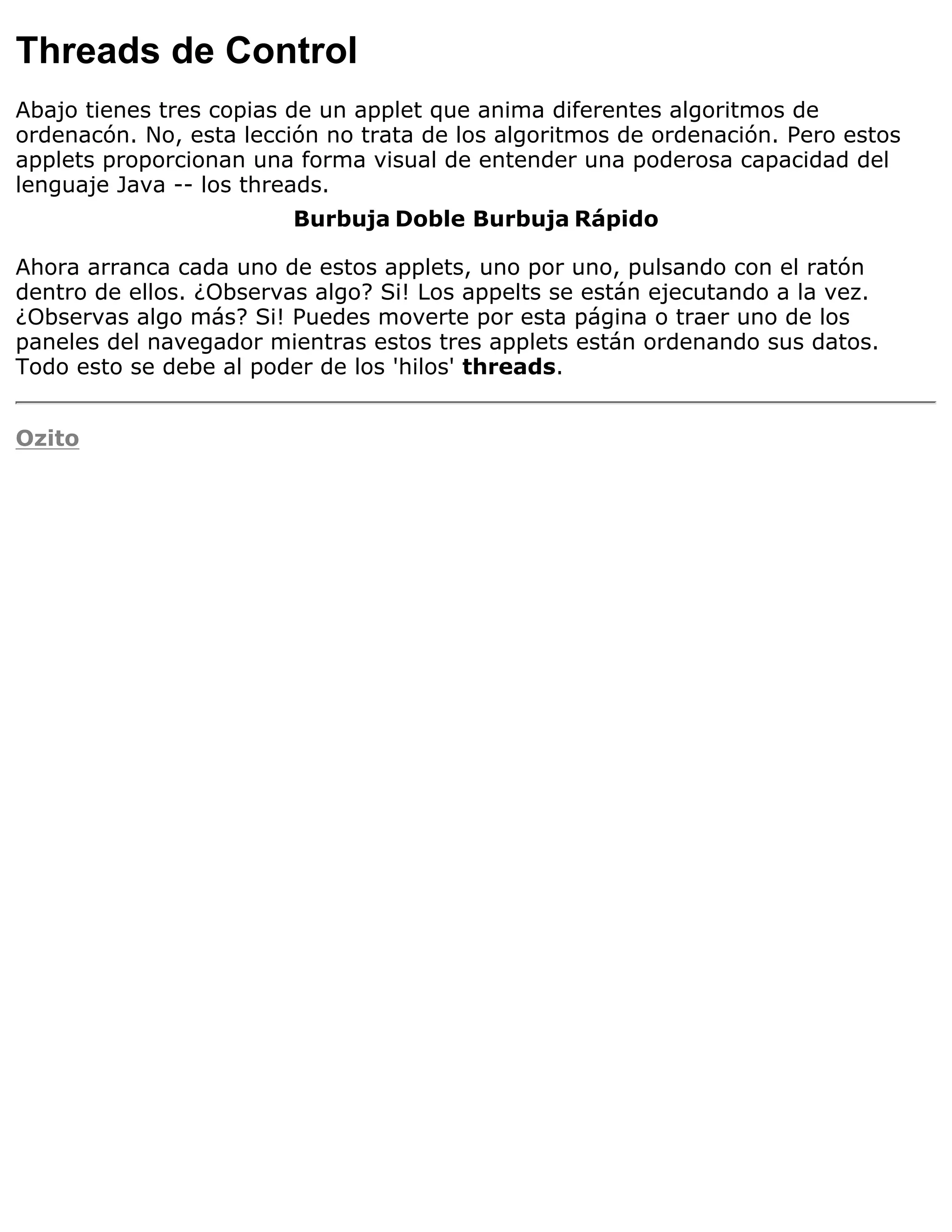 Threads de Control
Abajo tienes tres copias de un applet que anima diferentes algoritmos de
ordenacón. No, esta lección no trata de los algoritmos de ordenación. Pero estos
applets proporcionan una forma visual de entender una poderosa capacidad del
lenguaje Java -- los threads.
                         Burbuja Doble Burbuja Rápido

Ahora arranca cada uno de estos applets, uno por uno, pulsando con el ratón
dentro de ellos. ¿Observas algo? Si! Los appelts se están ejecutando a la vez.
¿Observas algo más? Si! Puedes moverte por esta página o traer uno de los
paneles del navegador mientras estos tres applets están ordenando sus datos.
Todo esto se debe al poder de los 'hilos' threads.


Ozito
 