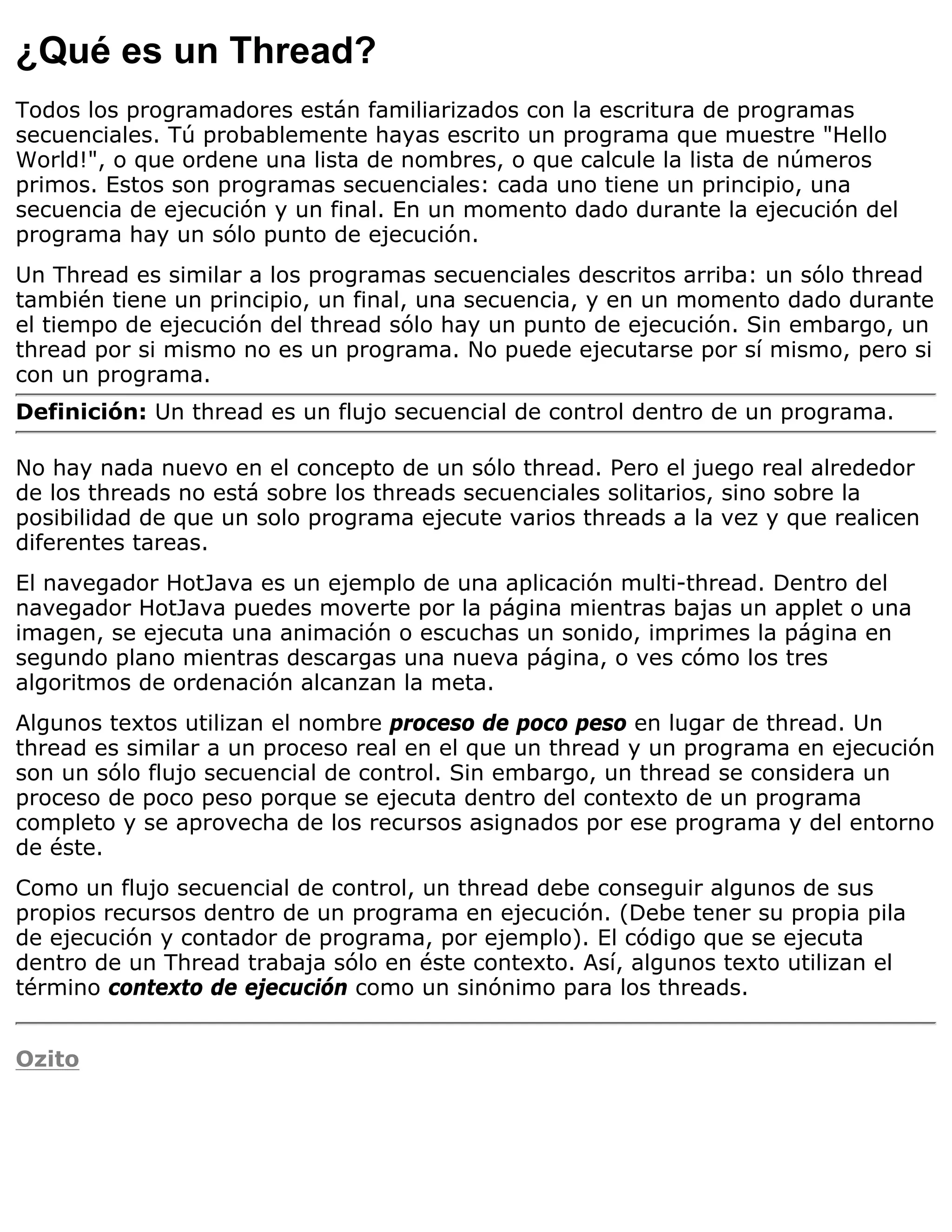 ¿Qué es un Thread?
Todos los programadores están familiarizados con la escritura de programas
secuenciales. Tú probablemente hayas escrito un programa que muestre "Hello
World!", o que ordene una lista de nombres, o que calcule la lista de números
primos. Estos son programas secuenciales: cada uno tiene un principio, una
secuencia de ejecución y un final. En un momento dado durante la ejecución del
programa hay un sólo punto de ejecución.
Un Thread es similar a los programas secuenciales descritos arriba: un sólo thread
también tiene un principio, un final, una secuencia, y en un momento dado durante
el tiempo de ejecución del thread sólo hay un punto de ejecución. Sin embargo, un
thread por si mismo no es un programa. No puede ejecutarse por sí mismo, pero si
con un programa.
Definición: Un thread es un flujo secuencial de control dentro de un programa.

No hay nada nuevo en el concepto de un sólo thread. Pero el juego real alrededor
de los threads no está sobre los threads secuenciales solitarios, sino sobre la
posibilidad de que un solo programa ejecute varios threads a la vez y que realicen
diferentes tareas.
El navegador HotJava es un ejemplo de una aplicación multi-thread. Dentro del
navegador HotJava puedes moverte por la página mientras bajas un applet o una
imagen, se ejecuta una animación o escuchas un sonido, imprimes la página en
segundo plano mientras descargas una nueva página, o ves cómo los tres
algoritmos de ordenación alcanzan la meta.
Algunos textos utilizan el nombre proceso de poco peso en lugar de thread. Un
thread es similar a un proceso real en el que un thread y un programa en ejecución
son un sólo flujo secuencial de control. Sin embargo, un thread se considera un
proceso de poco peso porque se ejecuta dentro del contexto de un programa
completo y se aprovecha de los recursos asignados por ese programa y del entorno
de éste.
Como un flujo secuencial de control, un thread debe conseguir algunos de sus
propios recursos dentro de un programa en ejecución. (Debe tener su propia pila
de ejecución y contador de programa, por ejemplo). El código que se ejecuta
dentro de un Thread trabaja sólo en éste contexto. Así, algunos texto utilizan el
término contexto de ejecución como un sinónimo para los threads.


Ozito
 