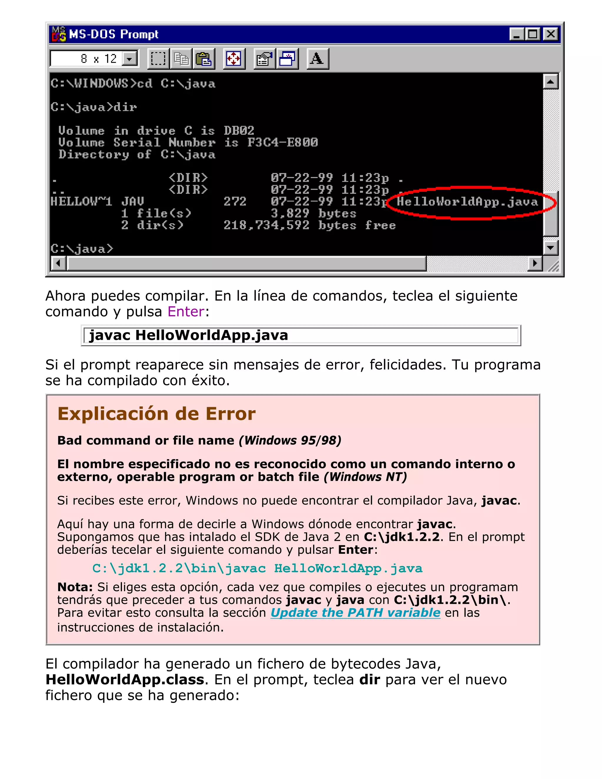Ahora puedes compilar. En la línea de comandos, teclea el siguiente
comando y pulsa Enter:
      javac HelloWorldApp.java

Si el prompt reaparece sin mensajes de error, felicidades. Tu programa
se ha compilado con éxito.

 Explicación de Error
 Bad command or file name (Windows 95/98)

 El nombre especificado no es reconocido como un comando interno o
 externo, operable program or batch file (Windows NT)

 Si recibes este error, Windows no puede encontrar el compilador Java, javac.

 Aquí hay una forma de decirle a Windows dónode encontrar javac.
 Supongamos que has intalado el SDK de Java 2 en C:jdk1.2.2. En el prompt
 deberías tecelar el siguiente comando y pulsar Enter:
      C:jdk1.2.2binjavac HelloWorldApp.java
 Nota: Si eliges esta opción, cada vez que compiles o ejecutes un programam
 tendrás que preceder a tus comandos javac y java con C:jdk1.2.2bin.
 Para evitar esto consulta la sección Update the PATH variable en las
 instrucciones de instalación.


El compilador ha generado un fichero de bytecodes Java,
HelloWorldApp.class. En el prompt, teclea dir para ver el nuevo
fichero que se ha generado:
 
