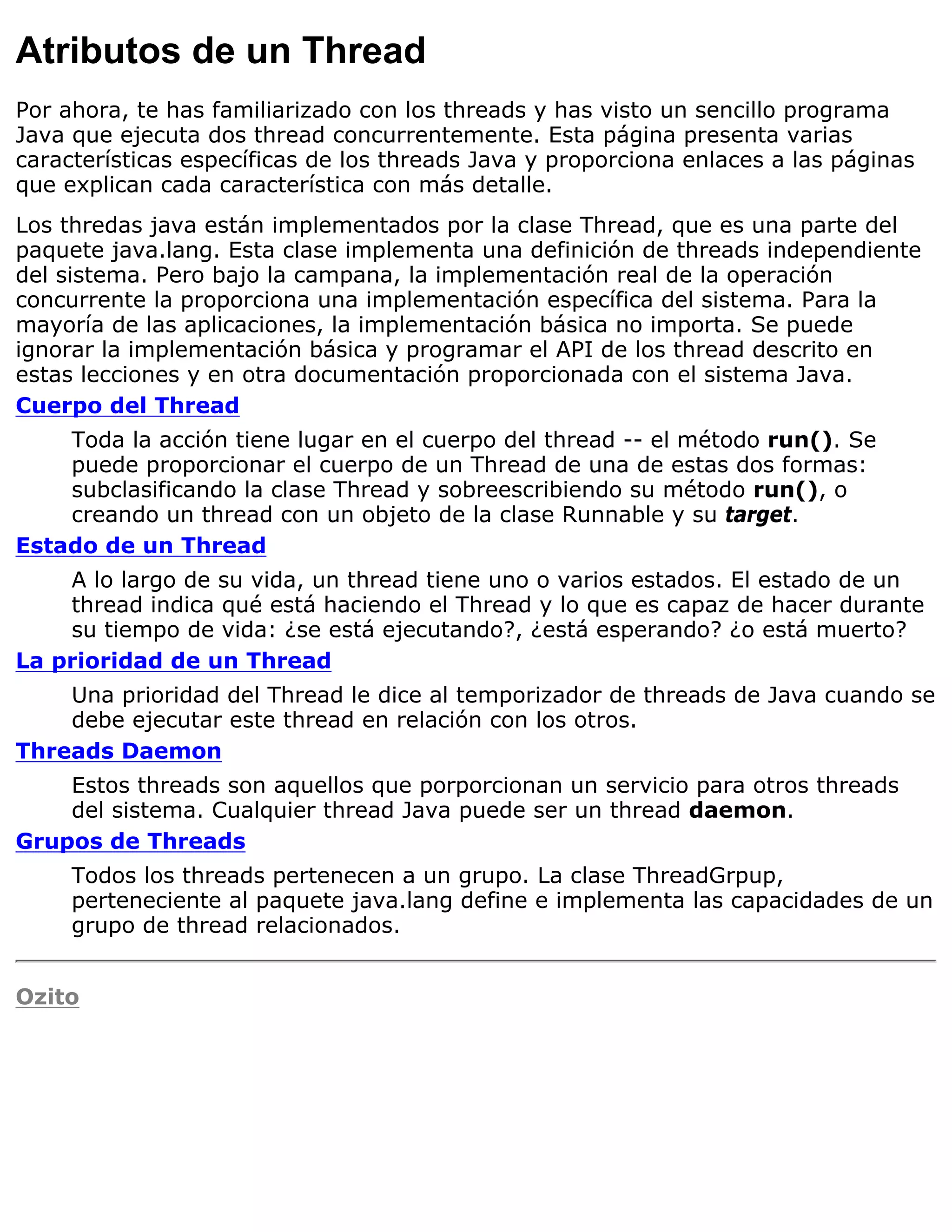 Atributos de un Thread
Por ahora, te has familiarizado con los threads y has visto un sencillo programa
Java que ejecuta dos thread concurrentemente. Esta página presenta varias
características específicas de los threads Java y proporciona enlaces a las páginas
que explican cada característica con más detalle.
Los thredas java están implementados por la clase Thread, que es una parte del
paquete java.lang. Esta clase implementa una definición de threads independiente
del sistema. Pero bajo la campana, la implementación real de la operación
concurrente la proporciona una implementación específica del sistema. Para la
mayoría de las aplicaciones, la implementación básica no importa. Se puede
ignorar la implementación básica y programar el API de los thread descrito en
estas lecciones y en otra documentación proporcionada con el sistema Java.
Cuerpo del Thread
    Toda la acción tiene lugar en el cuerpo del thread -- el método run(). Se
    puede proporcionar el cuerpo de un Thread de una de estas dos formas:
    subclasificando la clase Thread y sobreescribiendo su método run(), o
    creando un thread con un objeto de la clase Runnable y su target.
Estado de un Thread
    A lo largo de su vida, un thread tiene uno o varios estados. El estado de un
    thread indica qué está haciendo el Thread y lo que es capaz de hacer durante
    su tiempo de vida: ¿se está ejecutando?, ¿está esperando? ¿o está muerto?
La prioridad de un Thread
    Una prioridad del Thread le dice al temporizador de threads de Java cuando se
    debe ejecutar este thread en relación con los otros.
Threads Daemon
    Estos threads son aquellos que porporcionan un servicio para otros threads
    del sistema. Cualquier thread Java puede ser un thread daemon.
Grupos de Threads
     Todos los threads pertenecen a un grupo. La clase ThreadGrpup,
     perteneciente al paquete java.lang define e implementa las capacidades de un
     grupo de thread relacionados.


Ozito
 