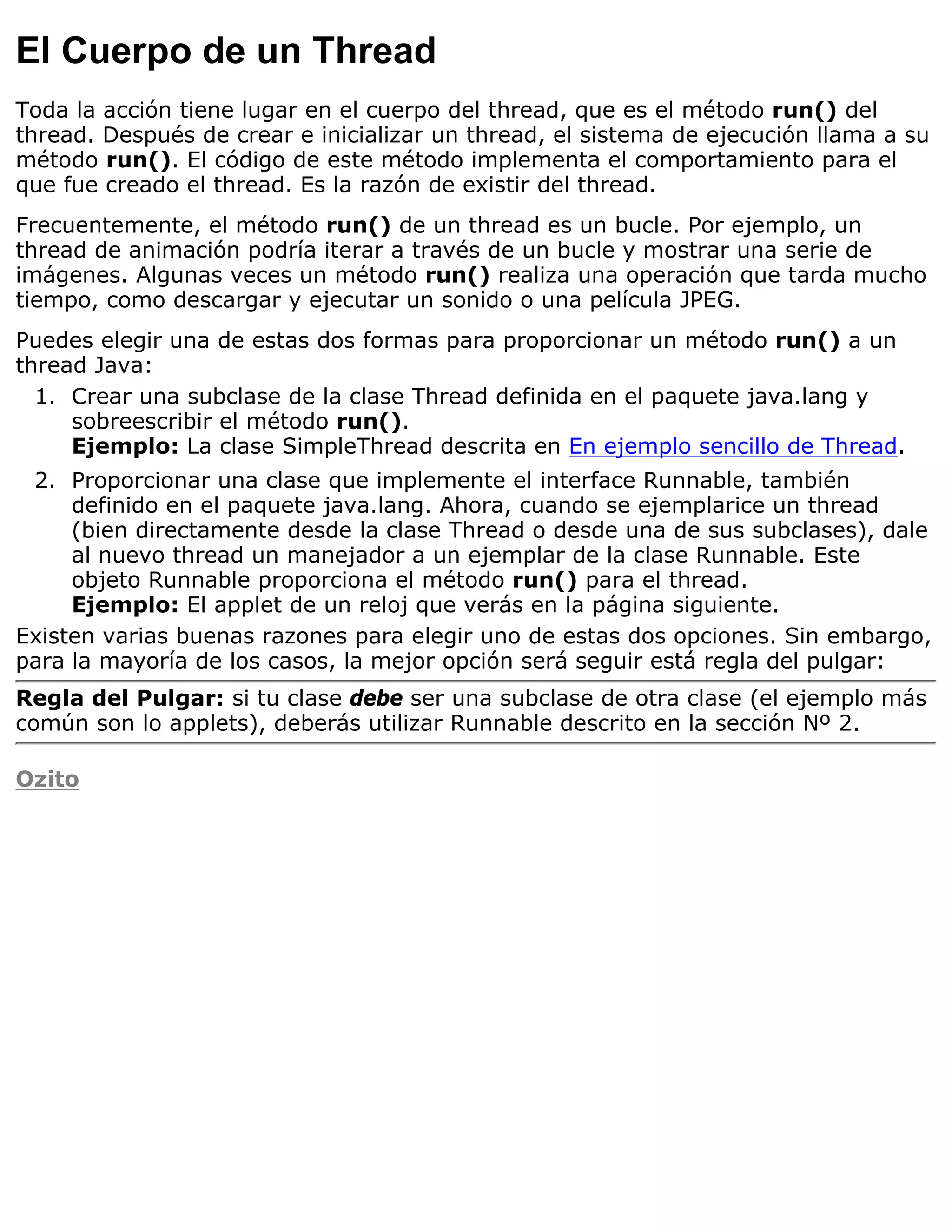 El Cuerpo de un Thread
Toda la acción tiene lugar en el cuerpo del thread, que es el método run() del
thread. Después de crear e inicializar un thread, el sistema de ejecución llama a su
método run(). El código de este método implementa el comportamiento para el
que fue creado el thread. Es la razón de existir del thread.
Frecuentemente, el método run() de un thread es un bucle. Por ejemplo, un
thread de animación podría iterar a través de un bucle y mostrar una serie de
imágenes. Algunas veces un método run() realiza una operación que tarda mucho
tiempo, como descargar y ejecutar un sonido o una película JPEG.
Puedes elegir una de estas dos formas para proporcionar un método run() a un
thread Java:
  1. Crear una subclase de la clase Thread definida en el paquete java.lang y
     sobreescribir el método run().
     Ejemplo: La clase SimpleThread descrita en En ejemplo sencillo de Thread.
 2. Proporcionar una clase que implemente el interface Runnable, también
     definido en el paquete java.lang. Ahora, cuando se ejemplarice un thread
     (bien directamente desde la clase Thread o desde una de sus subclases), dale
     al nuevo thread un manejador a un ejemplar de la clase Runnable. Este
     objeto Runnable proporciona el método run() para el thread.
     Ejemplo: El applet de un reloj que verás en la página siguiente.
Existen varias buenas razones para elegir uno de estas dos opciones. Sin embargo,
para la mayoría de los casos, la mejor opción será seguir está regla del pulgar:
Regla del Pulgar: si tu clase debe ser una subclase de otra clase (el ejemplo más
común son lo applets), deberás utilizar Runnable descrito en la sección Nº 2.

Ozito
 