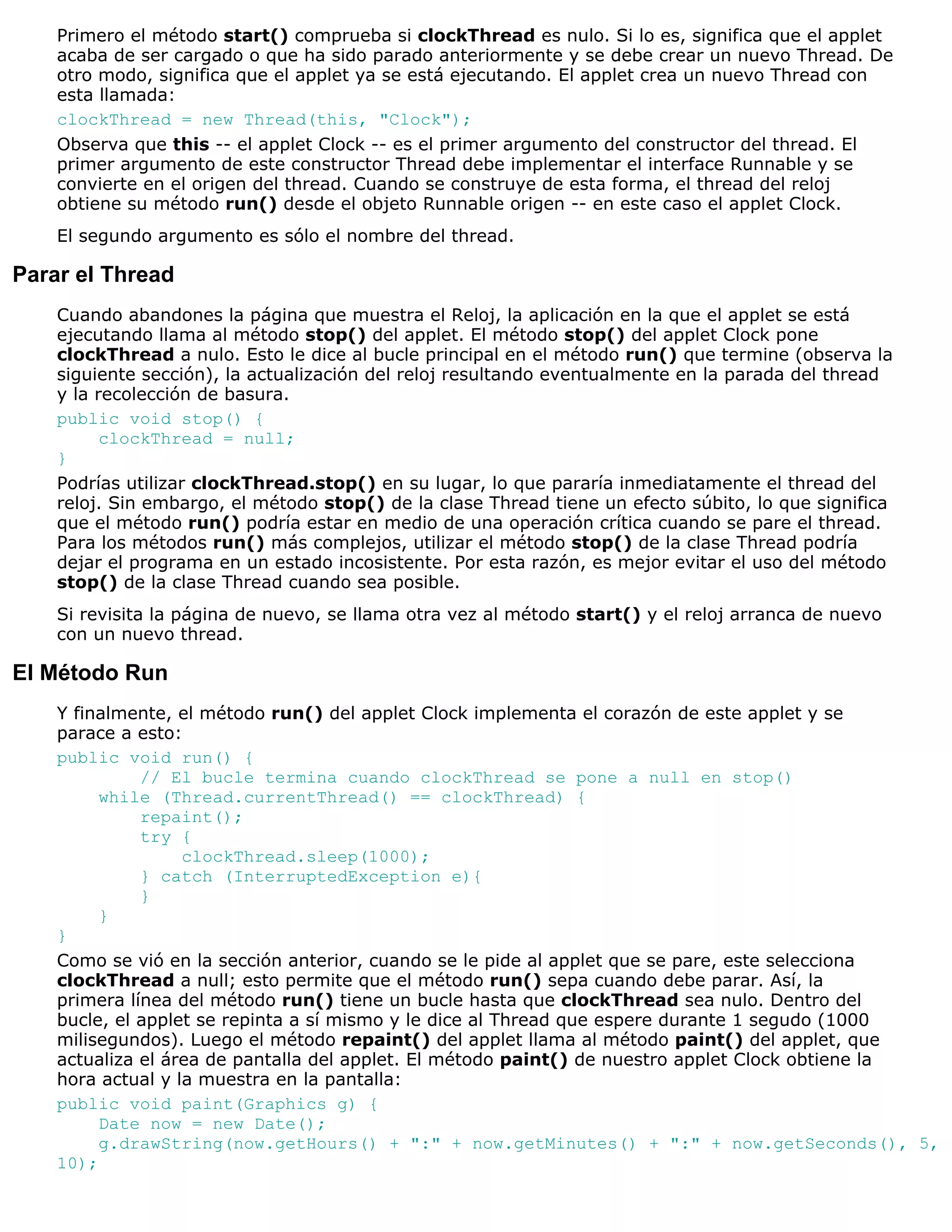 Primero el método start() comprueba si clockThread es nulo. Si lo es, significa que el applet
    acaba de ser cargado o que ha sido parado anteriormente y se debe crear un nuevo Thread. De
    otro modo, significa que el applet ya se está ejecutando. El applet crea un nuevo Thread con
    esta llamada:
    clockThread = new Thread(this, "Clock");
    Observa que this -- el applet Clock -- es el primer argumento del constructor del thread. El
    primer argumento de este constructor Thread debe implementar el interface Runnable y se
    convierte en el origen del thread. Cuando se construye de esta forma, el thread del reloj
    obtiene su método run() desde el objeto Runnable origen -- en este caso el applet Clock.
    El segundo argumento es sólo el nombre del thread.

Parar el Thread
    Cuando abandones la página que muestra el Reloj, la aplicación en la que el applet se está
    ejecutando llama al método stop() del applet. El método stop() del applet Clock pone
    clockThread a nulo. Esto le dice al bucle principal en el método run() que termine (observa la
    siguiente sección), la actualización del reloj resultando eventualmente en la parada del thread
    y la recolección de basura.
    public void stop() {
          clockThread = null;
    }
    Podrías utilizar clockThread.stop() en su lugar, lo que pararía inmediatamente el thread del
    reloj. Sin embargo, el método stop() de la clase Thread tiene un efecto súbito, lo que significa
    que el método run() podría estar en medio de una operación crítica cuando se pare el thread.
    Para los métodos run() más complejos, utilizar el método stop() de la clase Thread podría
    dejar el programa en un estado incosistente. Por esta razón, es mejor evitar el uso del método
    stop() de la clase Thread cuando sea posible.
    Si revisita la página de nuevo, se llama otra vez al método start() y el reloj arranca de nuevo
    con un nuevo thread.

El Método Run
    Y finalmente, el método run() del applet Clock implementa el corazón de este applet y se
    parace a esto:
    public void run() {
              // El bucle termina cuando clockThread se pone a null en stop()
         while (Thread.currentThread() == clockThread) {
              repaint();
              try {
                   clockThread.sleep(1000);
              } catch (InterruptedException e){
              }
         }
    }
    Como se vió en la sección anterior, cuando se le pide al applet que se pare, este selecciona
    clockThread a null; esto permite que el método run() sepa cuando debe parar. Así, la
    primera línea del método run() tiene un bucle hasta que clockThread sea nulo. Dentro del
    bucle, el applet se repinta a sí mismo y le dice al Thread que espere durante 1 segudo (1000
    milisegundos). Luego el método repaint() del applet llama al método paint() del applet, que
    actualiza el área de pantalla del applet. El método paint() de nuestro applet Clock obtiene la
    hora actual y la muestra en la pantalla:
    public void paint(Graphics g) {
         Date now = new Date();
         g.drawString(now.getHours() + ":" + now.getMinutes() + ":" + now.getSeconds(), 5,
    10);
 
