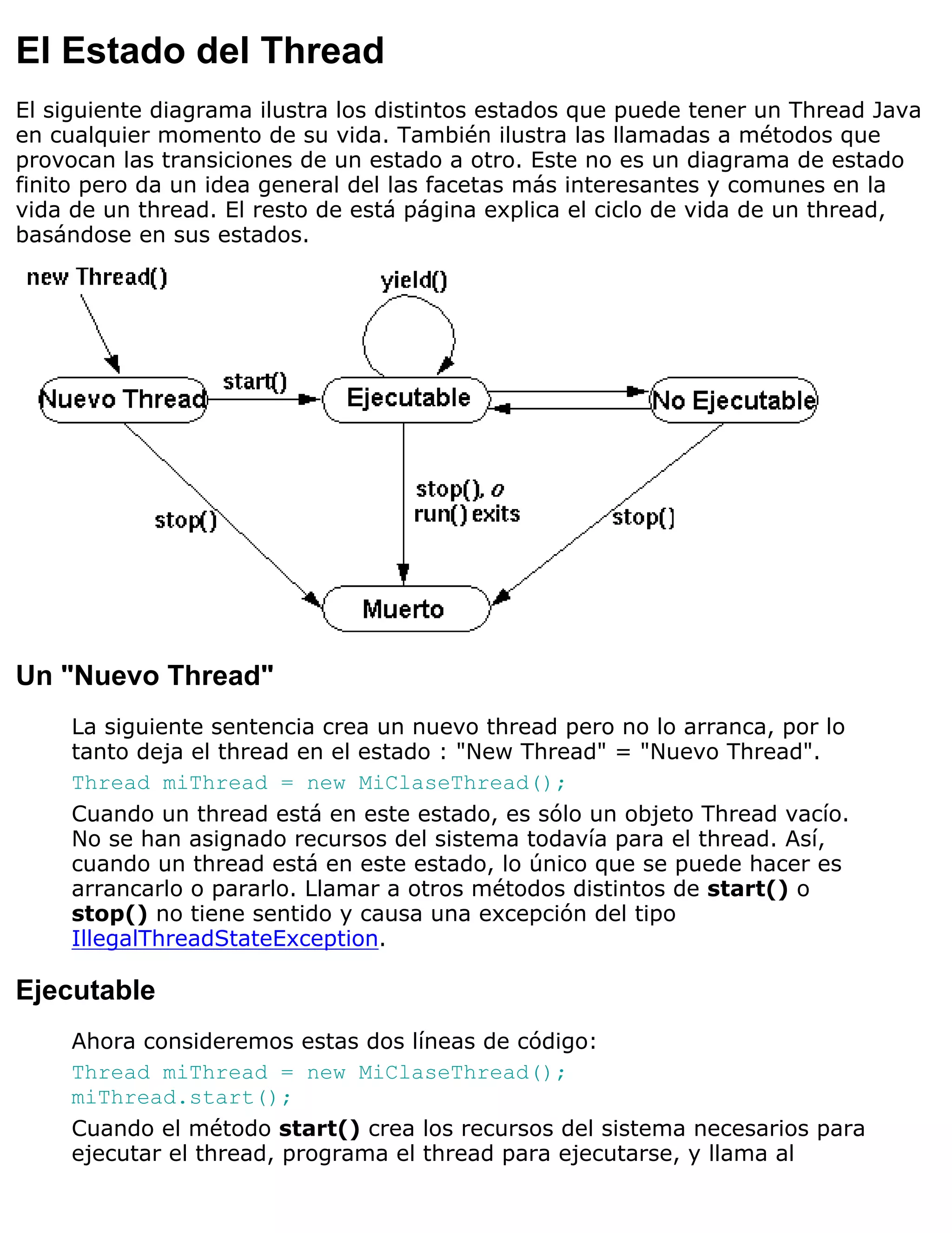 El Estado del Thread
El siguiente diagrama ilustra los distintos estados que puede tener un Thread Java
en cualquier momento de su vida. También ilustra las llamadas a métodos que
provocan las transiciones de un estado a otro. Este no es un diagrama de estado
finito pero da un idea general del las facetas más interesantes y comunes en la
vida de un thread. El resto de está página explica el ciclo de vida de un thread,
basándose en sus estados.




Un "Nuevo Thread"
     La siguiente sentencia crea un nuevo thread pero no lo arranca, por lo
     tanto deja el thread en el estado : "New Thread" = "Nuevo Thread".
     Thread miThread = new MiClaseThread();
     Cuando un thread está en este estado, es sólo un objeto Thread vacío.
     No se han asignado recursos del sistema todavía para el thread. Así,
     cuando un thread está en este estado, lo único que se puede hacer es
     arrancarlo o pararlo. Llamar a otros métodos distintos de start() o
     stop() no tiene sentido y causa una excepción del tipo
     IllegalThreadStateException.

Ejecutable
     Ahora consideremos estas dos líneas de código:
     Thread miThread = new MiClaseThread();
     miThread.start();
     Cuando el método start() crea los recursos del sistema necesarios para
     ejecutar el thread, programa el thread para ejecutarse, y llama al
 
