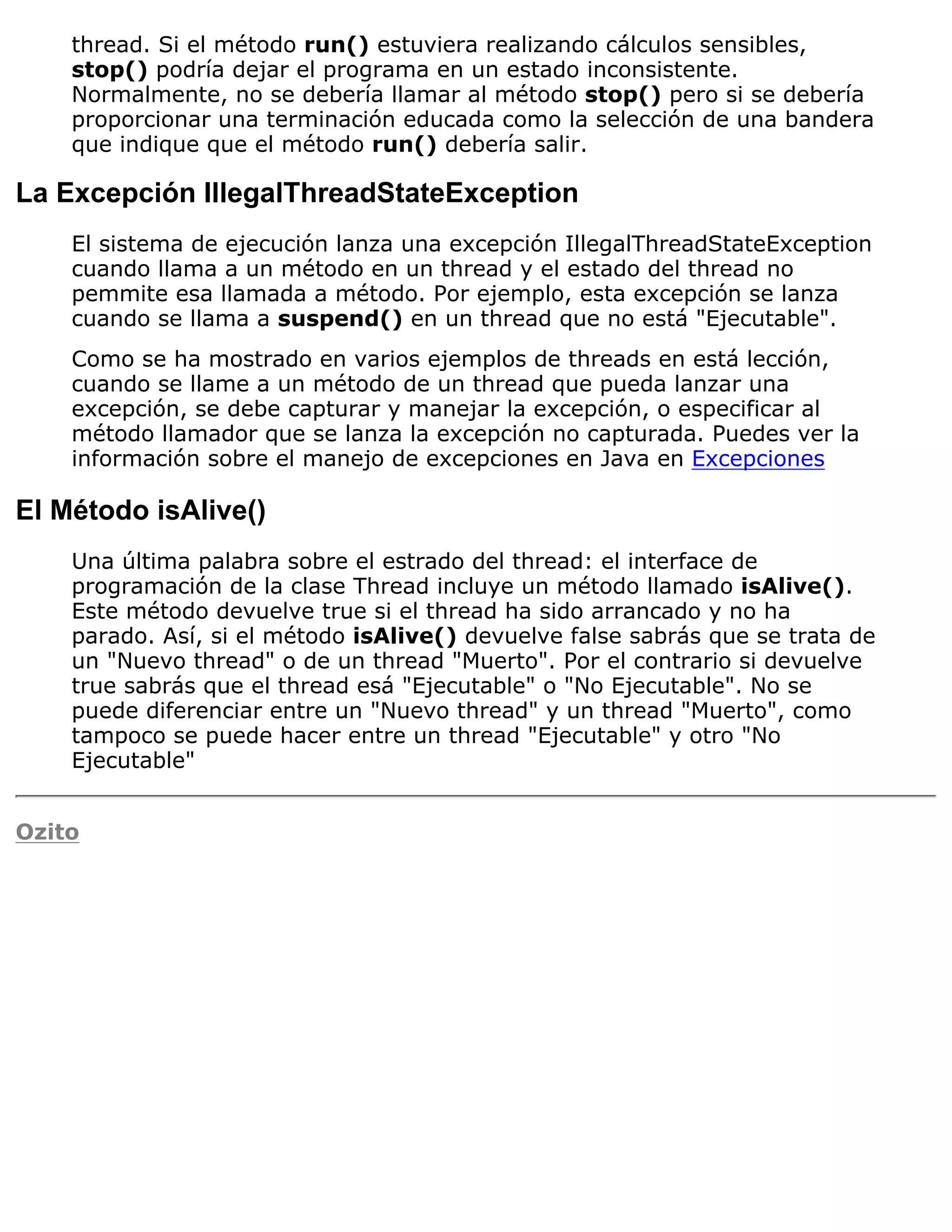 thread. Si el método run() estuviera realizando cálculos sensibles,
    stop() podría dejar el programa en un estado inconsistente.
    Normalmente, no se debería llamar al método stop() pero si se debería
    proporcionar una terminación educada como la selección de una bandera
    que indique que el método run() debería salir.

La Excepción IllegalThreadStateException
    El sistema de ejecución lanza una excepción IllegalThreadStateException
    cuando llama a un método en un thread y el estado del thread no
    pemmite esa llamada a método. Por ejemplo, esta excepción se lanza
    cuando se llama a suspend() en un thread que no está "Ejecutable".
    Como se ha mostrado en varios ejemplos de threads en está lección,
    cuando se llame a un método de un thread que pueda lanzar una
    excepción, se debe capturar y manejar la excepción, o especificar al
    método llamador que se lanza la excepción no capturada. Puedes ver la
    información sobre el manejo de excepciones en Java en Excepciones

El Método isAlive()
    Una última palabra sobre el estrado del thread: el interface de
    programación de la clase Thread incluye un método llamado isAlive().
    Este método devuelve true si el thread ha sido arrancado y no ha
    parado. Así, si el método isAlive() devuelve false sabrás que se trata de
    un "Nuevo thread" o de un thread "Muerto". Por el contrario si devuelve
    true sabrás que el thread esá "Ejecutable" o "No Ejecutable". No se
    puede diferenciar entre un "Nuevo thread" y un thread "Muerto", como
    tampoco se puede hacer entre un thread "Ejecutable" y otro "No
    Ejecutable"


Ozito
 