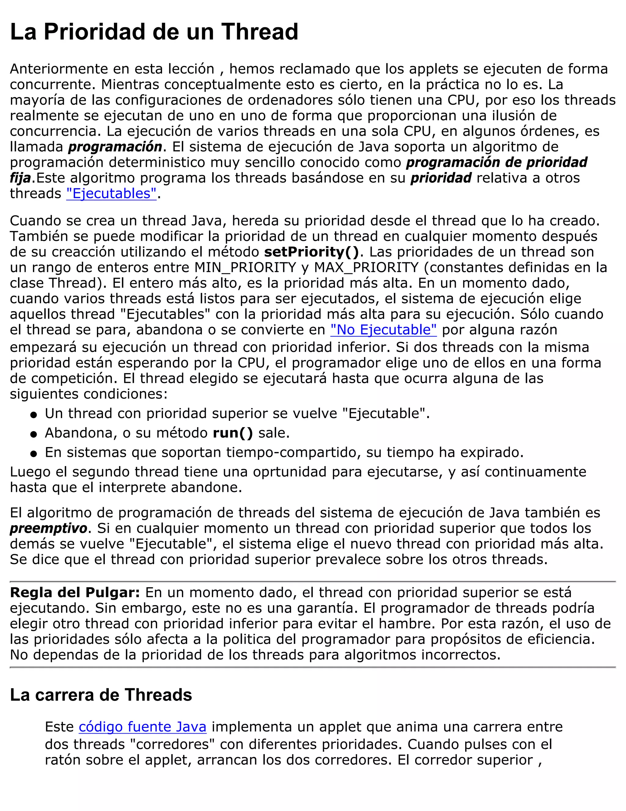 La Prioridad de un Thread
Anteriormente en esta lección , hemos reclamado que los applets se ejecuten de forma
concurrente. Mientras conceptualmente esto es cierto, en la práctica no lo es. La
mayoría de las configuraciones de ordenadores sólo tienen una CPU, por eso los threads
realmente se ejecutan de uno en uno de forma que proporcionan una ilusión de
concurrencia. La ejecución de varios threads en una sola CPU, en algunos órdenes, es
llamada programación. El sistema de ejecución de Java soporta un algoritmo de
programación deterministico muy sencillo conocido como programación de prioridad
fija.Este algoritmo programa los threads basándose en su prioridad relativa a otros
threads "Ejecutables".
Cuando se crea un thread Java, hereda su prioridad desde el thread que lo ha creado.
También se puede modificar la prioridad de un thread en cualquier momento después
de su creacción utilizando el método setPriority(). Las prioridades de un thread son
un rango de enteros entre MIN_PRIORITY y MAX_PRIORITY (constantes definidas en la
clase Thread). El entero más alto, es la prioridad más alta. En un momento dado,
cuando varios threads está listos para ser ejecutados, el sistema de ejecución elige
aquellos thread "Ejecutables" con la prioridad más alta para su ejecución. Sólo cuando
el thread se para, abandona o se convierte en "No Ejecutable" por alguna razón
empezará su ejecución un thread con prioridad inferior. Si dos threads con la misma
prioridad están esperando por la CPU, el programador elige uno de ellos en una forma
de competición. El thread elegido se ejecutará hasta que ocurra alguna de las
siguientes condiciones:
    q Un thread con prioridad superior se vuelve "Ejecutable".

    q Abandona, o su método run() sale.

    q En sistemas que soportan tiempo-compartido, su tiempo ha expirado.

Luego el segundo thread tiene una oprtunidad para ejecutarse, y así continuamente
hasta que el interprete abandone.
El algoritmo de programación de threads del sistema de ejecución de Java también es
preemptivo. Si en cualquier momento un thread con prioridad superior que todos los
demás se vuelve "Ejecutable", el sistema elige el nuevo thread con prioridad más alta.
Se dice que el thread con prioridad superior prevalece sobre los otros threads.

Regla del Pulgar: En un momento dado, el thread con prioridad superior se está
ejecutando. Sin embargo, este no es una garantía. El programador de threads podría
elegir otro thread con prioridad inferior para evitar el hambre. Por esta razón, el uso de
las prioridades sólo afecta a la politica del programador para propósitos de eficiencia.
No dependas de la prioridad de los threads para algoritmos incorrectos.


La carrera de Threads
     Este código fuente Java implementa un applet que anima una carrera entre
     dos threads "corredores" con diferentes prioridades. Cuando pulses con el
     ratón sobre el applet, arrancan los dos corredores. El corredor superior ,
 