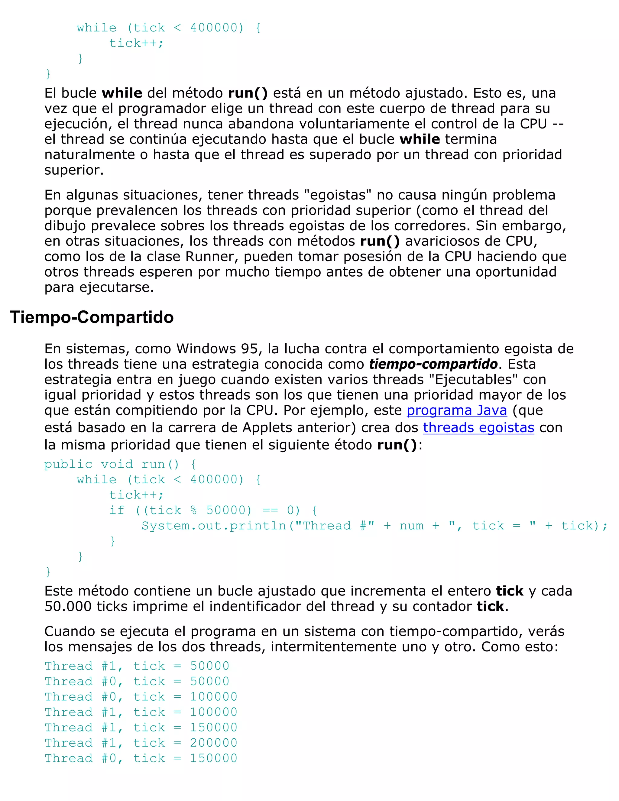 while (tick < 400000) {
           tick++;
       }
   }
   El bucle while del método run() está en un método ajustado. Esto es, una
   vez que el programador elige un thread con este cuerpo de thread para su
   ejecución, el thread nunca abandona voluntariamente el control de la CPU --
   el thread se continúa ejecutando hasta que el bucle while termina
   naturalmente o hasta que el thread es superado por un thread con prioridad
   superior.
   En algunas situaciones, tener threads "egoistas" no causa ningún problema
   porque prevalencen los threads con prioridad superior (como el thread del
   dibujo prevalece sobres los threads egoistas de los corredores. Sin embargo,
   en otras situaciones, los threads con métodos run() avariciosos de CPU,
   como los de la clase Runner, pueden tomar posesión de la CPU haciendo que
   otros threads esperen por mucho tiempo antes de obtener una oportunidad
   para ejecutarse.

Tiempo-Compartido
   En sistemas, como Windows 95, la lucha contra el comportamiento egoista de
   los threads tiene una estrategia conocida como tiempo-compartido. Esta
   estrategia entra en juego cuando existen varios threads "Ejecutables" con
   igual prioridad y estos threads son los que tienen una prioridad mayor de los
   que están compitiendo por la CPU. Por ejemplo, este programa Java (que
   está basado en la carrera de Applets anterior) crea dos threads egoistas con
   la misma prioridad que tienen el siguiente étodo run():
   public void run() {
        while (tick < 400000) {
             tick++;
             if ((tick % 50000) == 0) {
                  System.out.println("Thread #" + num + ", tick = " + tick);
             }
        }
   }
   Este método contiene un bucle ajustado que incrementa el entero tick y cada
   50.000 ticks imprime el indentificador del thread y su contador tick.
   Cuando se ejecuta el programa en un sistema con tiempo-compartido, verás
   los mensajes de los dos threads, intermitentemente uno y otro. Como esto:
   Thread #1, tick = 50000
   Thread #0, tick = 50000
   Thread #0, tick = 100000
   Thread #1, tick = 100000
   Thread #1, tick = 150000
   Thread #1, tick = 200000
   Thread #0, tick = 150000
 