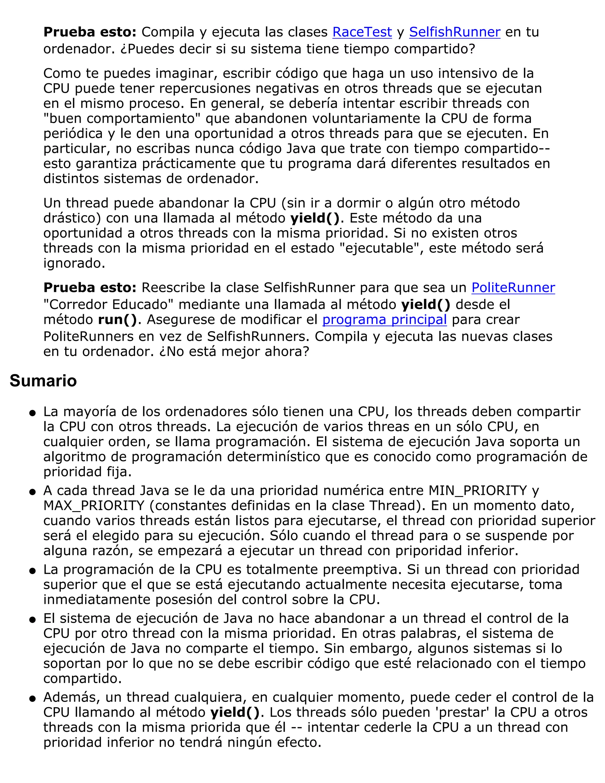 Prueba esto: Compila y ejecuta las clases RaceTest y SelfishRunner en tu
      ordenador. ¿Puedes decir si su sistema tiene tiempo compartido?
      Como te puedes imaginar, escribir código que haga un uso intensivo de la
      CPU puede tener repercusiones negativas en otros threads que se ejecutan
      en el mismo proceso. En general, se debería intentar escribir threads con
      "buen comportamiento" que abandonen voluntariamente la CPU de forma
      periódica y le den una oportunidad a otros threads para que se ejecuten. En
      particular, no escribas nunca código Java que trate con tiempo compartido--
      esto garantiza prácticamente que tu programa dará diferentes resultados en
      distintos sistemas de ordenador.
      Un thread puede abandonar la CPU (sin ir a dormir o algún otro método
      drástico) con una llamada al método yield(). Este método da una
      oportunidad a otros threads con la misma prioridad. Si no existen otros
      threads con la misma prioridad en el estado "ejecutable", este método será
      ignorado.
      Prueba esto: Reescribe la clase SelfishRunner para que sea un PoliteRunner
      "Corredor Educado" mediante una llamada al método yield() desde el
      método run(). Asegurese de modificar el programa principal para crear
      PoliteRunners en vez de SelfishRunners. Compila y ejecuta las nuevas clases
      en tu ordenador. ¿No está mejor ahora?

Sumario
  q   La mayoría de los ordenadores sólo tienen una CPU, los threads deben compartir
      la CPU con otros threads. La ejecución de varios threas en un sólo CPU, en
      cualquier orden, se llama programación. El sistema de ejecución Java soporta un
      algoritmo de programación determinístico que es conocido como programación de
      prioridad fija.
  q   A cada thread Java se le da una prioridad numérica entre MIN_PRIORITY y
      MAX_PRIORITY (constantes definidas en la clase Thread). En un momento dato,
      cuando varios threads están listos para ejecutarse, el thread con prioridad superior
      será el elegido para su ejecución. Sólo cuando el thread para o se suspende por
      alguna razón, se empezará a ejecutar un thread con priporidad inferior.
  q   La programación de la CPU es totalmente preemptiva. Si un thread con prioridad
      superior que el que se está ejecutando actualmente necesita ejecutarse, toma
      inmediatamente posesión del control sobre la CPU.
  q   El sistema de ejecución de Java no hace abandonar a un thread el control de la
      CPU por otro thread con la misma prioridad. En otras palabras, el sistema de
      ejecución de Java no comparte el tiempo. Sin embargo, algunos sistemas si lo
      soportan por lo que no se debe escribir código que esté relacionado con el tiempo
      compartido.
  q   Además, un thread cualquiera, en cualquier momento, puede ceder el control de la
      CPU llamando al método yield(). Los threads sólo pueden 'prestar' la CPU a otros
      threads con la misma priorida que él -- intentar cederle la CPU a un thread con
      prioridad inferior no tendrá ningún efecto.
 